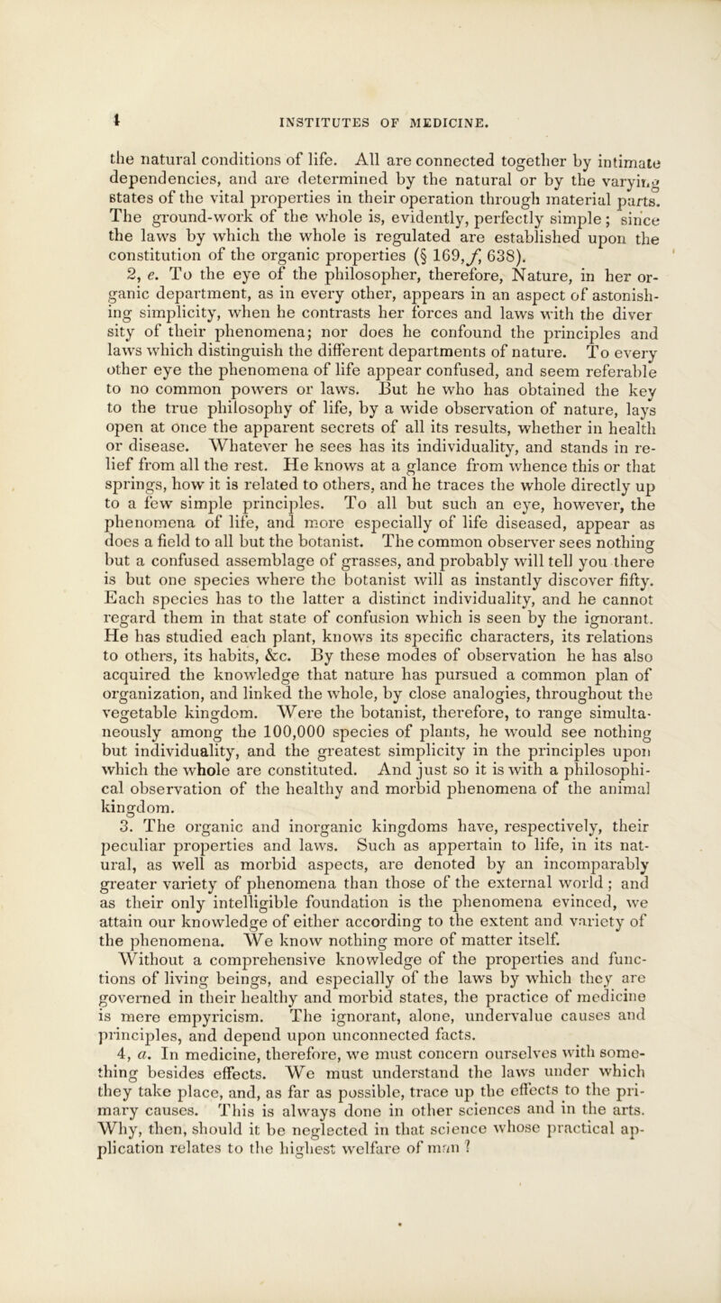 I the natural conditions of life. All are connected together by intimate dependencies, and are determined by the natural or by the varying states of the vital properties in their operation through material parts. The ground-work of the whole is, evidently, perfectly simple; since the laws by which the whole is regulated are established upon the constitution of the organic properties (§ 169, f 638). 2, e. To the eye of the philosopher, therefore, Nature, in her or- ganic department, as in every other, appears in an aspect of astonish- ing simplicity, when he contrasts her forces and laws with the diver sity of their phenomena; nor does he confound the principles and laws which distinguish the different departments of nature. To every other eye the phenomena of life appear confused, and seem referable to no common powers or laws. But he who has obtained the kev to the true philosophy of life, by a wide observation of nature, lays open at once the apparent secrets of all its results, whether in health or disease. Whatever he sees has its individuality, and stands in re- lief from all the rest. He knows at a glance from whence this or that springs, how it is related to others, and he traces the whole directly up to a few simple principles. To all but such an eye, however, the phenomena of life, and more especially of life diseased, appear as does a field to all but the botanist. The common observer sees nothing but a confused assemblage of grasses, and probably will tel] you there is but one species where the botanist will as instantly discover fifty. Each species has to the latter a distinct individuality, and he cannot regard them in that state of confusion which is seen by the ignorant. He has studied each plant, knows its specific characters, its relations to others, its habits, &c. By these modes of observation he has also acquired the knowledge that nature has pursued a common plan of organization, and linked the whole, by close analogies, throughout the vegetable kingdom. Were the botanist, therefore, to range simulta- neously among the 100,000 species of plants, he would see nothing but individuality, and the greatest simplicity in the principles upon which the whole are constituted. And just so it is with a philosophi- cal observation of the healthy and morbid phenomena of the animal kingdom. 3. The organic and inorganic kingdoms have, respectively, their peculiar properties and laws. Such as appertain to life, in its nat- ural, as well as morbid aspects, are denoted by an incomparably greater variety of phenomena than those of the external world ; and as their only intelligible foundation is the phenomena evinced, we attain our knowledge of either according to the extent and variety of the phenomena. We know nothing more of matter itself. Without a comprehensive knowledge of the properties and func- tions of living beings, and especially of the laws by which they are governed in their healthy and morbid states, the practice of medicine is mere empyricism. The ignorant, alone, undervalue causes and principles, and depend upon unconnected facts. 4, a. In medicine, therefore, we must concern ourselves with some- thing besides effects. We must understand the laws under which they take place, and, as far as possible, trace up the effects to the pri- mary causes. This is always done in other sciences and in the arts. Why, then, should it be neglected in that science whose practical ap- plication relates to the highest wrelfare of man ?