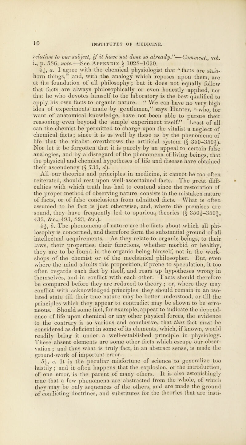 relation to our subject, if it have not done so already.”—Comment., vol. i., p. 5S6, note.—See Appendix § 1028-1030. 5], a. I agree with the chemical physiologist that “facts are stub- born things,” and, with tlie analogy which reposes upon them, are at the foundation of all philosophy ; but it does not equally follow that facts are always philosophically or even honestly applied, nor that he who devotes himself to the laboratory is the best qualified to apply his own facts to organic nature. “ We can have no very high idea of experiments made by gentlemen,” says Hunter, “ who, for want of anatomical knowledge, have not been able to pursue their reasoning even beyond the simple experiment itself.” Least of all can the chemist be permitted to charge upon the vitalist a neglect of chemical facts; since it is as well by these as by the phenomena of life that the vitalist overthrows the artificial system (§ 350-350|). Nor let it be forgotten that it is purely by an appeal to certain false analogies, and by a disregard of the phenomena of living beings, that the physical and chemical hypotheses of life and disease have obtained their ascendency (§ 733, d). All our theories and principles in medicine, it cannot be too often reiterated, should rest upon well-ascertained facts. The great diffi- culties with which truth has had to contend since the restoration of the proper method of observing nature consists in the mistaken nature of facts, or of false conclusions from admitted facts. What is often assumed to be fact is just otherwise, and, where the premises are sound, they have frequently led to spurious theories (§ 3501-350#, 433, &c., 493, 823, &c.). 5-]-, b. The phenomena of nature are the facts about which all phi- losophy is concerned, and therefore form the substantial ground of all intellectual acquirements. As they relate to organic beings, to their laws, their properties, their functions, whether morbid or healthy, they are to be found in the organic being himself, not in the work- shops of the chemist or of the mechanical philosopher. But, even where the mind admits this proposition, if prone to speculation, it too often regards each fact by itself, and rears up hypotheses wrong in themselves, and in conflict with each other. Facts should therefore be compared before they are reduced to theory ; or, where they may conflict with acknowledged principles they should remain in an iso- lated state till their true nature may be better understood, or till the principles which they appear to contradict may be shown to be erro- neous. Should some fact, for example, appear to indicate the depend- ence of life upon chemical or any other physical forces, the evidence to the contrary is so various and conclusive, that that fact must lie considered as deficient in some of its elements, which, if known, would readily bring it under a well-established principle in physiology. These absent elements are some other facts which escape our obser- vation ; and thus what is truly fact, in an abstract sense, is made the ground-work of important error. 5-t, c. It is the peculiar misfortune of science to generalize too hastily; and it often happens that the explosion, or the introduction, of one error, is the parent of many others. It is also astonishingly true that a few phenomena are abstracted from the whole, of wind) they may be only sequences of the others, and are made the ground of conflicting doctrines, and substitutes for the theories that are insti-