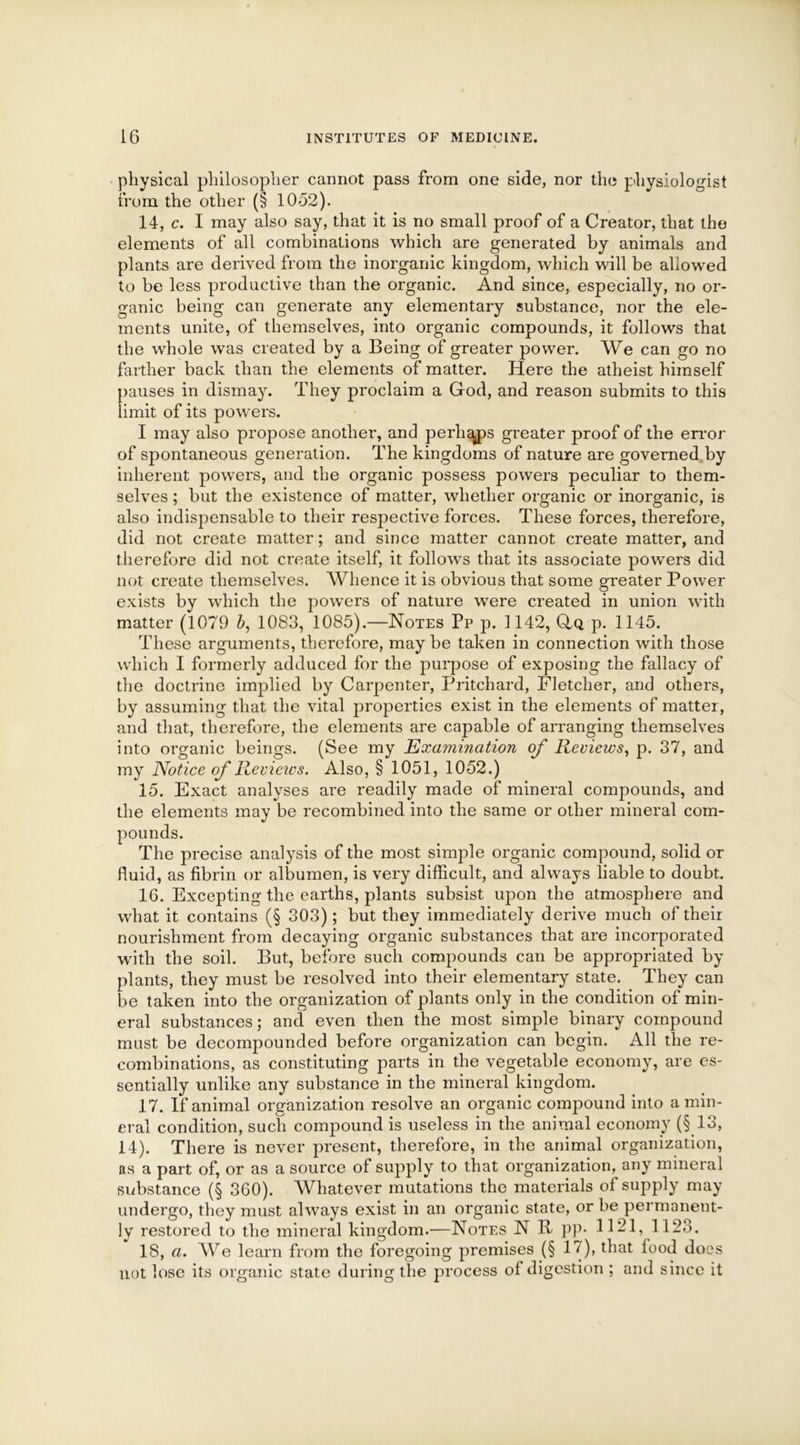 physical philosopher cannot pass from one side, nor the physiologist from the other (§ 1052). 14. c. I may also say, that it is no small proof of a Creator, that the elements of all combinations which are generated by animals and plants are derived from the inorganic kingdom, which will be allowed to be less productive than the organic. And since, especially, no or- ganic being can generate any elementary substance, nor the ele- ments unite, of themselves, into organic compounds, it follows that the whole was created by a Being of greater power. We can go no farther back than the elements of matter. Here the atheist himself pauses in dismay. They proclaim a God, and reason submits to this limit of its powers. I may also propose another, and perhaps greater proof of the error of spontaneous generation. The kingdoms of nature are governed by inherent powers, and the organic possess powers peculiar to them- selves ; but the existence of matter, whether organic or inorganic, is also indispensable to their respective forces. These forces, therefore, did not create matter; and since matter cannot create matter, and therefore did not create itself, it follows that its associate powers did not create themselves. Whence it is obvious that some greater Power exists by which the powers of nature were created in union with matter (1079 b, 1083, 1085).—Notes Pp p. 1142, Gq p. 1145. These arguments, therefore, may be taken in connection with those which I formerly adduced for the purpose of exposing the fallacy of the doctrine implied by Carpenter, Pritchard, Fletcher, and others, by assuming that the vital properties exist in the elements of matter, and that, therefore, the elements are capable of arranging themselves into organic beings. (See my Examination of Reviews, p. 37, and my Notice of Reviews. Also, § 1051, 1052.) 15. Exact analyses are readily made of mineral compounds, and the elements may be recombined into the same or other mineral corn- precise analysis of the most simple organic compound, solid or fluid, as fibrin or albumen, is very difficult, and always liable to doubt. 16. Excepting the earths, plants subsist upon the atmosphere and what it contains (§ 303); but they immediately derive much of their nourishment from decaying organic substances that are incorporated with the soil. But, before such compounds can be appropriated by plants, they must be resolved into their elementary state. They can be taken into the organization of plants only in the condition of min- eral substances; and even then the most simple binary compound mast be decompounded before organization can begin. All the re- combinations, as constituting parts in the vegetable economy, are es- sentially unlike any substance in the mineral kingdom. 17. If animal organization resolve an organic compound into a min- eral condition, such compound is useless in the animal economy (§13, 14). There is never present, therefore, in the animal organization, as a part of, or as a source of supply to that organization, any mineral substance (§ 360). Whatever mutations the materials of supply may undergo, they must always exist in an organic state, or be permanent- ly restored to the mineral kingdom.—Notes N R pp* 1121, 112o. 18. a. We learn from the foregoing premises (§ 17), that food docs not lose its organic state during the process of digestion ; and since it pounds The