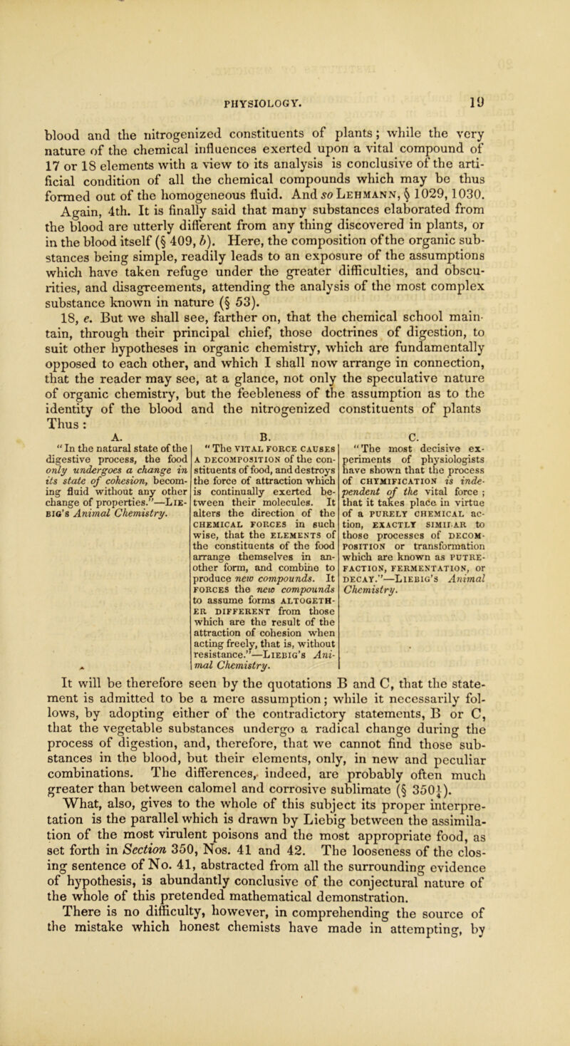 blood and the nitrogenized constituents of plants; while the very nature of the chemical influences exerted upon a vital compound of 17 or 18 elements with a view to its analysis is conclusive of the arti- ficial condition of all the chemical compounds which may be thus formed out of the homogeneous fluid. And so Lehmann, § 1029,1030. Again, 4th. It is finally said that many substances elaborated from the blood are utterly different from any thing discovered in plants, or in the blood itself (§ 409, b). Here, the composition of the organic sub- stances being simple, readily leads to an exposure of the assumptions which have taken refuge under the greater difficulties, and obscu- rities, and disagreements, attending the analysis of the most complex substance known in nature (§ 53). 18, e. But we shall see, farther on, that the chemical school main- tain, through their principal chief, those doctrines of digestion, to suit other hypotheses in organic chemistry, which are fundamentally opposed to each other, and which I shall now arrange in connection, that the reader may see, at a glance, not only the speculative nature of organic chemistry, but the feebleness of the assumption as to the identity of the blood and the nitrogenized constituents of plants Thus : A. “ In the natural state of the digestive process, the food only undergoes a change in its state of cohesion, becom- ing fluid without any other change of properties.”—Lie- big’s Animal Chemistry. B.  The VITAL FORCE CAUSES A decomposition of the con- stituents of food, and destroys the force of attraction which is continually exerted be- tween their molecules. It alters the direction of the CHEMICAL FORCES in 6UCh wise, that the elements of the constituents of the food arrange themselves in an- other form, and combine to produce new compounds. It forces the new compounds to assume forms altogeth- er different from those which are the result of the attraction of cohesion when acting freely, that is, without resistance.”—Liebig’s Ani- mal Chemistry. C. “The most decisive ex- periments of physiologists have shown that the process of chymification is inde- pendent of the vital force ; that it takes place in virtue of a purely chemical ac- tion, EXACTLY SIMILAR to those processes of decom- position or transformation which are known as putre- faction, FERMENTATION, Or decay.”—Liebig’s Animal Chemistry. It will be therefore seen by the quotations B and C, that the state- ment is admitted to be a mere assumption; while it necessarily fol- lows, by adopting either of the contradictory statements, B or C, that the vegetable substances undergo a radical change during the process of digestion, and, therefore, that we cannot find those sub- stances in the blood, but their elements, only, in new and peculiar combinations. The differences,- indeed, are probably often much greater than between calomel and corrosive sublimate (§ 3501). What, also, gives to the whole of this subject its proper interpre- tation is the parallel which is drawn by Liebig between the assimila- tion of the most virulent poisons and the most appropriate food, as set forth in Section 350, Nos. 41 and 42. The looseness of the clos- ing sentence of No. 41, abstracted from all the surrounding evidence of hypothesis, is abundantly conclusive of the conjectural nature of the whole of this pretended mathematical demonstration. There is no difficulty, however, in comprehending the source of the mistake which honest chemists have made in attempting, by