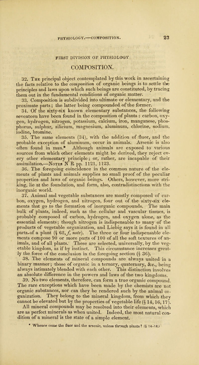 FIRST DIVISION OF PHYSIOLOGY COMPOSITION. 32. The principal object contemplated by this work in ascertaining the facts relative to the composition of organic beings is to settle the principles and laws upon which such beings are constituted, by tracing them out in the fundamental conditions of organic matter. 33. Composition is subdivided into ultimate or elementary, and the proximate parts ; the latter being compounded of the former. 34. Of the sixty-six known elementary substances, the following seventeen have been found in the composition of plants : carbon, oxy- gen, hydrogen, nitrogen, potassium, calcium, iron, manganese, phos- phorus, sulphur, silicium, magnesium, aluminum, chlorine, sodium, iodine, bromine. 35. The same elements (34), with the addition of fluor, and the probable exception of aluminum, occur in animals. Arsenic is also often found in man* Although animals are exposed to various sources from which other elements might be derived, they reject ev- ery other elementary principle; or, rather, are incapable of their assimilation.—Notes N R pp. 1121, 1123. 36. The foregoing coincidence in the common nature of the ele- ments of plants and animals supplies no small proof of the peculiar properties and laws of organic beings. Others, however, more stri- king, lie at the foundation, and form, also, contradistinctions with the inorganic world. 37. Animal and vegetable substances are mostly composed of car- bon, oxygen, hydrogen, and nitrogen, four out of the sixty-six ele- ments that go to the formation of inorganic compounds. The main bulk of plants, indeed, such as the cellular and vascular tissues, is probably composed of carbon, hydrogen, and oxygen alone, as the essential elements; though nitrogen is indispensable to many of the products of vegetable organization, and Liebig says it is found in all parts^of a plant (§ 62,^, note). The three or four indispensable ele- ments compose 90 or more parts of 100 of all the soft textures of an- imals, and of all plants. These are selected, universally, by the veg- etable kingdom, as if by instinct. This circumstance increases great- ly the force of the conclusion in the foregoing section (§ 36). 38. The elements of mineral compounds are always united in a binary manner; those of organic in a ternary, quaternary, &c., being always intimately blended with each other. This distinction involves an absolute difference in the powers and laws of the two kingdoms. 39. No two elements, therefore, can form a true organic compound. The rare exceptions which have been made by the chemists are not organic substances, nor can they be rendered such by the animal oi- ganization. They belong to the mineral kingdom, from which they cannot be elevated but by the properties of vegetable life (§ 14,16,17). All mineral compounds may be resolved into their elements, which are as perfect minerals as when united. Indeed, the most natural con- dition of a mineral is the state of a simple element. * Whence come the fluor and the arsenic, unless through plants ? 14-18.)