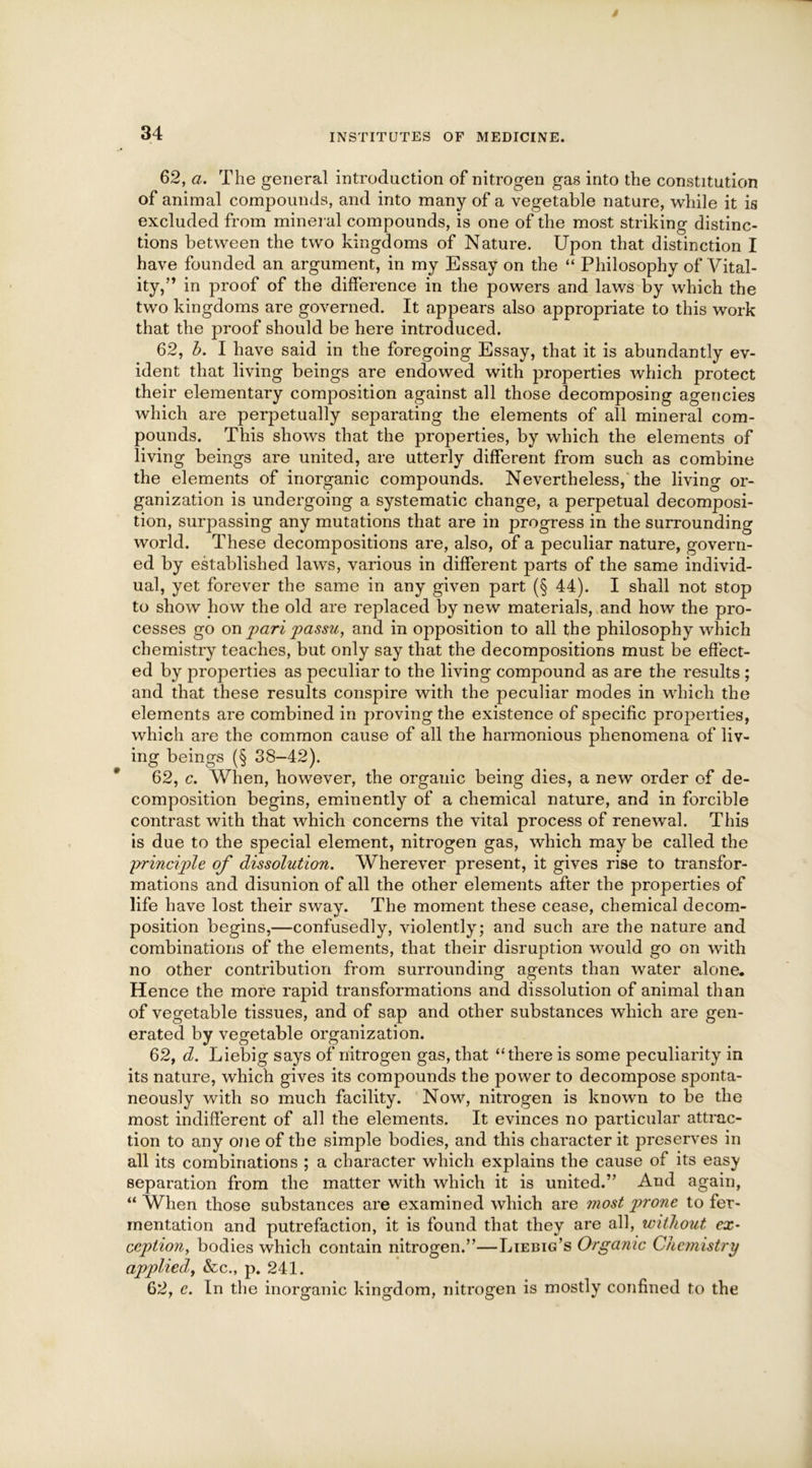 62, a. The general introduction of nitrogen gas into the constitution of animal compounds, and into many of a vegetable nature, while it is excluded from mineral compounds, is one of the most striking distinc- tions between the two kingdoms of Nature. Upon that distinction I have founded an argument, in my Essay on the “ Philosophy of Vital- ity,” in proof of the difference in the powers and laws by which the two kingdoms are governed. It appears also appropriate to this work that the proof should be here introduced. 62, b. I have said in the foregoing Essay, that it is abundantly ev- ident that living beings are endowed with properties which protect their elementary composition against all those decomposing agencies which are perpetually separating the elements of all mineral com- pounds. This shows that the properties, by which the elements of living beings are united, are utterly different from such as combine the elements of inorganic compounds. Nevertheless/the living or- ganization is undergoing a systematic change, a perpetual decomposi- tion, surpassing any mutations that are in progress in the surrounding world. These decompositions are, also, of a peculiar nature, govern- ed by established laws, various in different parts of the same individ- ual, yet forever the same in any given part (§ 44). I shall not stop to show how the old are replaced by new materials, and how the pro- cesses go on pari passu, and in opposition to all the philosophy which chemistry teaches, but only say that the decompositions must be effect- ed by properties as peculiar to the living compound as are the results ; and that these results conspire with the peculiar modes in which the elements are combined in proving the existence of specific properties, which are the common cause of all the harmonious phenomena of liv- ing beings (§ 38-42). 62, c. When, however, the organic being dies, a new order of de- composition begins, eminently of a chemical nature, and in forcible contrast with that which concerns the vital process of renewal. This is due to the special element, nitrogen gas, which may be called the l?rinciple of dissolution. Wherever present, it gives rise to transfor- mations and disunion of all the other elements after the properties of life have lost their sway. The moment these cease, chemical decom- position begins,—confusedly, violently; and such are the nature and combinations of the elements, that their disruption would go on with no other contribution from surrounding agents than water alone. Hence the more rapid transformations and dissolution of animal than of vegetable tissues, and of sap and other substances which are gen- erated by vegetable organization. 62, d. Liebig says of nitrogen gas, that “there is some peculiarity in its nature, which gives its compounds the power to decompose sponta- neously with so much facility. Now, nitrogen is known to be the most indifferent of all the elements. It evinces no particular attrac- tion to any one of the simple bodies, and this character it preserves in all its combinations ; a character which explains the cause of its easy separation from the matter with which it is united.” And again, “ When those substances are examined which are most prone to fer- mentation and putrefaction, it is found that they are all, without ex* ception, bodies which contain nitrogen.”—Liebig’s Organic Chemistry applied, &c., p. 241. 62, e. In the inorganic kingdom, nitrogen is mostly confined to the