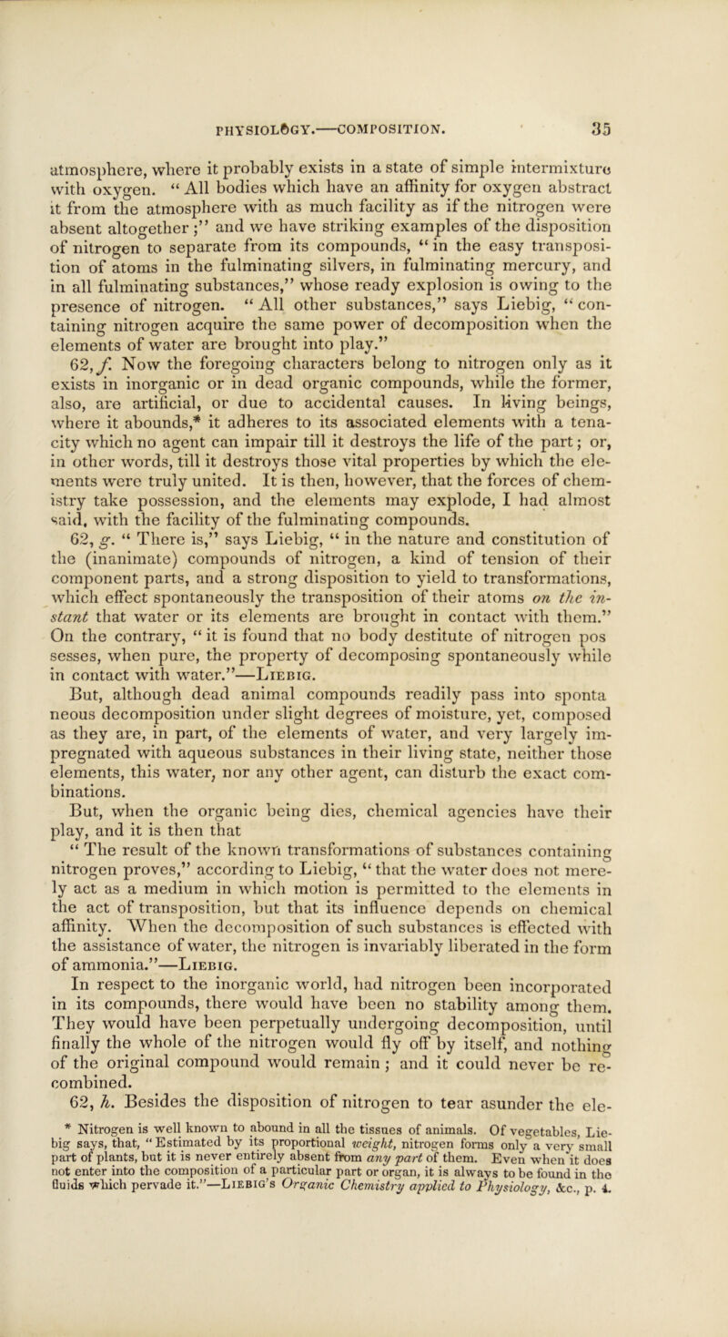 atmosphere, where it probably exists in a state of simple intermixture with oxygen. “ All bodies which have an affinity for oxygen abstract it from the atmosphere with as much facility as if the nitrogen were absent altogether;” and we have striking examples of the disposition of nitrogen to separate from its compounds, “ in the easy transposi- tion of atoms in the fulminating silvers, in fulminating mercury, and in all fulminating substances,” whose ready explosion is owing to the presence of nitrogen. “ All other substances,” says Liebig, “ con- taining nitrogen acquire the same power of decomposition when the elements of water are brought into play.” 62, f Now the foregoing characters belong to nitrogen only as it exists in inorganic or in dead organic compounds, while the former, also, are artificial, or due to accidental causes. In living beings, where it abounds,* it adheres to its associated elements with a tena- city which no agent can impair till it destroys the life of the part; or, in other words, till it destroys those vital properties by which the ele- ments were truly united. It is then, however, that the forces of chem- istry take possession, and the elements may explode, I had almost said, with the facility of the fulminating compounds. 62, g, “ There is,” says Liebig, “ in the nature and constitution of the (inanimate) compounds of nitrogen, a kind of tension of their component parts, and a strong disposition to yield to transformations, which effect spontaneously the transposition of their atoms on the in- stant that water or its elements are brought in contact with them.” On the contrary, “ it is found that no body destitute of nitrogen pos sesses, when pure, the property of decomposing spontaneously while in contact with water.”—Liebig. But, although dead animal compounds readily pass into sponta neous decomposition under slight degrees of moisture, yet, composed as they are, in part, of the elements of water, and very largely im- pregnated with aqueous substances in their living state, neither those elements, this water, nor any other agent, can disturb the exact com- binations. But, when the organic being dies, chemical agencies have their play, and it is then that “ The result of the known transformations of substances containing nitrogen proves,” according to Liebig, “ that the water does not mere- ly act as a medium in which motion is permitted to the elements in the act of transposition, but that its influence depends on chemical affinity. When the decomposition of such substances is effected with the assistance of water, the nitrogen is invariably liberated in the form of ammonia.”—Liebig. In respect to the inorganic world, had nitrogen been incorporated in its compounds, there would have been no stability among them. They would have been perpetually undergoing decomposition, until finally the whole of the nitrogen would fly off by itself, and nothin^ of the original compound would remain ; and it could never be re- combined. 62, h. Besides the disposition of nitrogen to tear asunder the ele- * Nitrogen is well known to abound in all the tissues of animals. Of vegetables, Lie- big says, that, “ Estimated by its proportional weight, nitrogen forms only a very small part of plants, but it is never entirely absent from any part of them. Even when it does not enter into the composition of a particular part or organ, it is always to be found in the Quids which pervade it.”—Liebig’s Organic Chemistry applied to Physiology, &c., p. 4.