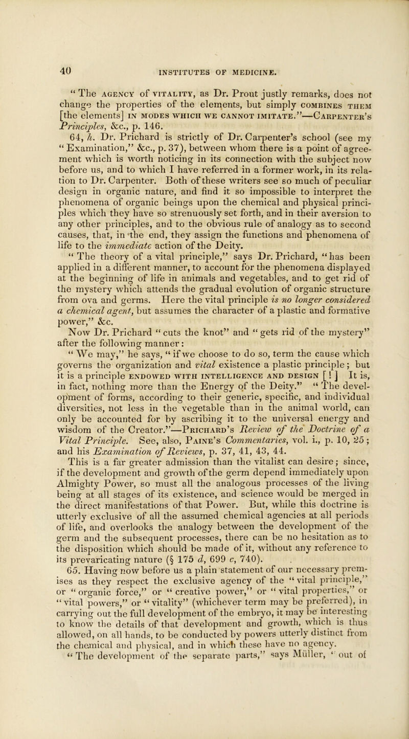 “ The agency of vitality, as Dr. Prout justly remarks, does not change the properties of the elements, but simply combines them [the elements] in modes which we cannot imitate.”—Carpenter’s Principles, &c., p. 146. 64, It. Dr. Prichard is strictly of Dr. Carpenter’s school (see my “ Examination,” &c., p. 37), between whom there is a point of agree- ment which is worth noticing in its connection with the subject now before us, and to which I have referred in a former work, in its rela- tion to Dr. Carpenter. Both of these writers see so much of peculiar design in organic nature, and find it so impossible to interpret the phenomena of organic beings upon the chemical and physical princi- ples which they have so strenuously set forth, and in their aversion to any other principles, and to the obvious rule of analogy as to second causes, that, in the end, they assign the functions and phenomena of life to the immediate action of the Deity. “ The theory of a vital principle,” says Dr. Prichard, “ has been applied in a different manner, to account for the phenomena displayed at the beginning of life in animals and vegetables, and to get rid of the mystery which attends the gradual evolution of organic structure from ova and germs. Here the vital principle is no longer considered a chemical agent, but assumes the character of a plastic and formative power,” &c. Now Dr. Prichard “cuts the knot” and “gets rid of the mystery” after the following manner: “ We may,” he says, “ if we choose to do so, term the cause which governs the organization and vital existence a plastic principle; but it is a principle endowed with intelligence and design [! ] It is, in fact, nothing more than the Energy of the Deity.” “ The devel- opment of forms, according to their generic, specific, and individual diversities, not less in the vegetable than in the animal world, can only be accounted for by ascribing it to the universal energy and wisdom of the Creator.”—Prichard’s Preview of the Doctrine of a Vital Principle. See, also, Paine’s Commentaries, vol. i., p. 10, 25; and his Examination of Reviews, p. 37, 41, 43, 44. This is a far greater admission than the vitalist can desire; since, if the development and growth of the germ depend immediately upon Almighty Power, so must all the analogous processes of the living being at all stages of its existence, and science would be merged in the direct manifestations of that Power. But, while this doctrine is utterly exclusive of all the assumed chemical agencies at all periods of life, and overlooks the analogy between the development of the germ and the subsequent processes, there can be no hesitation as to the disposition which should be made of it, without any reference to its prevaricating nature (§ 175 d, 699 c, 740). 65. Having now before us a plain statement of our necessary prem- ises as they respect the exclusive agency of the “ vital principle,’ or “organic force,” or “creative power,” or “vital properties,” or “vital powers,” or “vitality” (whichever term may be preferred), in carrying out the full development of the embryo, it may be interesting to know the details of that development and growth, which is thus allowed, on all hands, to be conducted by powers utterly distinct from the chemical and physical, and in which these have no agency. “ The development of the separate parts,” says Muller, * out of