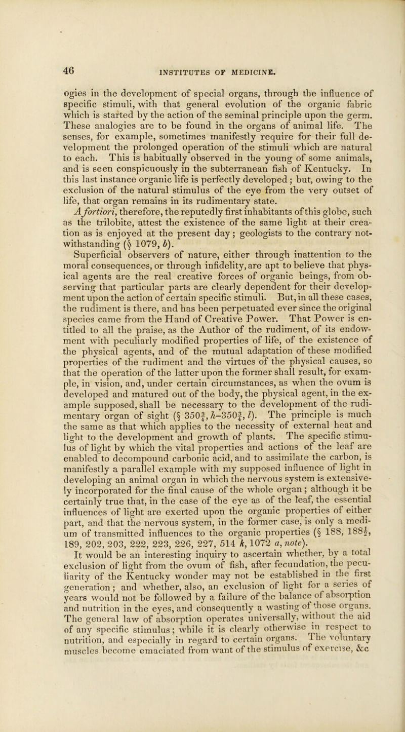 ogies in the development of special organs, through the influence of specific stimuli, with that general evolution of the organic fabric which is started by the action of the seminal principle upon the germ. These analogies are to be found in the organs of animal life. The senses, for example, sometimes manifestly require for their full de- velopment the prolonged operation of the stimuli which are natural to each. This is habitually observed in the young of some animals, and is seen conspicuously in the subterranean fish of Kentucky. In this last instance organic life is perfectly developed ; but, owing to the exclusion of the natural stimulus of the eye from the very outset of life, that organ remains in its rudimentary state. A fortiori, therefore, the reputedly first inhabitants of this globe, such as the trilobite, attest the existence of the same light at their crea- tion as is enjoyed at the present day; geologists to the contrary not- withstanding 1079, b). Superficial observers of nature, either through inattention to the moral consequences, or through infidelity, are apt to believe that phys- ical agents are the real creative forces of organic beings, from ob- serving that particular parts are clearly dependent for their develop- ment upon the action of certain specific stimuli. But, in all these cases, the rudiment is there, and has been perpetuated ever since the original species came from the Hand of Creative Power. That Power is en- titled to all the praise, as the Author of the rudiment, of its endow- ment with peculiarly modified properties of life, of the existence of the physical agents, and of the mutual adaptation of these modified properties of the rudiment and the virtues of the physical causes, so that the operation of the latter upon the former shall result, for exam- ple, in vision, and, under certain circumstances, as when the ovum is developed and matured out of the body, the physical agent, in the ex- ample supposed, shall be necessary to the development of the rudi- mentary organ of sight (§ 350J, 7i-350f, l). The principle is much the same as that which applies to the necessity of external heat and light to the development and growth of plants. The specific stimu- lus of light by which the vital properties and actions of the leaf are enabled to decompound carbonic acid, and to assimilate the carbon, is manifestly a parallel example with my supposed influence of light in developing an animal organ in which the nervous system is extensive- ly incorporated for the final cause of the whole organ ; although it be certainly true that, in the case of the eye as of the leaf, the essential influences of light are exerted upon the organic properties of either part, and that the nervous system, in the former case, is only a medi- um of transmitted influences to the organic properties (§ 188, 1S8|, 189, 202, 203, 222, 223, 226, 227, 514 k, 1072 a, note). It would be an interesting inquiry to ascertain whether, by a total exclusion of light from the ovum of fish, after fecundation, the pecu- liarity of the Kentucky wonder may not be established in the first generation ; and whether, also, an exclusion of light for a senes, of years would not be followed by a failure of the balance of absorption and nutrition in the eyes, and consequently a wasting of those oigans. The general law of absorption operates universally, without the aid of any specific stimulus; while it is clearly otherwise in inspect to nutrition, and especially in regard to certain organs. The voluntary muscles become emaciated from want of the stimulus of exercise, Ac