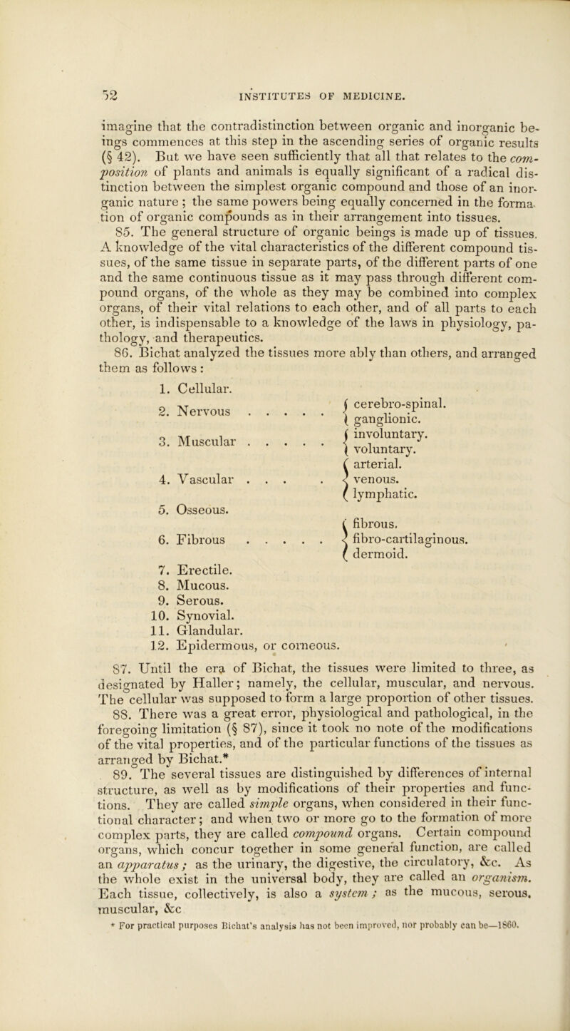 imagine that the contradistinction between organic and inorganic be- ings commences at this step in the ascending series of organic results (§ 42). But we have seen sufficiently that all that relates to the com- position of plants and animals is equally significant of a radical dis- tinction between the simplest organic compound and those of an inor- ganic nature ; the same powers being equally concerned in the forma- tion of organic compounds as in their arrangement into tissues. 85. The general structure of organic beings is made up of tissues. A knowledge of the vital characteristics of the different compound tis- sues, of the same tissue in separate parts, of the different parts of one and the same continuous tissue as it may pass through different com- pound organs, of the whole as they may be combined into complex organs, of their vital relations to each other, and of all parts to each other, is indispensable to a knowledge of the laws in physiology, pa- thology, and therapeutics. 86. Bichat analyzed the tissues more ably than others, and arranged them as follows: 1. 2. O O. 4. 5. 6. 7. 8. 9. 10. 11. 12. Cellular. Nervous Muscular V ascular Osseous. Fibrous • • • • • • • j cerebro-spinal. ( ganglionic. ( involuntary. ( voluntary, arterial, venous, lymphatic. • • • i fibrous, fibro-ca dermoid. fibro-cartilaginous. Erectile. Mucous. Serous. Synovial. Glandular. Epidermous, or corneous. 87. Until the era of Bichat, the tissues were limited to three, as designated by Haller; namely, the cellular, muscular, and nervous. The cellular was supposed to form a large proportion of other tissues. 88. There was a great error, physiological and pathological, in the foregoing limitation (§ 87), since it took no note of the modifications of the vital properties, and of the particular functions of the tissues as arranged by Bichat.* 89. The several tissues are distinguished by differences of internal structure, as well as by modifications of their properties and func- tions. They are called simple organs, when considered in their func- tional character; and when two or more go to the formation of more complex parts, they are called compound organs. Certain compound organs, which concur together in some general function, are called an apparatus ; as the urinary, the digestive, the circulatory, &c. As the whole exist in the universal body, they are called an organism. Each tissue, collectively, is also a system ; as the mucous, serous, muscular, &c * For practical purposes Bichat’s analysis has not been improved, nor probably can be—1860.