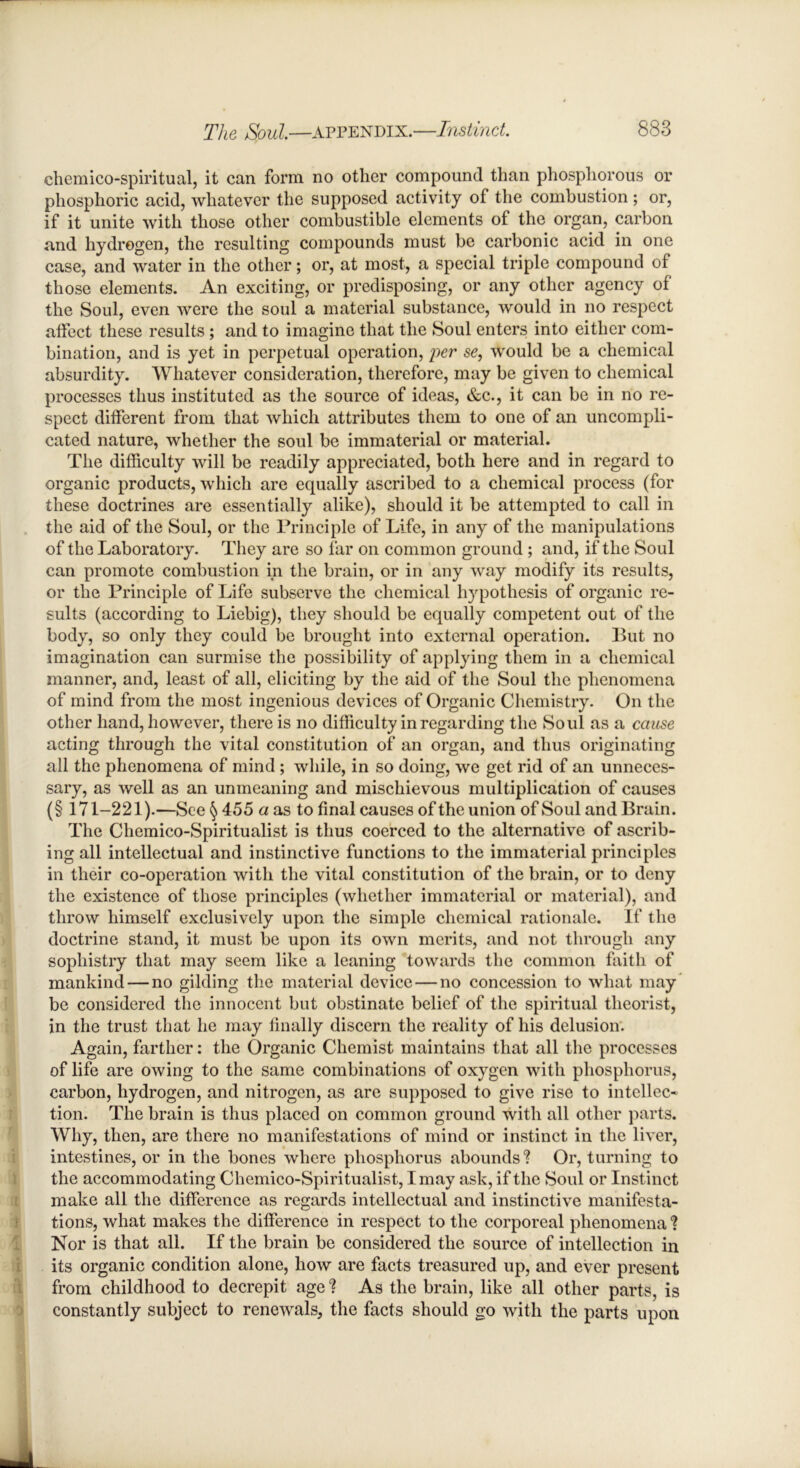 chemico-spiritual, it can form no other compound than phosphorous or phosphoric acid, whatever the supposed activity of the combustion; or, if it unite with those other combustible elements of the organ, carbon and hydrogen, the resulting compounds must be carbonic acid in one case, and water in the other; or, at most, a special triple compound of those elements. An exciting, or predisposing, or any other agency of the Soul, even were the soul a material substance, would in no respect alfect these results ; and to imagine that the Soul enters into either com- bination, and is yet in perpetual operation, per se, would be a chemical absurdity. Whatever consideration, therefore, may be given to chemical processes thus instituted as the source of ideas, &c., it can be in no re- spect ditferent from that which attributes them to one of an uncompli- cated nature, whether the soul be immaterial or material. The difficulty will be readily appreciated, both here and in regard to organic products, which are equally ascribed to a chemical process (for these doctrines are essentially alike), should it be attempted to call in the aid of the Soul, or the Principle of Life, in any of the manipulations of the Laboratory. They are so far on common ground ; and, if the Soul can promote combustion in the brain, or in any way modify its results, or the Principle of Life subserve the chemical hypothesis of organic re- sults (according to Liebig), they should be equally competent out of the body, so only they could be brought into external operation. But no imagination can surmise the possibility of applying them in a chemical manner, and, least of all, eliciting by the aid of the Soul the phenomena of mind from the most ingenious devices of Organic Chemistry. On the other hand, however, there is no difficulty in regarding the Soul as a cause acting through the vital constitution of an organ, and thus originating all the phenomena of mind ; while, in so doing, we get rid of an unneces- sary, as well as an unmeaning and mischievous multiplication of causes (§ 171-221).—See § 455 a as to final causes of the union of Soul and Brain. The Chemico-Spiritualist is thus coerced to the alternative of ascrib- ing all intellectual and instinctive functions to the immaterial principles in their co-operation with the vital constitution of the brain, or to deny the existence of those principles (whether immaterial or material), and throw himself exclusively upon the simple chemical rationale. If the doctrine stand, it must be upon its own merits, and not through any sophistry that may seem like a leaning towards the common faith of mankind — no gilding the material device — no concession to what may be considered the innocent but obstinate belief of the spiritual theorist, in the trust that he may finally discern the reality of his delusion. Again, farther: the Organic Chemist maintains that all the processes of life are owing to the same combinations of oxygen with phosphorus, carbon, hydrogen, and nitrogen, as are supposed to give rise to intellec- tion. The brain is thus placed on common ground with all other parts. Why, then, are there no manifestations of mind or instinct in the liver, intestines, or in the bones where phosphorus abounds ? Or, turning to the accommodating Chemico-Spiritualist, I may ask, if the Soul or Instinct make all the difference as regards intellectual and instinctive manifesta- tions, what makes the difference in respect to the corporeal phenomena ? Nor is that all. If the brain be considered the source of intellection in its organic condition alone, how are facts treasured up, and ever present from childhood to decrepit age? As the brain, like all other parts, is constantly subject to renewals, the facts should go with the parts upon