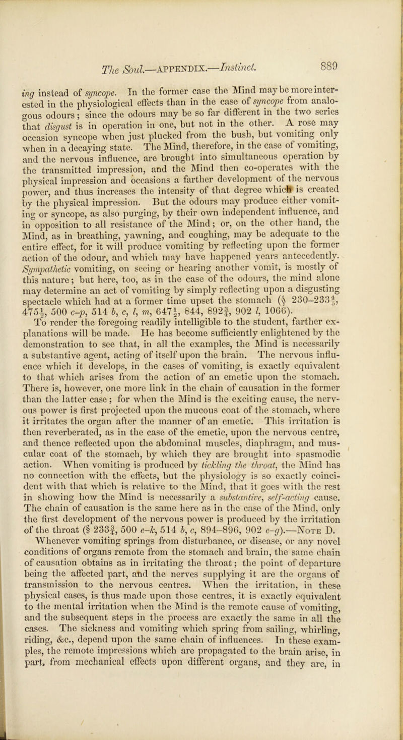 ing instead of syncope. In the former case the Mind m.i} be more inter- ested in the physiological effects than in the case of syncope from analo- gous odours; since the odours may be so far diffcient in the two sciics that disgust is in operation in one, but not in the other. A rose may occasion syncope when just plucked from the bush, but vomiting, only when in a decaying state. The Mind, therefore, in the case of vomiting, and the nervous influence, are brought into simultaneous operation by the transmitted impression, and the Mind then co-operates with the physical impression and occasions a farther development of the nervous power, and thus increases the intensity of that degree which is created by the physical impression. But the odours may produce either vomit- ing or syncope, as also purging, by their own independent influence, and in opposition to all resistance of the Mind; or, on the other hand, the Mind, as in breathing, yawning, and coughing, may be adequate to the entire effect, for it will produce vomiting by reflecting upon the former action of the odour, and which may have happened years antecedently. Sympathetic vomiting, on seeing or hearing another vomit, is mostly of this nature; but here, too, as in the case of the odours, the mind alone may determine an act of vomiting by simply reflecting upon a disgusting spectacle which had at a former time upset the stomach 230-2331, 475-1, 500 c—p, 514 b, c, l, m, 647^5 844, 892f, 902 /, 1066). To render the foregoing readily intelligible to the student, farther ex- planations will be made. He has become sufficiently enlightened by the demonstration to see that, in all the examples, the Mind is necessarily a substantive agent, acting of itself upon the brain. The nervous influ- ence which it develops, in the cases of vomiting, is exactly equivalent to that which arises from the action of an emetic upon the stomach. There is, however, one more link in the chain of causation in the former than the latter case; for when the Mind is the exciting cause, the nerv- ous power is first projected upon the mucous coat of the stomach, where it irritates the organ after the manner of an emetic. This irritation is then reverberated, as in the case of the emetic, upon the nervous centre, and thence reflected upon the abdominal muscles, diaphragm, and mus- cular coat of the stomach, by which they are brought into spasmodic action. When vomiting is produced by tickling the throat, the Mind has no connection with the effects, but the physiology is so exactly coinci- dent with that which is relative to the Mind, that it goes with the rest in showing how the Mind is necessarily a substantive, self-acting cause. The chain of causation is the same here as in the case of the Mind, only the first development of the nervous power is produced by the irritation of the throat (§ 233f, 500 e-k, 514 b, c, 894-896, 902 e-g).~Note D. Whenever vomiting springs from disturbance, or disease, or any novel conditions of organs remote from the stomach and brain, the same chain of causation obtains as in irritating the throat; the point of departure being the affected part, and the nerves supplying it are the organs of transmission to the nervous centres. When the irritation, in these physical cases, is thus made upon those centres, it is exactly equivalent to the mental irritation when the Mind is the remote cause of vomiting, and the subsequent steps in the process arc exactly the same in all the cases. The sickness and vomiting which spring from sailing, whirling, riding, &c., depend upon the same chain of influences. In these exam- ples, the remote impressions which are propagated to the brain arise, in part, from mechanical effects upon different organs, and they are, in