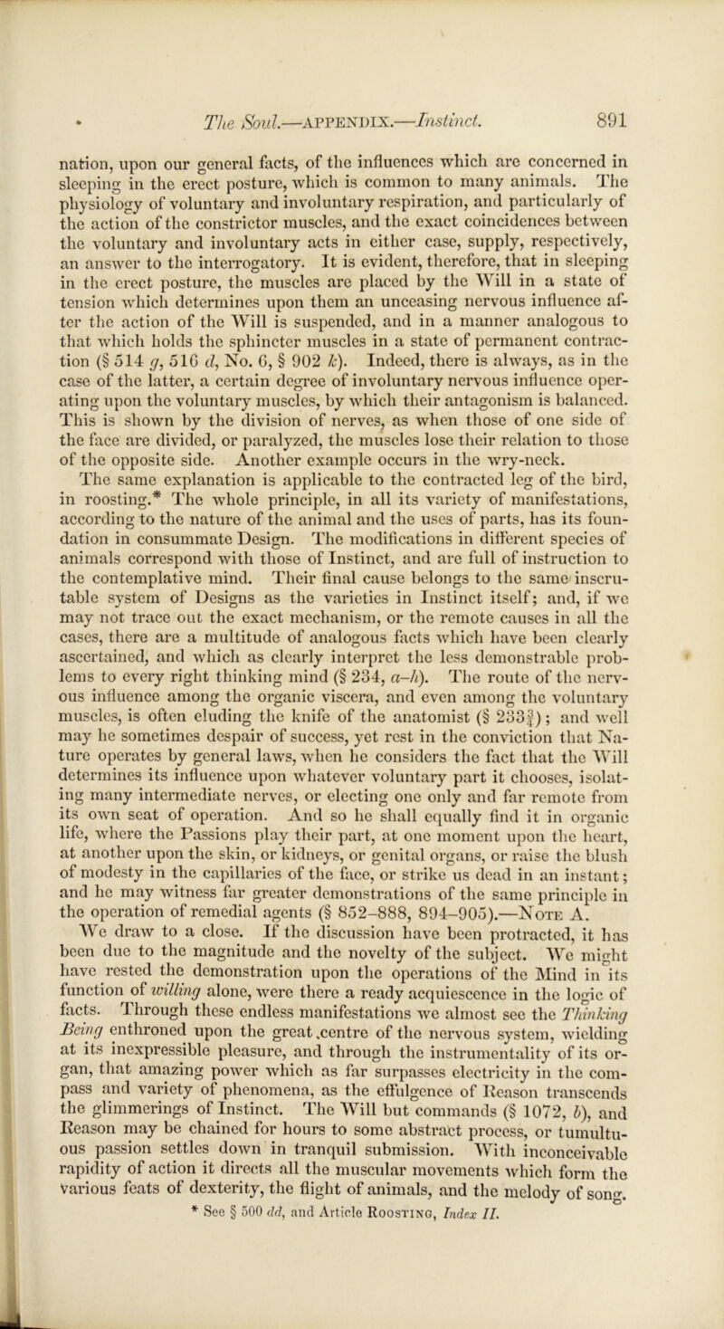 nation, upon our general facts, of the influences which are concerned in sleeping in the erect posture, which is common to many animals. The physiology of voluntary and involuntary respiration, and particularly of the action of the constrictor muscles, and the exact coincidences between the voluntary and involuntary acts in either case, supply, respectively, an answer to the interrogatory. It is evident, therefore, that in sleeping in the erect posture, the muscles are placed by the Will in a state of tension which determines upon them an unceasing nervous influence af- ter the action of the Will is suspended, and in a manner analogous to that which holds the sphincter muscles in a state of permanent contrac- tion (§ 514 g, 51G d, No. G, § 902 k). Indeed, there is always, as in the case of the latter, a certain degree of involuntary nervous influence oper- ating upon the voluntary muscles, by which their antagonism is balanced. This is shown by the division of nerves, as when those of one side of the face are divided, or paralyzed, the muscles lose their relation to those of the opposite side. Another example occurs in the wry-neck. The same explanation is applicable to the contracted leg of the bird, in roosting.* The whole principle, in all its variety of manifestations, according to the nature of the animal and the uses of parts, has its foun- dation in consummate Design. The modifications in different species of animals correspond with those of Instinct, and are full of instruction to the contemplative mind. Their final cause belongs to the same inscru- table system of Designs as the varieties in Instinct itself; and, if we may not trace out the exact mechanism, or the remote causes in all the cases, there are a multitude of analogous facts which have been clearly ascertained, and which as clearly interpret the less demonstrable prob- lems to every right thinking mind (§ 234, a-h). The route of the nerv- ous influence among the organic viscera, and even among the voluntary muscles, is often eluding the knife of the anatomist (§ 233}); and well may he sometimes despair of success, yet rest in the conviction that Na- ture operates by general laws, when he considers the fact that the Will determines its influence upon whatever voluntary part it chooses, isolat- ing many intermediate nerves, or electing one only and far remote from its own seat of operation. And so he shall equally find it in organic life, where the Passions play their part, at one moment upon the heart, at another upon the skin, or kidneys, or genital organs, or raise the blush of modesty in the capillaries of the face, or strike us dead in an instant; and he may witness far greater demonstrations of the same principle in the operation of remedial agents (§ 852-888, 894-905).—Note A. We draw to a close. If the discussion have been protracted, it has been due to the magnitude and the novelty of the subject. We might have rested the demonstration upon the operations of the Mind in its function of willing alone, were there a ready acquiescence in the logic of facts. Ihrough these endless manifestations we almost see the Thinking Being enthroned upon the great .centre of the nervous system, wielding at its inexpressible pleasure, and through the instrumentality of its or- gan, that amazing power which as far surpasses electricity in the com- pass and variety of phenomena, as the effulgence of Reason transcends the glimmerings of Instinct. The Will but commands (§ 1072, b), and Reason may be chained for hours to some abstract process, or tumultu- ous passion settles down in tranquil submission. With inconceivable rapidity of action it directs all the muscular movements which form the various feats of dexterity, the flight of animals, and the melody of sonir. * See § 500 dd, and Article Roosting, Index II.