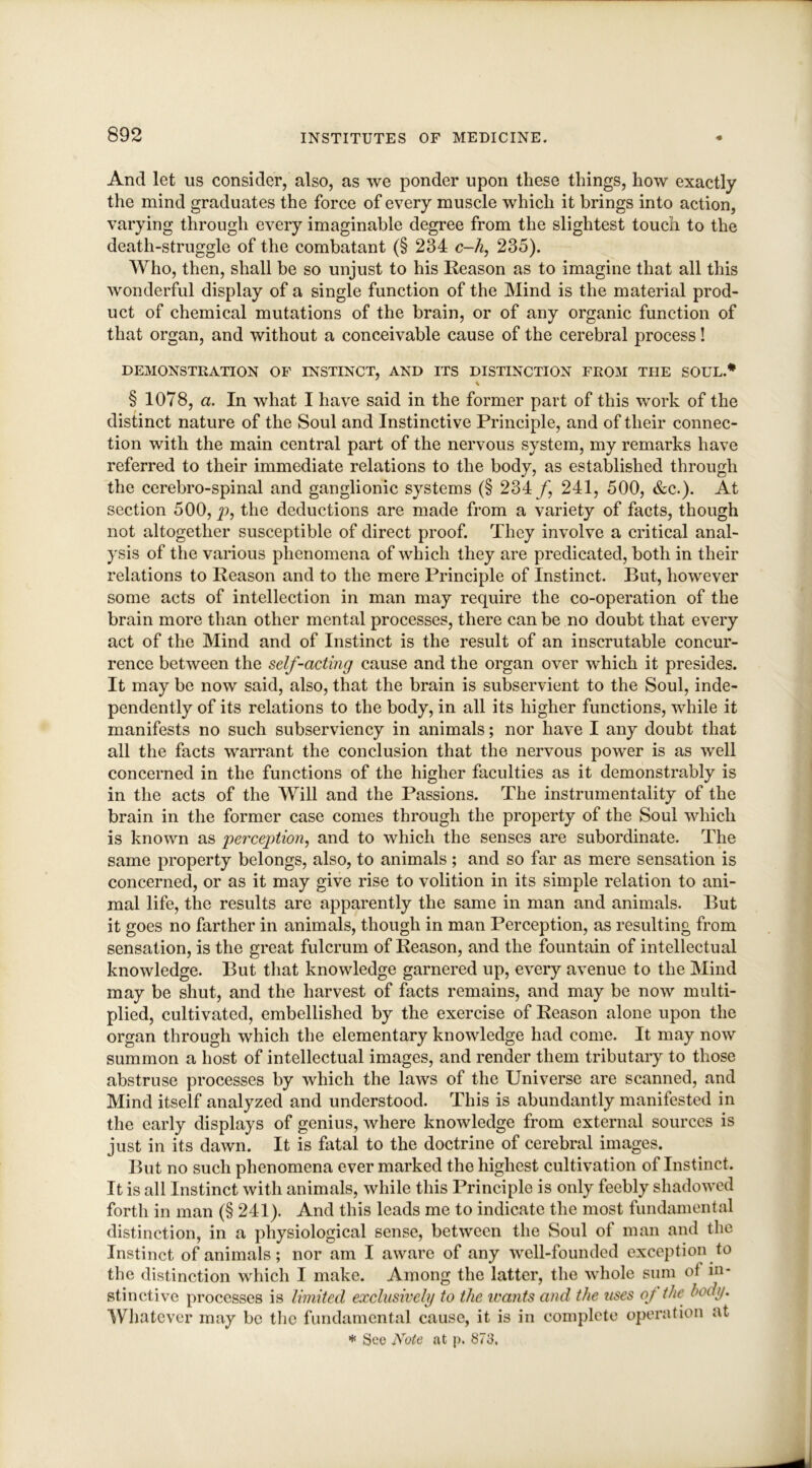 And let us consider, also, as we ponder upon these things, how exactly the mind graduates the force of every muscle which it brings into action, varying through every imaginable degree from the slightest touch to the death-struggle of the combatant (§ 234 c-h, 235). Who, then, shall be so unjust to his Reason as to imagine that all this wonderful display of a single function of the Mind is the material prod- uct of chemical mutations of the brain, or of any organic function of that organ, and without a conceivable cause of the cerebral process! DEMONSTRATION OF INSTINCT, AND ITS DISTINCTION FROM THE SOUL.* \ § 1078, a. In what I have said in the former part of this work of the distinct nature of the Soul and Instinctive Principle, and of their connec- tion with the main central part of the nervous system, my remarks have referred to their immediate relations to the body, as established through the cerebro-spinal and ganglionic systems (§ 234/, 241, 500, &c.). At section 500, p, the deductions are made from a variety of facts, though not altogether susceptible of direct proof. They involve a critical anal- ysis of the various phenomena of which they are predicated, both in their relations to Reason and to the mere Principle of Instinct. But, however some acts of intellection in man may require the co-operation of the brain more than other mental processes, there can be no doubt that every act of the Mind and of Instinct is the result of an inscrutable concur- rence between the self-acting cause and the organ over which it presides. It may be now said, also, that the brain is subservient to the Soul, inde- pendently of its relations to the body, in all its higher functions, while it manifests no such subserviency in animals; nor have I any doubt that all the facts warrant the conclusion that the nervous power is as well concerned in the functions of the higher faculties as it demonstrably is in the acts of the Will and the Passions. The instrumentality of the brain in the former case comes through the property of the Soul which is known as perception, and to which the senses are subordinate. The same property belongs, also, to animals ; and so far as mere sensation is concerned, or as it may give rise to volition in its simple relation to ani- mal life, the results are apparently the same in man and animals. But it goes no farther in animals, though in man Perception, as resulting from sensation, is the great fulcrum of Reason, and the fountain of intellectual knowledge. But that knowledge garnered up, every avenue to the Mind may be shut, and the harvest of facts remains, and may be now multi- plied, cultivated, embellished by the exercise of Reason alone upon the organ through which the elementary knowledge had come. It may now summon a host of intellectual images, and render them tributary to those abstruse processes by which the laws of the Universe are scanned, and Mind itself analyzed and understood. This is abundantly manifested in the early displays of genius, where knowledge from external sources is just in its dawn. It is fatal to the doctrine of cerebral images. But no such phenomena ever marked the highest cultivation of Instinct. It is all Instinct with animals, while this Principle is only feebly shadowed forth in man (§ 241). And this leads me to indicate the most fundamental distinction, in a physiological sense, between the Soul of man and the Instinct of animals; nor am I aware of any well-founded exception to the distinction which I make. Among the latter, the whole sum of in- stinctive processes is limited exclusively to the wants and the uses of the body. Whatever may be the fundamental cause, it is in complete operation at * Sec Note at p. 873.