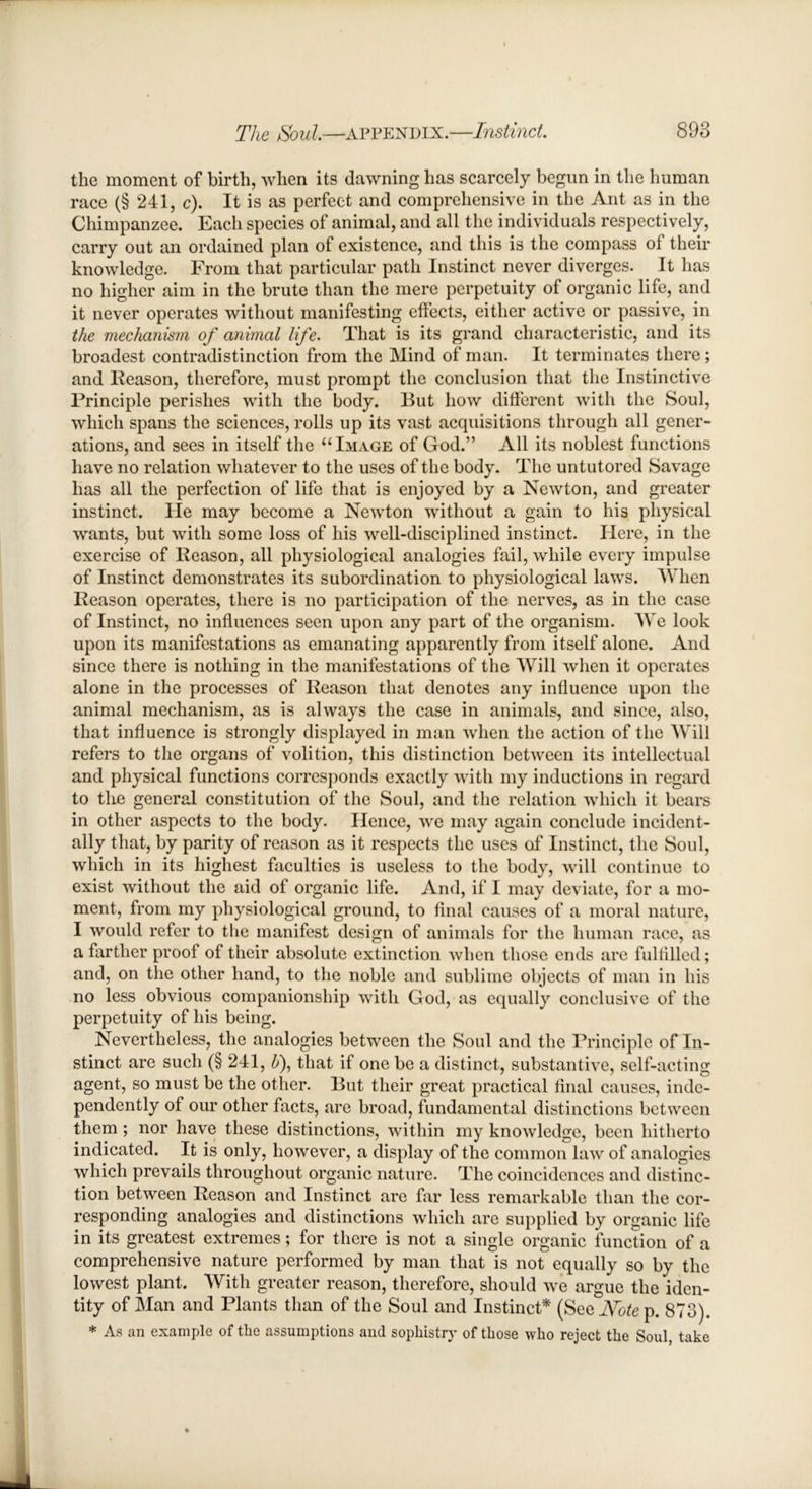 the moment of birth, when its dawning has scarcely begun in the human race (§ 241, c). It is as perfect and comprehensive in the Ant as in the Chimpanzee. Each species of animal, and all the individuals respectively, carry out an ordained plan of existence, and this is the compass of their knowledge. From that particular path Instinct never diverges. It has no higher aim in the brute than the mere perpetuity of organic life, and it never operates without manifesting effects, either active or passive, in the mechanism of animal life. That is its grand characteristic, and its broadest contradistinction from the Mind of man. It terminates there; and Reason, therefore, must prompt the conclusion that the Instinctive Principle perishes with the body. But how different with the Soul, which spans the sciences, rolls up its vast acquisitions through all gener- ations, and sees in itself the “Image of God.” All its noblest functions have no relation whatever to the uses of the body. The untutored Savage has all the perfection of life that is enjoyed by a Newton, and greater instinct. He may become a Newton without a gain to his physical wants, but with some loss of his well-disciplined instinct. Here, in the exercise of Reason, all physiological analogies fail, while every impulse of Instinct demonstrates its subordination to physiological laws. When Reason operates, there is no participation of the nerves, as in the case of Instinct, no influences seen upon any part of the organism. We look upon its manifestations as emanating apparently from itself alone. And since there is nothing in the manifestations of the Will when it operates alone in the processes of Reason that denotes any influence upon the animal mechanism, as is always the case in animals, and since, also, that influence is strongly displayed in man when the action of the Will refers to the organs of volition, this distinction between its intellectual and physical functions corresponds exactly with my inductions in regard to the general constitution of the Soul, and the relation which it bears in other aspects to the body. Hence, we may again conclude incident- ally that, by parity of reason as it respects the uses of Instinct, the Soul, which in its highest faculties is useless to the body, will continue to exist without the aid of organic life. And, if I may deviate, for a mo- ment, from my physiological ground, to final causes of a moral nature, I would refer to the manifest design of animals for the human race, as a farther proof of their absolute extinction when those ends are fulfilled; and, on the other hand, to the noble and sublime objects of man in his no less obvious companionship with God, as equally conclusive of the perpetuity of his being. Nevertheless, the analogies between the Soul and the Principle of In- stinct are such (§241, b), that if one be a distinct, substantive, self-acting agent, so must be the other. But their great practical final causes, inde- pendently of our other facts, are broad, fundamental distinctions between them; nor have these distinctions, within my knowledge, been hitherto indicated. It is only, however, a display of the common law of analogies which prevails throughout organic nature. The coincidences and distinc- tion between Reason and Instinct are far less remarkable than the cor- responding analogies and distinctions which are supplied by organic life in its greatest extremes; for there is not a single organic function of a comprehensive nature performed by man that is not equally so by the lowest plant. With greater reason, therefore, should we argue the iden- tity of Man and Plants than of the Soul and Instinct* (See JYote p. 873). * As an example of the assumptions and sophistry of those who reject the Soul, take