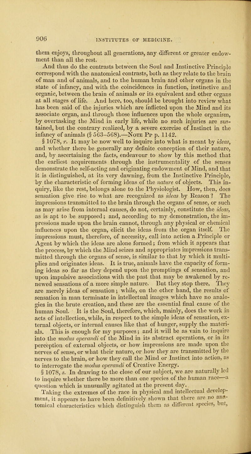 them enjoys, throughout all generations, any different or greater endow- ment than all the rest. And thus do the contrasts between the Soul and Instinctive Principle correspond with the anatomical contrasts, both as they relate to the brain of man and of animals, and to the human brain and other organs in the state of infancy, and with the coincidences in function, instinctive and organic, between the brain of animals or its equivalent and other organs at all stages of life. And here, too, should be brought into review what has been said of the injuries which are inflicted upon the Mind and its associate organ, and through those influences upon the whole organism, by overtasking the Mind in early life, while no such injuries are sus- tained, but the contrary realized, by a severe exercise of Instinct in the infancy of animals (§ 563-568).—Note Pp p. 1142. § 1078, r. It may be now well to inquire into what is meant by ideas, and whether there be generally any definite conception of their nature, and, by ascertaining the facts, endeavour to show by this method that the earliest acquirements through the instrumentality of the senses demonstrate the self-acting and originating endowment of Mind, and that it is distinguished, at its very dawning, from the Instinctive Principle, by the characteristic of forming ideas of the nature of objects. This in- quiry, like the rest, belongs alone to the Physiologist. How, then, does sensation give rise to what are recognized as ideas by Reason ? The impressions transmitted to the brain through the organs of sense, or such as may arise from internal causes, do not, certainly, constitute the ideas, as is apt to be supposed; and, according to my demonstration, the im- pressions made upon the brain cannot, through any physical or chemical influences upon the organ, elicit the ideas from the organ itself. The impressions must, therefore, of necessity, call into action a Principle or Agent by which the ideas are alone formed; from which it appears that the process, by which the Mind seizes and appropriates impressions trans- mitted through the organs of sense, is similar to that by which it multi- plies and originates ideas. It is true, animals have the capacity of form- ing ideas so far as they depend upon the promptings of sensation, and upon impulsive associations with the past that may be awakened by re- newed sensations of a more simple nature. But they stop there. They are merely ideas of sensation; while, on the other hand, the results of sensation in man terminate in intellectual images which have no analo- gies in the brute creation, and these are the essential final cause of the human Soul. It is the Soul, therefore, which, mainly, does the work in acts of intellection, while, in respect to the simple ideas of sensation, ex- ternal objects, or internal causes like that of hunger, supply the materi- als. This is enough for my purposes; and it will be as vain to inquire into the modus operandi of the Mind in its abstract operations, or in its perception of external objects, or how impressions are made upon the nerves of sense, or what their nature, or how they are transmitted by the nerves to the brain, or how they call the Mind or Instinct into action, as to interrogate the modus operandi of Creative Energy. § 1078, s. In drawing to the close of our subject, we are naturally led to inquire whether there be more than one species of the human race a question which is unusually agitated at the present day. Taking the extremes of the race in physical and intellectual develop- ment, it appears to have been definitively shown that there are no ana- tomical characteristics which distinguish them as different species, but,