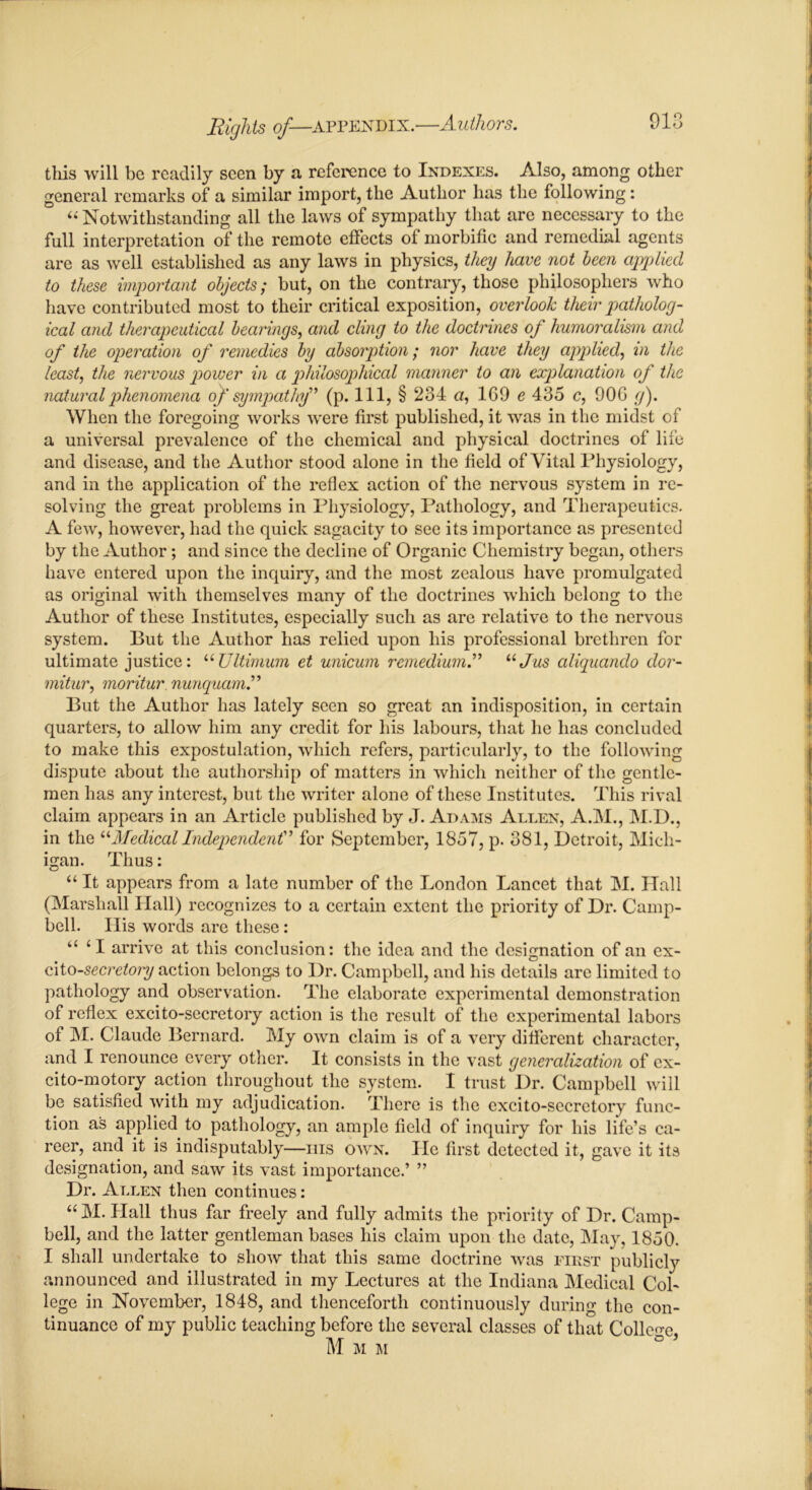 tills will be readily seen by a reference to Indexes. Also, among other general remarks of a similar import, the Author has the following: “Notwithstanding all the laws of sympathy that are necessary to the full interpretation of the remote effects of morbific and remedial agents are as well established as any laws in physics, they have not been applied to these important objects; but, on the contrary, those philosophers who have contributed most to their critical exposition, overlook their patholog- ical and therapeutical bearings, and cling to the doctrines of humoralism and of the operation of remedies by absorption; nor have they applied, in the least, the nervous power in a philosophical manner to an explanation of the natural phenomena of sympathy” (p. Ill, § 234 a, 1G9 e 435 c, 90G g). When the foregoing works were first published, it was in the midst of a universal prevalence of the chemical and physical doctrines of life and disease, and the Author stood alone in the field of Vital Physiology, and in the application of the reflex action of the nervous system in re- solving the great problems in Physiology, Pathology, and Therapeutics. A few, however, had the quick sagacity to see its importance as presented by the Author; and since the decline of Organic Chemistry began, others have entered upon the inquiry, and the most zealous have promulgated as original with themselves many of the doctrines which belong to the Author of these Institutes, especially such as are relative to the nervous system. But the Author has relied upon his professional brethren for ultimate justice: “Ultimum et unicum remedium.” “Jus aliquando dor- mitur, moritur nunquam.” But the Author has lately seen so great an indisposition, in certain quarters, to allow him any credit for his labours, that he has concluded to make this expostulation, which refers, particularly, to the following dispute about the authorship of matters in which neither of the gentle- men has any interest, but the writer alone of these Institutes. This rival claim appears in an Article published by J. Adams Allen, A.M., M.I)., in the “Medical Independent” for September, 1857, p. 381, Detroit, Mich- igan. Thus: “ It appears from a late number of the London Lancet that M. Ilall (Marshall Hall) recognizes to a certain extent the priority of Dr. Camp- bell. His words are these: “ 41 arrive at this conclusion: the idea and the designation of an ex- cito-secretory action belongs to Dr. Campbell, and his details are limited to pathology and observation. The elaborate experimental demonstration of reflex excito-secretory action is the result of the experimental labors of M. Claude Bernard. My own claim is of a very different character, and I renounce every other. It consists in the vast generalization of ex- cito-motory action throughout the system. I trust Dr. Campbell will be satisfied with my adjudication. There is the excito-secretory func- tion as applied to pathology, an ample field of inquiry for his life’s ca- reer, and it is indisputably—his own. He first detected it, gave it its designation, and saw its vast importance.’ ” Dr. Allen then continues: “ M. Hall thus far freely and fully admits the priority of Dr. Camp- bell, and the latter gentleman bases his claim upon the date, May, 1850. I shall undertake to show that this same doctrine was first publicly announced and illustrated in my Lectures at the Indiana Medical Col- lege in November, 1848, and thenceforth continuously during the con- tinuance of my public teaching before the several classes of that College M M M