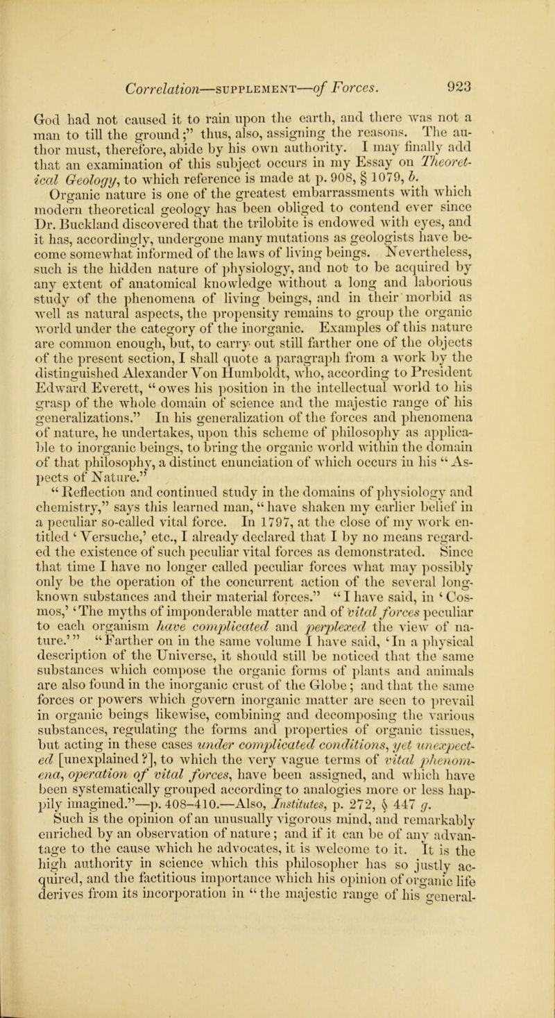 God had not caused it to rain upon the earth, and there was not a man to till the ground;” thus, also, assigning the reasons. The au- thor must, therefore, abide by his own authority. I may finally add that an examination of this subject occurs in my Essay on Theoret- ical Geology, to which reference is made at p. 908, § 1079, b. Organic nature is one of the greatest embarrassments with which modern theoretical geology has been obliged to contend ever since Dr. Buckland discovered that the trilobite is endowed with eyes, and it has, accordingly, undergone many mutations as geologists have be- come somewhat informed of the laws of living beings. Nevertheless, such is the hidden nature of physiology, and not to be acquired by any extent of anatomical knowledge without a long and laborious study of the phenomena of living beings, and in their morbid as well as natural aspects, the propensity remains to group the organic world under the category of the inorganic. Examples of this nature are common enough, but, to carry out still farther one of the objects of the present section, I shall quote a paragraph from a work by the distinguished Alexander Von Humboldt, who, according to President Edward Everett, “ owes his position in the intellectual world to his grasp of the whole domain of science and the majestic range of his generalizations.” In his generalization of the forces and phenomena of nature, he undertakes, upon this scheme of philosophy as applica- ble to inorganic beings, to bring the organic world within the domain of that philosophy, a distinct enunciation of which occurs in his u As- pects of Nature.” 44 Reflection and continued study in the domains of physiology and chemistry,” says this learned man, 44 have shaken my earlier belief in a peculiar so-called vital force. In 1797, at the close of my work en- titled 4 Versuche,’ etc., I already declared that I by no means regard- ed the existence of such peculiar vital forces as demonstrated. Since that time I have no longer called peculiar forces what may possibly only be the operation of the concurrent action of the several long- known substances and their material forces.” 44 I have said, in 4 Cos- mos,’ 4 The myths of imponderable matter and of vital forces peculiar to each organism have complicated and penplexed the view of na- ture.’” 44 Farther on in the same volume I have said, 4 In a physical description of the Universe, it should still be noticed that the same substances which compose the organic forms of plants and animals are also found in the inorganic crust of the Globe ; and that the same forces or powers which govern inorganic matter are seen to prevail in organic beings likewise, combining and decomposing the various substances, regulating the forms and properties of organic tissues, but acting in these cases under complicated conditions, yet unexpect- ed [unexplained ?], to which the very vague terms of vital phenom- ena, operation of vital forces, have been assigned, and which have been systematically grouped according to analogies more or less hap- pily imagined.”—p.408-410.—Also, Institutes, p. 272, § 447 g. Such is the opinion of an unusually vigorous mind, and remarkably enriched by an observation of nature; and if it can be of any advan- tage to the cause which he advocates, it is welcome to it. it is the high authority in science which this philosopher has so justly ac- quired, and the factitious importance which his opinion of organic life derives from its incorporation in 44 the majestic range of his general-