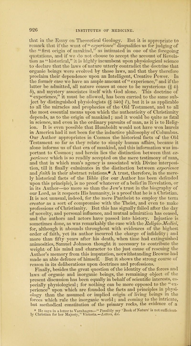 that in the Essay on Theoretical Geology. But it is appropriate to remark that if the want of “ experience disqualifies us for judging of the “first origin of mankind,” as intimated in one of the foregoing quotations, and if we do not choose to accept the account of Revela- tion as “ historical,” it is highly incumbent upon physiological science to declare that the laws of nature utterly contradict the doctrine that organic beings were evolved by those laws, and that they therefore proclaim their dependence upon an Intelligent, Creative Power. In the former case we have an ample amount of “ experience,” and if the latter be admitted, all nature ceases at once to be mysterious (§ 4J b), and mystery associates itself with God alone. This doctrine of “ experience,” it must be allowed, has been carried to the same sub- ject by distinguished physiologists (§ 3$Of /), but it is as applicable to all the miracles and prophecies of the Old Testament, and to all the most essential means upon which the authenticity of Christianity depends, as to the origin of mankind; and it would be quite as fatal in science, and even in the ordinary pursuits of man, as it is to Relig- ion. It is even possible that Humboldt would not have won laurels in America had it not been for the inductive philosophy of Columbus. Our Author appropriates in Cosmos the historical facts of the Old Testament so far as they relate to simply human affairs, because it alone informs us of that era of mankind, and this information was im- portant to Cosmos; and herein lies the distinction between that ex- perience which is so readily accepted on the mere testimony of man, and that in which man’s agency is associated with Divine interposi- tion, till it finally culminates in the distinction between experience, and faith in their abstract relations.* A trust, therefore, in the mere- ly historical facts of the Bible (for our Author has been defended upon this principle), is no proof whatever of a belief in Revelation, or in its Author—no more so than the Jew’s trust in the biography of our Lord, as it respects His humanity, is a proof that he is a Christian. It is not unusual, indeed, for the mere Pantheist to employ the term creator as a sort of compromise with the Theist, and even to make professions of Christianity. But this has signally failed after the day of novelty, and personal influence, and mutual admiration has ceased, and the authors and actors have passed into history. Injustice is sometimes done, as was remarkably the case with the Religio-Medici, for, although it abounds throughout with evidences of the highest order of faith, yet its author incurred the charge of infidelity; and more than fifty years after his death, when time had extinguished animosities, Samuel Johnson thought it necessary to contribute the weight of his mind and character to the just cause of rescuing the Author’s memory from this imputation, notwithstanding Browne had made an able defence of himself. But it shows the strong course of reason in its deliberations upon doctrines and professions. Finally, besides the great question of the identity of the forces and laws of organic and inorganic beings, the remaining object of the present discussion has been equally in behalf of scientific interests, es- pecially physiological; for nothing can be more opposed to the “ ex- perience” upon which are founded the facts and principles in physi- ology than the assumed or implied origin of living beings in the forces which rule the inorganic world; and coming to the intricate, but methodical constitution of the primary rocks, the evidence of a * lie says in a letter to Varnliagen—“ Possibly my ‘ Book of Nature is not sufficient- ly Christian for her Majesty',” Victoria.— Letters, &c.