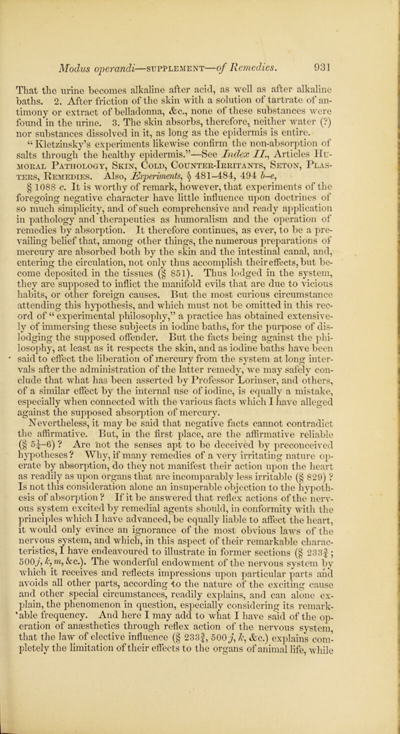 That the urine becomes alkaline after acid, as well as after alkaline baths. 2. After friction of the skin with a solution of tartrate of an- timony or extract of belladonna, etc., none ol these substances were found in the urine. 3. The skin absorbs, therefore* neither water (?) nor substances dissolved in it, as long as the epidermis is entire. “ Kletzinsky’s experiments likewise confirm the non-absorption of salts through the healthy epidermis.”—See Index II, Articles Hu- moral Pathology, Skin, Cold, Counter-Irritants, Seton, Plas- ters, Remedies. Also, Experiments, § 481-484, 494 b-e, § 1088 c. It is worthy of remark, however, that experiments of the foregoing negative character have little influence upon doctrines of so much simplicity, and of such comprehensive and ready application in pathology and therapeutics as humoralism and the operation of remedies by absorption. It therefore continues, as ever, to be a pre- vailing belief that, among other things, the numerous preparations of mercury are absorbed both by the skin and the intestinal canal, and, entering the circulation, not only thus accomplish their effects, but be- come deposited in the tissues (§ 851). Thus lodged in the system, they are supposed to inflict the manifold evils that are due to vicious habits, or other foreign causes. But the most curious circumstance attending this hypothesis, and which must not be omitted in this rec- ord of “ experimental philosophy,” a practice has obtained extensive- ly of immersing these subjects in iodine baths, for the purpose of dis- lodging the supposed offender. But the facts being against the phi- losophy, at least as it respects the skin, and as iodine baths have been • said to effect the liberation of mercury from the system at long inter- vals after the administration of the latter remedy, we may safely con- clude that what lias been asserted by Professor Lorinser, and others, of a similar effect by the internal use of iodine, is equally a mistake, especially when connected with the various facts which 1 have alleged against the supposed absorption of mercury. Nevertheless, it may be said that negative facts cannot contradict the affirmative. But, in the first place, are the affirmative reliable (§ 5^-6) ? Are hot the senses apt to be deceived by preconceived hypotheses ? Why, if many remedies of a very irritating nature op- erate by absorption, do they not manifest their action upon the heart as readily as upon organs that are incomparably less irritable (§ 829) ? Is not this consideration alone an insuperable objection to the hypoth- esis of absorption ? If it be answered that reflex actions of the nerv- ous system excited by remedial agents should, in conformity with the principles which I have advanced, be equally liable to affect the heart, it would only evince an ignorance of the most obvious laws of the nervous system, and which, in this aspect of their remarkable charac- teristics,! have endeavoured to illustrate in former sections (§ 233|; 500j, k,m, kc.). The wonderful endowment of the nervous system by which it receives and reflects impressions upon particular parts and avoids all other parts, according to the nature of the exciting cause and other special circumstances, readily explains, and can alone ex- plain, the phenomenon in question, especially considering its remark- able frequency. And here I may add to what I have said of the op- eration of anaesthetics through reflex action of the nervous system that the law of elective influence (§ 233|, 500 j, k, etc.) explains com- pletely the limitation of their effects to the organs of animal life, while