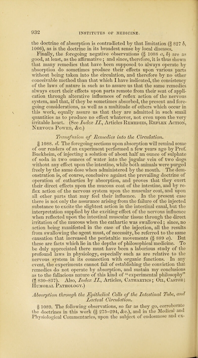 the doctrine of absorption is contradicted by that limitation (§ 827 b, 1066), as is the doctrine in its broadest sense by local diseases. Finally, the foregoing negative observations (§ 1088 a, b) are as good, at least, as the affirmative; and since, therefore, it is thus shown that many remedies that have been supposed to always operate by absorption do sometimes produce their effects upon various parts without being taken into the circulation, and therefore by no other conceivable method than that which I have indicated, the consistencv of the laws of nature is such as to assure us that the same remedies always exert their effects upon parts remote from their seat of applh cation through alterative influences of reflex action of the nervous system, and that, if they be sometimes absorbed, the present and fore- going considerations, as well as a multitude of others which occur in this work, equally assure us that they are admitted in such small quantities as to produce no effect whatever, not even upon the very irritable heart. (See Index II, Articles Remedies, Reflex Action, Nervous Power, &c.) Transf usion of Remedies into the Circulation. § 1088. d. The foregoing sections upon absorption will remind some of our readers of an experiment performed a few years ago by Prof. Buckheim, of injecting a solution of about half an ounce of sulphate of soda in two ounces of water into the jugular vein of two dogs without any effect upon the intestine, while both animals were purged freely by the same dose when administered by the mouth. The dem- onstration is, of course, conclusive against the prevailing doctrine of operation of cathartics by absorption, and proves that they exert their direct effects upon the mucous coat of the intestine, and by re- flex action of the nervous system upon the muscular coat, and upon all other parts that may feel their influence. In the present case there is not only the assurance arising from the failure of the injected substance to excite the slightest action in the intestinal canal, but the interpretation supplied by the exciting effect of the nervous influence when reflected upon the intestinal muscular tissue through the direct irritation of the mucous when the cathartic was swallowed; since, no action being manifested in the case of the injection, all the results from swallowing the agent must, of necessity, be referred to the same causation that increased the peristaltic movements (§ 889 a). But these are facts which lie in the depths of philosophical medicine. To be duly appreciated there must have been a laborious study of the profound laws in physiology, especially such as are relative to the nervous system in its connection with organic functions. In any event, the experiments cannot fail of establishing the conviction that remedies do not operate by absorption, and sustain my conclusions as to the fallacious nature of this kind of u experimental philosophy” (§ 830-837). Also, Index II, Articles, Cathartics; Oil, Castor; Humoral Pathology.) Absorption through the Epithelial Cells of the Intestinal Tube, and Lacteal Circidation. § 1089. The following observations, so far as they go, corroborate the doctrines in this work (§ 275-294, <fcc.), and in the Medical and Physiological Commentaries, upon the subject of endosmose and ex-