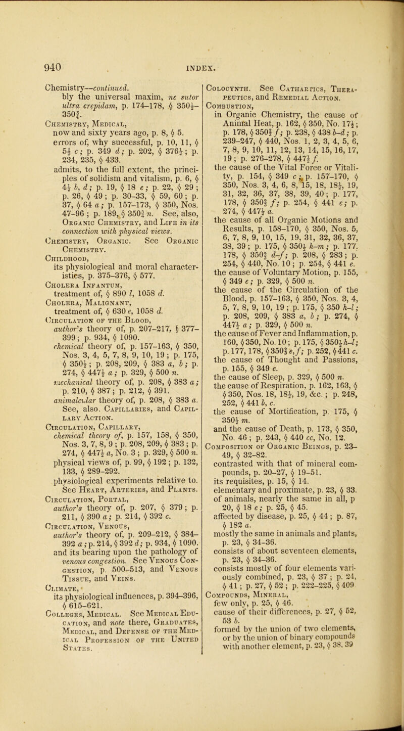 Chemistry—continued. bly the universal maxim, nc sutor ultra crepidam, p. 174-178, § 350*- 350f. Chemistry, Medical, now and sixty years ago, p. 8, § 5. errors of, why successful, p. 10, 11, $ 5* c; p. 349 d; p. 202, $ 376*; p. 234, 235, $ 433. admits, to the full extent, the princi- ples of solidism and vitalism, p. 6, <$> 4$ b, d; p. 19, $18 e; p. 22, $ 29 ; p. 26, $ 49 ; p. 30-33, $ 59, 60 ; p. 37, $ 64 a; p. 157-173, $ 350, Nos. 47-96 ; p. 189, $ 350s n. See, also, Organic Chemistry, and Life in its connection with physical views. Chemistry, Organic. See Organic Chemistry. Childhood, its physiological and moral character- istics, p. 375-376, $ 577. Cholera Infantum, treatment of, $ 890 l, 1058 d. Cholera, Malignant, treatment of, $ 630 e, 1058 d. Circulation of the Blood, author's theory of, p. 207-217, $ 377- 399; p. 934, $ 1090. chemical theory of, p. 157-163, $ 350, Nos. 3, 4, 5, 7, 8, 9, 10, 19 ; p. 175, $ 350*; p. 208, 209, $ 383 a, b; p. 274, $ 447* a; p. 329, $ 500 n. mechanical theory of, p. 208, $ 383 a; p. 210, $ 387; p. 212, $ 391. animalcular theory of, p. 208, $ 383 a. See, also. Capillaries, and Capil- lary Action. Circulation, Capillary, chemical theory of, p. 157, 158, $ 350, Nos. 3, 7, 8, 9 ; p. 208, 209, $ 383 ; p. 274, $ 447* a, No. 3 ; p. 329, $ 500 n. physical views of, p. 99, $ 192 ; p. 132, 133, $ 289-292. physiological experiments relative to. See Heart, Arteries, and Plants. Circulation, Portal, author's theory of, p. 207, $ 379 ; p. 211, $ 390 a; p. 214, $ 392 c. Circulation, Venous, author's theory of, p. 209-212, $ 384- 392 a; p. 214, $392 d; p. 934, $ 1090. and its bearing upon the pathology of venous congestion. See Venous Con- gestion, p. 500-513, and Venous Tissue, and Veins. Climate, • its physiological influences, p. 394-396, i) 615-621. Colleges, Medical. See Medical Edu- cation, and note there, Graduates, Medical, and Defense of the Med- ical Profession of the United States. Colocynth. See Cathartics, Thera- peutics, and Remedial Action. Combustion, in Organic Chemistry, the cause of Animal Heat, p. 162, $ 350, No. 17£ ; p. 178, $ 350j f; p. 238, $ 438 b-d; p. 239-247, § 440, Nos. 1, 2, 3, 4, 5, 6, 7, 8, 9, 10, 11, 12, 13, 14, 15, 16, 17, 19; p. 276-278, $ 447*/. the cause of the Vital Force or Vitali- ty, p. 154, $ 349 c ^ p. 157-170, $ 350, Nos. 3, 4, 6, 8, 15, 18, 18*, 19, 31, 32, 36, 37, 38, 39, 40 ; p. 177, 178, $ 350| f; p. 254, $ 441 e; p. 274, $ 447* a. the cause of all Organic Motions and Results, p. 158-170, $ 350, Nos. 5, 6, 7, 8, 9, 10, 15, 19, 31, 32, 36, 37, 38, 39 ; p. 175, $ 350* h-m; p. 177. 178, $ 350§ d-f; p. 208, $ 283; p. 254, $ 440, No. 10 ; p. 254, $ 441 e. the cause of Voluntary Motion, p. 155, $ 349 e; p. 329, $ 500 n. the cause of the Circulation of the Blood, p. 157-163, <$» 350, Nos. 3, 4, 5, 7, 8, 9, 10, 19 ; p. 175, $ 350 h-l; p. 208, 209, $ 383 a, b; p. 274, $ 447* a; p. 329, $ 500 n. the cause of Fever and Inflammation, p. 160, $ 350, No. 10; p. 175, $ 350* h-l; p. 177, 178, §350§e,/; p.252, $441 c. the cause of Thought and Passions, p. 155, $ 349 e. the cause of Sleep, p. 329, $ 500 n. the cause of Respiration, p. 162, 163, $ t) 350, Nos. 18, 18*, 19, &c. ; p. 248, 252, $ 441 b, c. the cause of Mortification, p. 175, $ 350* m. and the cause of Death, p. 173, $ 350, No. 46 ; p. 243, $ 440 cc, No. 12. Composition of Organic Beings, p. 23- 49, $ 32-82. contrasted with that of mineral com- pounds, p. 20-27, $ 19-51. its requisites, p. 15, $ 14. elementary and proximate, p. 23, $ 33. of animals, nearly the same in all, p 20, $ 18 e; p. 25, $ 45. affected by disease, p. 25, $ 44; p. 87, $ 182 a. mostly the same in animals and plants, p. 23, $ 34-36. consists of about seventeen elements, p. 23, $ 34-36. consists mostly of four elements vari- ously combined, p. 23, $ 37 ; p. 24, $ 41 ; p. 27, $ 52 ; p. 222-225, $ 409 Compounds, Mineral, few only, p. 25, $ 46. cause of their differences, p. 27, § 52, 53 b. formed by the union of two elements, or by the union of binary compounds with another element, p. 23, $ 38. 39