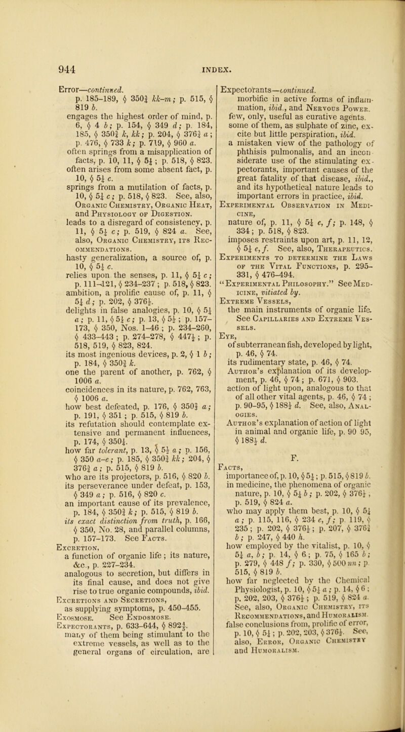 Error—continued. p. 185-189, § 350| kk-m; p. 515, $ 819 b. engages the highest order of mind, p. 6, § 4 b; p. 154, § 349 d; p. 184, 185, $ 350| k, kk; p. 204, § 3762 a; p. 476, § 733 k; p. 719, $ 960 a. often springs from a misapplication of facts, p. 10, 11, § 5| ; p. 518, § 823. often arises from some absent fact, p. 10, § 52 c. springs from a mutilation of facts, p. 10, § 52 c; p. 518, § 823. See, also, Organic Chemistry, Organic Heat, and Physiology of Digestion. leads to a disregard of consistency, p. 11, § 52 c; p. 519, § 824 a. See, also, Organic Chemistry, its Rec- ommendations. hasty generalization, a source of, p. 10, § 52 c. relies upon the senses, p. 11, § 52 c; p. 111—121, § 234-237 ; p. 518, § 823. ambition, a prolific cause of, p. 11, § 52 d; p. 202, § 376^. delights in false analogies, p. 10, § 52 a; p. 11, § 52 c; p. 13, § 5J- ; p. 157- 173, § 350, Nos. 1-46 ; p. 234-260, § 433-443 ; p. 274-278, § 447£ ; p. 518, 519, § 823, 824. its most ingenious devices, p. 2, § 1 b; p. 184, § 3502 k. one the parent of another, p. 762, § 1006 a. coincidences in its nature, p. 762, 763, § 1006 a. how best defeated, p. 176, § 350| a; p. 191, $ 351 ; p. 515, § 819 b. its refutation should contemplate ex- tensive and permanent influences, p. 174, $ 3502. how far tolerant, p. 13, §5\ a; p. 156, § 350 a-e; p. 185, § 350? kk; 204, § 3762 a; p. 515, § 819 b. who are its projectors, p. 516, § 820 b. its perseverance under defeat, p. 153, § 349 a; p. 516, § 820 c. an important cause of its prevalence, p. 184, § 350? k; p. 515, § 819 b. its exact distinction from truth, p. 166, § 350, No. 28, and parallel columns, p. 157-173. See Facts. Excretion, a function of organic life; its nature, &c., p. 227-234. analogous to secretion, but differs in its final cause, and does not give rise to true organic compounds, ibid. Excretions and Secretions, as supplying symptoms, p. 450-455. Exosmose. See Endosmose. Expectorants, p. 633-644, § 892^. many of them being stimulant to the extreme vessels, as well as to the general organs of circulation, are Expectorants—continued. morbific in active forms of inflam- mation, ibid., and Nervous Power. few, only, useful as curative agents. some of them, as sulphate of zinc, ex- cite but little perspiration, ibid. a mistaken view of the pathology of phthisis pulmonalis, and an inccn siderate use of the stimulating ex- pectorants, important causes of the great fatality of that disease, ibid., and its hypothetical nature leads to important errors in practice, ibid. Experimental Observation in Medi- cine, nature of, p. 11, § 52 e, f; p. 148, § 334; p. 518, § 823. imposes restraints upon art, p. 11, 12, § 52 e, f. See, also, Therapeutics. Experiments to determine the Laws of the Vital Functions, p. 295- 331, § 476-494. “ Experimental Philosophy.” See Med- icine, vitiated by. Extreme Vessels, the main instruments of organic life. See Capillaries and Extreme Ves- sels. Eye, of subterranean fish, developed by light, p. 46, § 74. its rudimentary state, p. 46, $ 74. Author’s explanation of its develop- ment, p. 46, 74 ; p. 671, § 903. action of light upon, analogous to that of all other vital agents, p. 46, § 74 ; p. 90-95, § 188J d. See, also, Anal- ogies. Author’s explanation of action of light in animal and organic life, p. 90 95, § 188^ d. F. Facts, importance of, p. 10, §52; p. 515, §819 b. in medicine, the phenomena of organic nature, p. 10, §5 \b; p. 202, § 376^-, p. 519, § 824 a. who may apply them best, p. 10, § 5 2 a ; p. 115, 116, § 234 e, f; p. 119, § 235 ; p. 202, § 376^; p. 207, § 3762 b; p. 247, § 440 h. how employed by the vitalist, p. 10, § 52 a, b; p. 14, § 6 ; p. 75, § 165 b; p. 279, § 448 f; p. 330, § 500 nn; p 515, § 819 b. how far neglected by the Chemical Physiologist, p. 10, § 52 a ; p. 14, § 6 ; p. 202, 203, § 376i ; p. 519, § 824 a. See, also, Organic Chemistry, its Recommendations, and Humoralism. false conclusions from, prolific of error, p. 10, § 52 ; p. 202, 203, § 376P See, also, Error, Organic Chemistry and Humoralism.