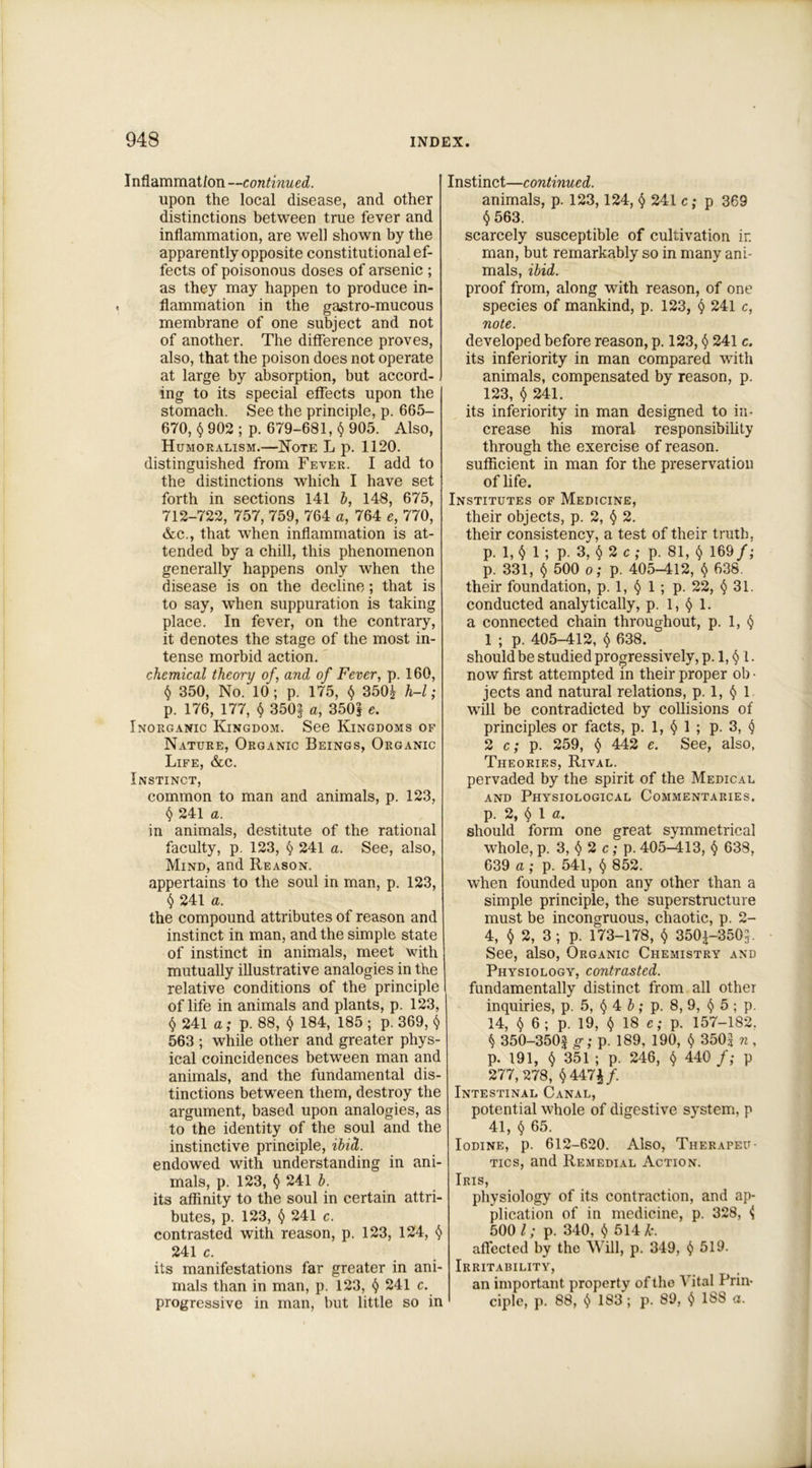 Inflammation —continued. upon the local disease, and other distinctions between true fever and inflammation, are well shown by the apparently opposite constitutional ef- fects of poisonous doses of arsenic ; as they may happen to produce in- flammation in the gastro-mucous membrane of one subject and not of another. The difference proves, also, that the poison does not operate at large by absorption, but accord- ing to its special effects upon the stomach. See the principle, p. 665- 670, $ 902 ; p. 679-681, $ 905. Also, Humoralism.—Note L p. 1120. distinguished from Fever. I add to the distinctions which I have set forth in sections 141 b, 148, 675, 712-722, 757, 759, 764 a, 764 e, 770, &c., that when inflammation is at- tended by a chill, this phenomenon generally happens only when the disease is on the decline; that is to say, when suppuration is taking place. In fever, on the contrary, it denotes the stage of the most in- tense morbid action. chemical theory of, and of Fever, p. 160, $ 350, No. 10 ; p. 175, $ 350£ h-l; p. 176, 177, $ 350§ a, 350} e. Inorganic Kingdom. See Kingdoms of Nature, Organic Beings, Organic Life, &c. Instinct, common to man and animals, p. 123, $ 241 a. in animals, destitute of the rational faculty, p. 123, $ 241 a. See, also, Mind, and Reason. appertains to the soul in man, p. 123, $ 241 a. the compound attributes of reason and instinct in man, and the simple state of instinct in animals, meet with mutually illustrative analogies in the relative conditions of the principle of life in animals and plants, p. 123, $ 241 a; p. 88, $ 184, 185 ; p. 369, $ 563 ; while other and greater phys- ical coincidences between man and animals, and the fundamental dis- tinctions between them, destroy the argument, based upon analogies, as to the identity of the soul and the instinctive principle, ibid. endowed with understanding in ani- mals, p. 123, $ 241 b. its affinity to the soul in certain attri- butes, p. 123, $ 241 c. contrasted with reason, p. 123, 124, $ 241 c. its manifestations far greater in ani- mals than in man, p. 123, $ 241 c. progressive in man, but little so in Instinct—continued. animals, p. 123,124, $ 241 c; p 369 $ 563. scarcely susceptible of cultivation ir. man, but remarkably so in many ani- mals, ibid. proof from, along with reason, of one species of mankind, p. 123, $ 241 c, note. developed before reason, p. 123, $ 241 c. its inferiority in man compared with animals, compensated by reason, p. 123, $ 241. its inferiority in man designed to in- crease his moral responsibility through the exercise of reason, sufficient in man for the preservation of life. Institutes of Medicine, their objects, p. 2, $ 2. their consistency, a test of their truth, p. 1, $ 1 ; p. 3, $ 2 c ; p. 81, $ 169/; p. 331, § 500 o; p. 405-412, $ 638. their foundation, p. 1, $ 1 ; p. 22, § 31. conducted analytically, p. 1, § 1. a connected chain throughout, p. 1, $ 1 ; p. 405-412, $ 638. should be studied progressively, p. 1, $ 1. now first attempted in their proper ob ■ jects and natural relations, p. 1, $ 1 will be contradicted by collisions of principles or facts, p. 1, $ 1 ; p. 3, $ 2 c; p. 259, § 442 e. See, also, Theories, Rival. pervaded by the spirit of the Medical and Physiological Commentaries. p. 2, $ 1 a. should form one great symmetrica] whole, p. 3, $ 2 c; p. 405-413, § 638, 639 a ; p. 541, $ 852. when founded upon any other than a simple principle, the superstructure must be incongruous, chaotic, p. 2- 4, $ 2, 3 ; p. 173-178, $ 3501-3505. See, also, Organic Chemistry and Physiology, contrasted. fundamentally distinct from all other inquiries, p. 5, $ 4 b; p. 8, 9, $ 5 ; p. 14, $ 6; p. 19, $ 18 e; p. 157-182. $ 350-350$ g; p. 189, 190, $ 350| n , p. 191, $ 351 ; p. 246, $ 440 f; p 277,278, $447£/. Intestinal Canal, potential whole of digestive system, p 41, $ 65. Iodine, p. 612-620. Also, Therapeu- tics, and Remedial Action. Iris, physiology of its contraction, and ap- plication of in medicine, p. 328, <5 500 l; p. 340, $ 514 A:, affected by the Will, p. 349, $ 519. Irritability, an important property of the Aital Prin- ciple, p. 88, $ 183 ; p. 89, $ 188 a.