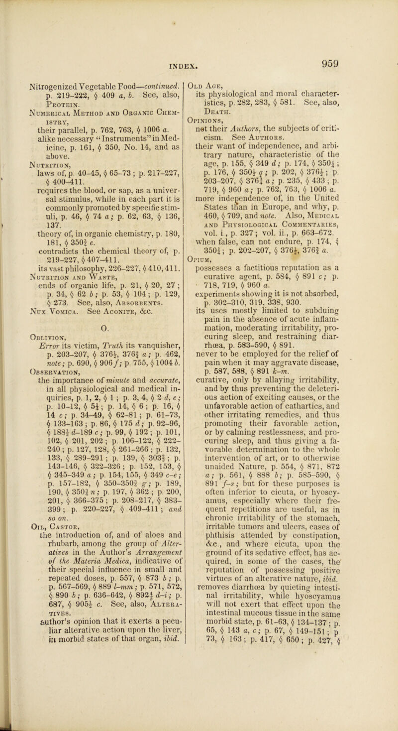 Nilrogenized Vegetable Food—continued. p. 219-222, $ 409 a, b. See, also, Protein. Numerical Method and Organic Chem- istry, their parallel, p. 762, 763, $ 1006 a. alike necessary “ Instruments” in Med- icine, p. 161, $ 350, No. 14, and as above. Nutrition, laws of, p 40-45, $ 65-73 ; p. 217-227, $ 400-411. requires the blood, or sap, as a univer- sal stimulus, while in each part it is commonly promoted by specific stim- uli, p. 46, $ 74 a; p. 62, 63, $ 136, 137. theory of, in organic chemistry, p. 180, 181, $ 3502 c. contradicts the chemical theory of, p. 219-227, $407-411. its vast philosophy, 226-227, <5)410,411. Nutrition and Waste, ends of organic life, p. 21, $ 20, 27 ; p. 34, $62 b; p. 53, $ 104 ; p. 129, $ 273. See, also, Absorbents. Nux Vomica. See Aconite, &c. O. Oblivion, Error its victim, Truth its vanquisher, p. 203-207, $ 376!, 376J a; p. 462, note; p. 690, $ 906 f; p. 755, $ 1004J. Observation, the importance of minute and accurate, in all physiological and medical in- quiries, p. 1, 2, $ 1 ; p. 3, 4, $ 2 d, e; p. 10-12, $ 54 ; p. 14, $ 6 ; p. 16, $ 14 c; p. 34-49, $ 62-81 ; p. 61-73, $ 133-163 ; p. 86, $ 175 d; p. 92-96, $ 188| <2-189 c; p. 99, $ 192; p. 101, 102, $ 201, 202 ; p. 106-122, $ 222- 240 ; p. 127, 128, $ 261-266 ; p. 132, 133, $ 289-291 ; p. 139, $ 3031 ; p. 143-146, $ 322-326 ; p. 152, 153, $ $ 345-349 a; p. 154, 155, $ 349 c-e; p. 157-182, $ 350-350$ g; p. 189, 190, $ 350| n; p. 197, $ 362 ; p. 200, 201, $ 366-375; p. 208-217, $ 383- 399; p. 220-227, $ 409-411; and so on. Oil, Castor, the introduction of, and of aloes and rhubarb, among the group of Alter- atives in the Author’s Arrangement of the Materia Mcdica, indicative of their special influence in small and repeated doses, p. 557, $ 873 b ; p. p. 567-569, $ 889 l-mm; p. 571, 572, $ 890 b; p. 636-642, $ 892| d-i; p. 687, $ 905! c. See, also, Altera- tives. author’s opinion that it exerts a pecu- liar alterative action upon the liver, ia morbid states of that organ, ibid. Old Ace, its physiological and moral character- istics, p. 282, 283, $ 581. See, also, Death. Opinions, not their Authors, the subjects of criti- cism. See Authors. their want of independence, and arbi- trary nature, characteristic of the age, p. 155, $ 349 d; p. 174, $ 3503 ; p. 176, $ 350! q ; p. 202, $ 376! ; p. 203-207, $ 3763 a; p. 235, $ 433 ; p. 719, $ 960 a; p. 762, 763, $ 1006 a. more independence of, in the United States than in Europe, and why, p. 460, $ 709, and note. Also, Medical and Physiological Commentaries, vol. i , p. 327; vol. ii., p. 663-672. when false, can not endure, p. 174, <5 3503; p. 202-207, $ 376!, 376| a. Opium, possesses a factitious reputation as a curative agent, p. 584, $ 891 c; p. 718, 719, $ 960 a. experiments showing it is not absorbed, p. 302-310, 319, 338, 930. its uses mostly limited to subduing pain in the absence of acute inflam- mation, moderating irritability, pro- curing sleep, and restraining diar- rhoea, p. 583-590, $ 891. never to be employed for the relief of pain when it may aggravate disease, p. 587, 588, $ 891 k-m. curative, only by allaying irritability, and by thus preventing the deleteri- ous action of exciting causes, or the unfavorable action of cathartics, and other irritating remedies, and thus promoting their favorable action, or by calming restlessness, and pro- curing sleep, and thus giving a fa- vorable determination to the whole intervention of art, or to otherwise unaided Nature, p. 554, $ 871, 872 a; p. 561, $ 888 b; p. 585-590, $ 891 f-s; but for these purposes is often inferior to cicuta, or hyoscy- amus, especially where their fre- quent repetitions are useful, as in chronic irritability of the stomach, irritable tumors and ulcers, cases of phthisis attended by constipation, &c., and where cicuta, upon the ground of its sedative effect, has ac- quired, in some of the cases, the reputation of possessing positive virtues of an alterative nature, ibid. removes diarrhoea by quieting intesti- nal irritability, while hyoscyamus will not exert that effect upon the intestinal mucous tissue in the same morbid state, p. 61-63, $ 134-137 ; p. 65, $ 143 a, c; p. 67, $ 149-151 ;’ p 73, $ 163; p. 417, $ 650; p. 427, $