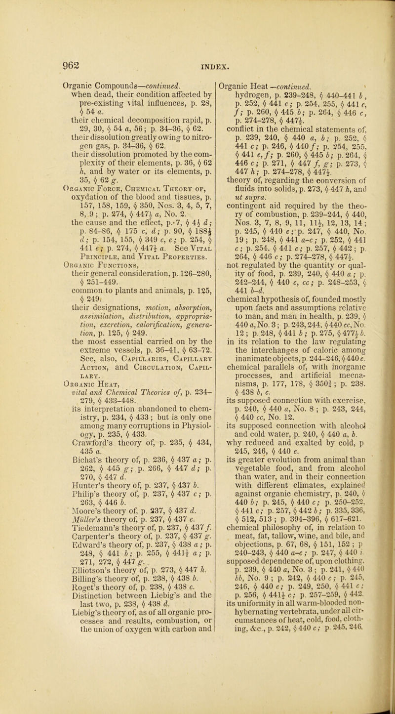 Organic Compounds—continued. when dead, their condition affected by pre-existing \ital influences, p. 28, $ 54 a. their chemical decomposition rapid, p. 29, 30, $ 54 a, 56; p. 34-36, $ 62. their dissolution greatly owing to nitro- gen gas, p. 34-36, $ 62. their dissolution promoted by the com- plexity of their elements, p. 36, § 62 k, and by water or its elements, p. 35, $ 62 g. Organic Force, Chemical Theory of, oxydation of the blood and tissues, p. 157, 158, 159, $ 350, Nos. 3, 4, 5, 7, 8, 9 ; p. 274, $ 447^ a, No. 2. the cause and the effect, p.-7, $ 4£ d; p. 84-86, $ 175 c, d; p. 90, $ 188£ d; p. 154, 155, $ 349 c, e; p. 254, $ 441 e; p. 274, $ 447£ a. See Vital Principle, and Vital Properties. Organic Functions, their general consideration, p. 126-280, $ 251-449. common to plants and animals, p. 125, $ 249. their designations, motion, absorption, assimilation, distribution, appropria- tion, excretion, calorification, genera- tion, p. 125, $ 249. the most essential carried on by the extreme vessels, p. 36-41, § 63-72. See, also, Capillaries, Capillary Action, and Circulation, Capil- lary. Organic Heat, vital and Chemical Theories of, p. 234- 279, $ 433-448. its interpretation abandoned to chem- istry, p. 234, $ 433 ; but is only one among many corruptions in Physiol- ogy, p. 235, $ 433. Crawford’s theory of, p. 235, $ 434, 435 a. Bichat’s theory of, p. 236, $ 437 a; p. 262, $ 445 g; p. 266, $ 447 d; p. 270, $ 447 d. Hunter’s theory of, p. 237, $ 437 b. Philip’s theory of, p. 237, $ 437 c; p. 263, $ 446 b. Moore’s theory of, p. 237, § 437 d. Muller's theory of, p. 237, $ 437 e. Tiedemann’s theory of, p. 237, $ 437 /. Carpenter’s theory of, p. 237, $ 437 g. Edward’s theory of, p. 237, § 438 a; p. 248, $ 441 b; p. 255, $ 441£ a; p. 271, 272, $ 447 g. . Elliotson’s theory of, p. 273, $ 447 h. Billing’s theory of, p. 238, $ 438 b. Roget’s theory of, p. 238, $ 438 c. Distinction between Liebig’s and the last two, p. 238, $ 438 d. Liebig’s theory of, as of all organic pro- cesses and results, combustion, or the union of oxygen with carbon and Organic Heat —continued. hydrogen, p. 239-248, $ 440-441 b, p. 252, $ 441 c; p. 254, 255, $ 441 e, f; p. 260, $ 445 b; p. 264, $ 446 c, p. 274-278, $ 447L conflict in the chemical statements of, p. 239, 240, $ 440 a, b; p. 252, $ 441 c; p. 246, $ 440 f; p. 254, 255, $ 441 e,f; p. 260, $ 445 b; p. 264, $ 446 c; p. 271, $ 447 /, g; p. 273, $ 447 h; p. 274-278, $ 447£. theory of, regarding the conversion of fluids into solids, p. 273, $ 447 h, and ut supra. contingent aid required by the theo- ry of combustion, p. 239-244, $ 440, Nos. 3, 7, 8, 9, 11, 11L 12, 13, 14; p. 245, $ 440 e; p. 247, $ 440, No. 19 ; p. 248, $ 441 a-c; p. 252, $ 441 c; p. 254, $ 441 e; p. 257, $ 442 ; p. 264, $ 446 c; p. 274-278, $ 447J. not regulated by the quantity or qual- ity of food, p. 239, 240, § 440 a; p. 242-244, $ 440 c, cc; p. 248-253, $ 441 b-d. chemical hypothesis of, founded mostly upon facts and assumptions relative to man, and man in health, p. 239, $ 440 a, No. 3; p. 243,244, $ 440 cc, No. 12; p. 248, $441 b; p.275, $477%b. in its relation to the law regulating the interchanges of caloric among inanimate objects, p. 244-246, $ 440 e. chemical parallels of, with inorganic processes, and artificial mecna- nisms, p. 177, 178, $ 350^ ; p. 238. $ 438 b, c. its supposed connection with exercise, p. 240, $ 440 a, No. 8 ; p. 243, 244, $ 440 cc, No. 12. its supposed connection with alcohol and cold water, p. 240, $ 440 a, b. why reduced and exalted by cold, p 245, 246, $ 440 e. its greater evolution from animal than vegetable food, and from alcohol than water, and in their connection with different climates, explained against organic chemistry, p. 240, 6 440 b; p. 245, $ 440 c; p. 250-252, $ 441 c; p. 257, $ 442 b; p. 335, 336, $ 512, 513 ; p. 394-396, $ 617-621. chemical philosophy of, in relation to meat, fat, tallow, wine, and bile, and objections, p. 67, 68, $ 151, 152 ; p 240-243, $ 440 a-c; p. 247, $ 440 i supposed dependence of, upon clothing, p. 239, $ 440 a, No. 3 ; p. 241, $ 440 bb, No. 9 ; p. 242, $ 440 c; p. 245, 246, $ 440 e; p. 249, 250, $ 441 c; p. 256, $ 441£ c; p. 257-259, $ 442. its uniformity in all warm-blooded non- hybernating vertebrata, under all cir- cumstances of heat, cold, food, cloth- ing, &c., p. 242, $ 440 c; p. 245, 246.