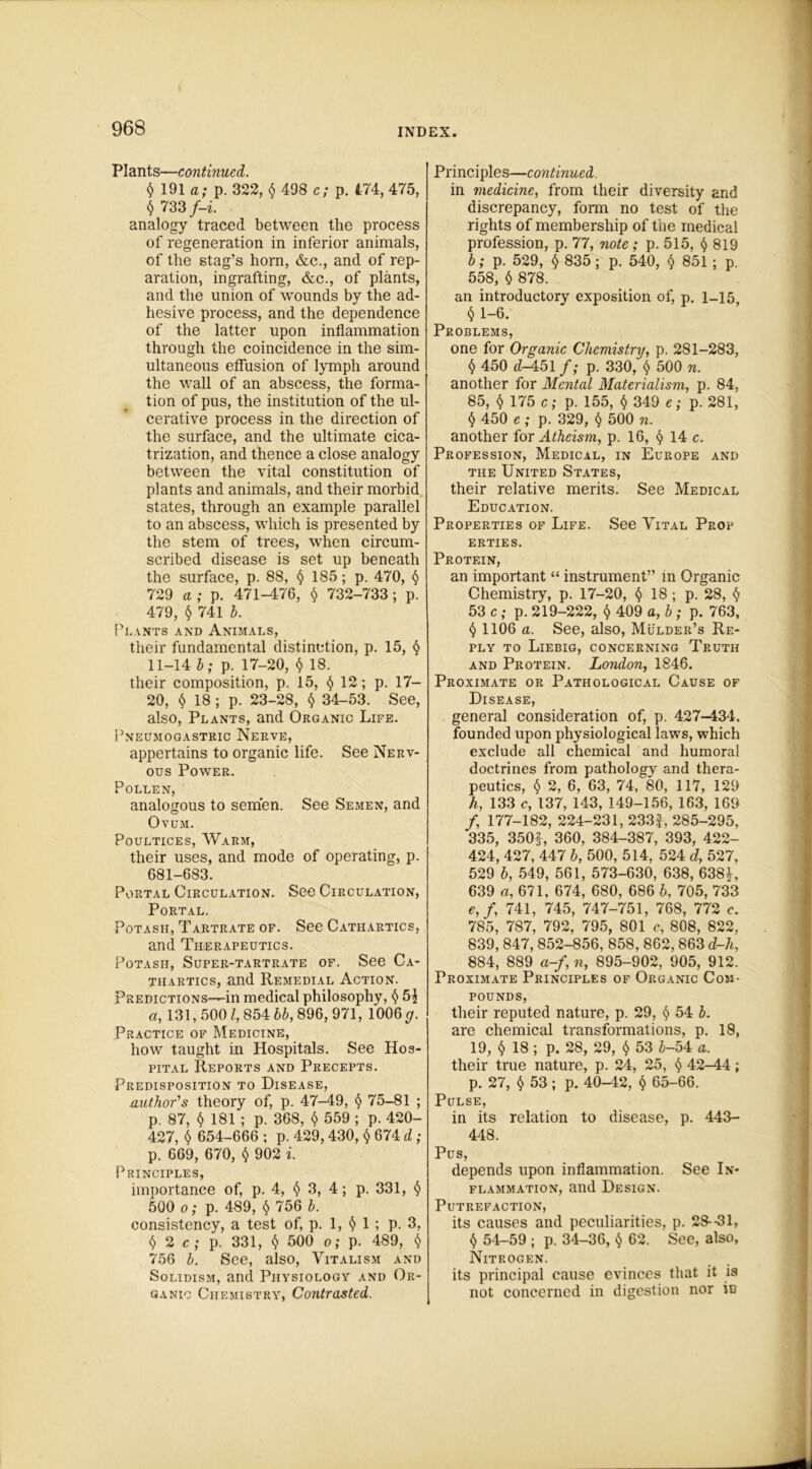 Plants—continued. t) 191 a; p. 322, $ 498 c; p. 474, 475, $ 733/-i analogy traced between the process of regeneration in inferior animals, of the stag’s horn, &c., and of rep- aration, ingrafting, &c., of plants, and the union of wounds by the ad- hesive process, and the dependence of the latter upon inflammation through the coincidence in the sim- ultaneous effusion of lymph around the wall of an abscess, the forma- tion of pus, the institution of the ul- cerative process in the direction of the surface, and the ultimate cica- trization, and thence a close analogy between the vital constitution of plants and animals, and their morbid states, through an example parallel to an abscess, which is presented by the stem of trees, when circum- scribed disease is set up beneath the surface, p. 88, § 185; p. 470, § 729 a ; p. 471-476, $ 732-733; p. 479, $ 741 b. Plants and Animals, their fundamental distinction, p. 15, 11-14 b; p. 17-20, $ 18. their composition, p. 15, § 12; p. 17- 20, ^ 18; p. 23-28, <$> 34-53. See, also, Plants, and Organic Life. Pneumogastric Nerve, appertains to organic life. See Nerv- ous Power. Pollen, analogous to semen. See Semen, and Ovum. Poultices, Warm, their uses, and mode of operating, p. 681-683. Portal Circulation. See Circulation, Portal. Potash, Tartrate of. See Cathartics, and Therapeutics. Potash, Super-tartrate of. See Ca- thartics, and Remedial Action. Predictions-—in medical philosophy, $ 5^ a, 131,5001, 854 bb, 896, 971, 1006 g. Practice of Medicine, how taught in Hospitals. See Hos- pital Reports and Precepts. Predisposition to Disease, author's theory of, p. 47-49, § 75-81 ; p. 87, $ 181 ; p. 368, $ 559 ; p. 420- 427, $ 654-666 ; p. 429, 430, $ 674 d; p. 669, 670, <$• 902 i. Principles, importance of, p. 4, $ 3, 4; p. 331, 500 o; p. 489, § 756 b. consistency, a test of, p. 1, § 1 ; p. 3, () 2 c ; p. 331, § 500 o; p. 489, 756 b. See, also, Vitalism and Solidism, and Physiology and Or- ganic Chemistry, Contrasted. Principles—continued. in medicine, from their diversity and discrepancy, form no test of the rights of membership of the medical profession, p. 77, note; p. 515, § 819 b; p. 529, <$> 835 ; p. 540, § 851 ; p. 558, $ 878. an introductory exposition of, p. 1_15 <5 1-6. Problems, one for Organic Chemistry, p. 281-283, $ 450 d-451 f; p. 330, $ 500 n. another for Mental Materialism, p. 84, 85, $ 175 c; p. 155, $ 349 e; p. 281, $ 450 e ; p. 329, $ 500 n. another for Atheism, p. 16, § 14 c. Profession, Medical, in Europe and the United States, their relative merits. See Medical Education. Properties of Life. See Vital Prop ERTIES. Protein, an important “ instrument” in Organic Chemistry, p. 17-20, $ 18 ; p. 28, § 53 c ; p. 219-222, $ 409 a, b ; p. 763, § 1106 a. See, also, Mulder’s Re- ply to Liebig, concerning Truth and Protein. London, 1846. Proximate or Pathological Cause of Disease, general consideration of, p. 427-434. founded upon physiological laws, which exclude all chemical and humoral doctrines from pathology and thera- peutics, § 2, 6, 63, 74, 80, 117, 129 h, 133 c, 137, 143, 149-156, 163, 169 /, 177-182, 224-231, 233f, 285-295, 335, 350f, 360, 384-387, 393, 422- 424, 427, 447 b, 500, 514, 524 d, 527, 529 b, 549, 561, 573-630, 638, 638L 639 a, 671, 674, 680, 686 b, 705, 733 e,f, 741, 745, 747-751, 768, 772 e. 785, 787, 792, 795, 801 c, 808, 822. 839, 847, 852-856, 858, 862, 863 d-h, 884, 889 a-f, n, 895-902, 905, 912. Proximate Principles of Organic Com- pounds, their reputed nature, p. 29, § 54 b. are chemical transformations, p. 18, 19, $ 18; p. 28, 29, $ 53 i-54 a. their true nature, p. 24, 25, <$> 42-44; p. 27, $ 53; p. 40-42, § 65-66. Pulse, in its relation to disease, p. 443- 448. Pus, depends upon inflammation. See In- flammation, and Design. Putrefaction, its causes and peculiarities, p. 28--31, $ 54-59 ; p. 34-36, $ 62. See, also. Nitrogen. its principal cause evinces that it is not concerned in digestion nor in