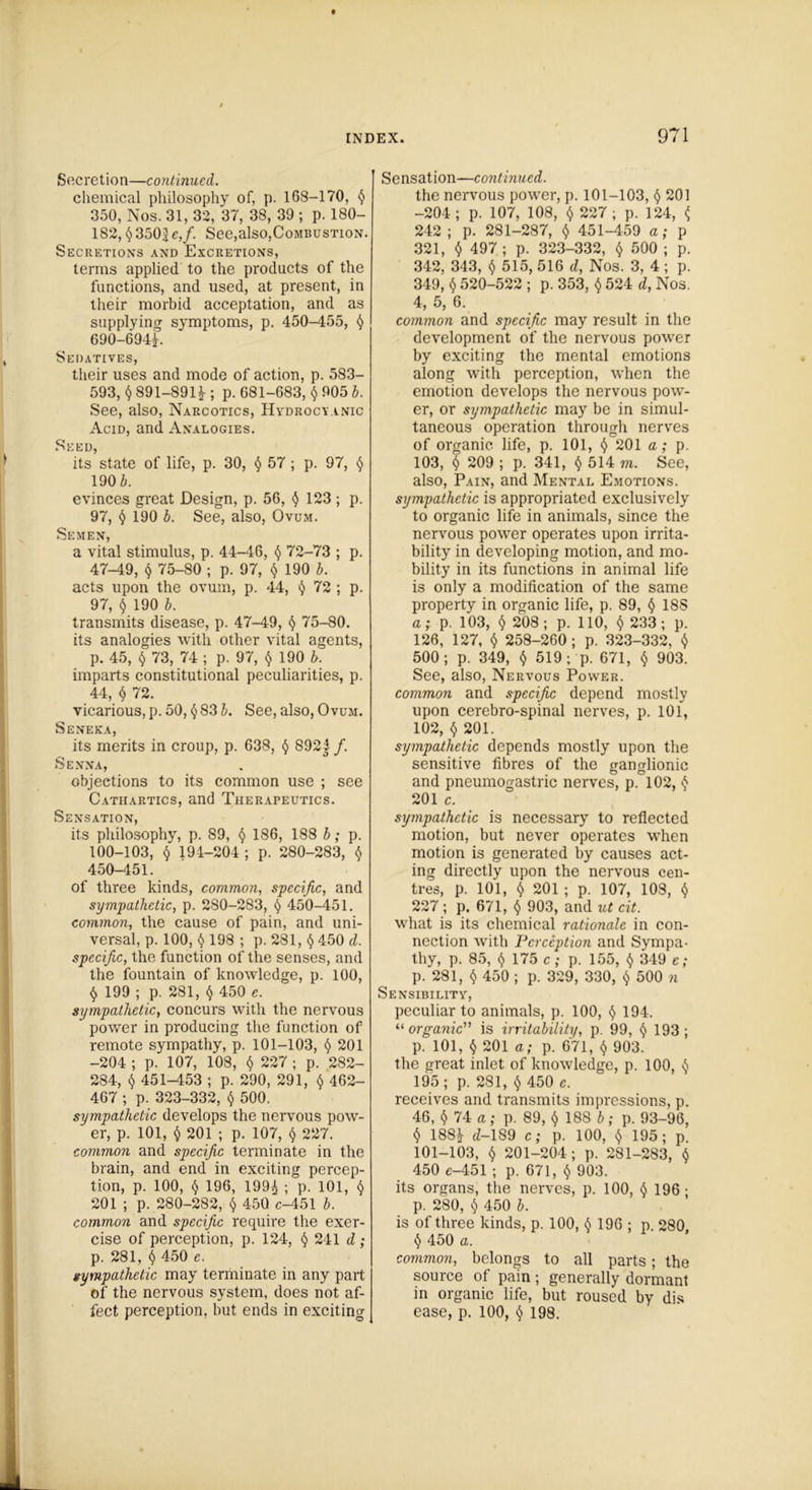 Secretion—continued. chemical philosophy of, p. 168-170, § 350, Nos. 31, 32, 37, 38, 39 ; p. ISO- 182, § 350J <?>/• See,also,Combustion. Secretions and Excretions, terms applied to the products of the functions, and used, at present, in their morbid acceptation, and as supplying symptoms, p. 450-455, § 690-694E Sedatives, their uses and mode of action, p. 583- 593, § 891-891 ; p. 681-683, $ 905 b. See, also, Narcotics, Hydrocyanic Acid, and Analogies. Seed, its state of life, p. 30, § 57 ; p. 97, § 190 b. evinces great Design, p. 56, § 123 ; p. 97, § 190 b. See, also, Ovum. Semen, a vital stimulus, p. 44-46, § 72-73 ; p. 47-49, § 75-80 ; p. 97, § 190 b. acts upon the ovum, p. 44, § 72 ; p. 97, § 190 b. transmits disease, p. 47-49, § 75-80. its analogies with other vital agents, p. 45, § 73, 74 ; p. 97, $ 190 b. imparts constitutional peculiarities, p. 44, $ 72. vicarious, p. 50, § 83 b. See, also, Ovum. Seneka, its merits in croup, p. 638, § 892 j /. Senna, objections to its common use ; see Cathartics, and Therapeutics. Sensation, its philosophy, p. 89, § 186, 188 b; p. 100-103, $ 194-204 ; p. 280-283, § 450-451. of three kinds, common, specific, and sympathetic, p. 280-283, § 450-451. common, the cause of pain, and uni- versal, p. 100, § 198 ; p. 281, § 450 d. specific, the function of the senses, and the fountain of knowledge, p. 100, § 199 ; p. 281, § 450 c. sympathetic, concurs with the nervous power in producing the function of remote sympathy, p. 101-103, § 201 -204 ; p. 107, 108, § 227 ; p. 282- 284, § 451-453 ; p. 290, 291, § 462- 467 ; p. 323-332, § 500. sympathetic develops the nervous pow- er, p. 101, $ 201 ; p. 107, § 227. common and specific terminate in the brain, and end in exciting percep- tion, p. 100, § 196, 199^ ; p. 101, § 201 ; p. 280-282, § 450 c-451 b. common and specific require the exer- cise of perception, p. 124, § 241 d ; p. 281, $ 450 e. sympathetic may terminate in any part of the nervous system, does not af- fect perception, hut ends in exciting Sensation—continued. the nervous power, p. 101-103, § 201 -204; p. 107, 108, § 227; p. 124, ^ 242 ; p. 281-287, $ 451-459 a; p 321, § 497; p. 323-332, § 500 ; p. 342, 343, § 515, 516 d, Nos. 3, 4 ; p. 349, $ 520-522 ; p. 353, § 524 d, Nos. 4, 5, 6. common and specific may result in the development of the nervous power by exciting the mental emotions along with perception, when the emotion develops the nervous pow- er, or sympathetic may be in simul- taneous operation through nerves of organic life, p. 101, § 201 a; p. 103, $ 209 ; p. 341, § 514 m. See, also, Pain, and Mental Emotions. sympathetic is appropriated exclusively to organic life in animals, since the nervous power operates upon irrita- bility in developing motion, and mo- bility in its functions in animal life is only a modification of the same property in organic life, p. 89, § 18S a; p. 103, $ 208; p. 110, § 233; p. 126, 127, § 258-260; p. 323-332, § 500; p. 349, § 519 ; p. 671, $ 903. See, also, Nervous Power. common and specific depend mostly upon cerebro-spinal nerves, p. 101, 102, § 201. sympathetic depends mostly upon the sensitive fibres of the ganglionic and pneumogastric nerves, p. 102, § 201 c. sympathetic is necessary to reflected motion, but never operates when motion is generated by causes act- ing directly upon the nervous cen- tres, p. 101, § 201 ; p. 107, 108, § 227; p. 671, $ 903, and ut cit. what is its chemical rationale in con- nection with Perception and Sympa- thy, p. 85, § 175 c,- p. 155, § 349 c; p. 281, § 450 ; p. 329, 330, § 500 n Sensibility, peculiar to animals, p. 100, § 194. “ organic” is irritability, p. 99, § 193; p. 101, § 201 a; p. 671, § 903. the great inlet of knowledge, p. 100, § 195; p. 281, § 450 e. receives and transmits impressions, p. 46, $ 74 a; p. 89, §188 b; p. 93-96, § 188^ d- 1S9 c; p. 100, § 195; p. 101-103, § 201-204; p. 281-283, § 450 c-451 ; p. 671, § 903. its organs, the nerves, p. 100, § 196 * p. 280, § 450 b. is of three kinds, p. 100, § 196 ; p 280 § 450 a. common, belongs to all parts; the source of pain ; generally dormant in organic life, but roused by dis ease, p. 100, § 198.