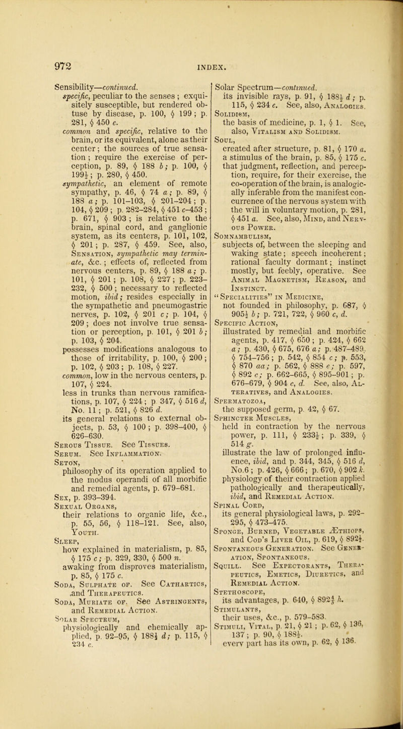 Sensibility—continued. specific, peculiar to the senses ; exqui- sitely susceptible, but rendered ob- tuse by disease, p. 100, § 199 ; p. 281, $ 450 e. common and specific, relative to the brain, or its equivalent, alone as their center; the sources of true sensa- tion ; require the exercise of per- ception, p. 89, § 188 b; p. 100, $ 199^; p. 280, § 450. sympathetic, an element of remote sympathy, p. 46, § 74 a; p. 89, § 188 a; p. 101-103, $ 201-204; p. 104, § 209 ; p. 282-284, § 451 c-453 ; p. 671, § 903 ; is relative to the brain, spinal cord, and ganglionic system, as its centers, p. 101, 102, § 201; p. 287, § 459. See, also, Sensation, sympathetic may termin- ate, &c.; effects of, reflected from nervous centers, p. 89, § 188 a; p. 101, $ 201 ; p. 108, § 227; p. 223- 232, § 500; necessary to reflected motion, ibid; resides especially in the sympathetic and pneumogastric nerves, p. 102, § 201 c; p. 104, § 209; does not involve true sensa- tion or perception, p. 101, § 201 b; p. 103, § 204. possesses modifications analogous to those of irritability, p. 100, § 200; p. 102, 203; p. 108, § 227. common, low in the nervous centers, p. 107, $ 224. less in trunks than nervous ramifica- tions, p. 107, § 224; p 347, § 516 d, No. 11 ; p. 521, $ 826 d. its general relations to external ob- jects, p. 53, § 100 ; p. 398-400, § 626-630. Serous Tissue. See Tissues. Serum. See Inflammation. Seton, philosophy of its operation applied to the modus operandi of all morbific and remedial agents, p. 679-681. Sex, p. 393-394. Sexual Organs, their relations to organic life, &c., p. 55, 56, § 118-121. See, also, Youth. Sleep, how explained in materialism, p. 85, § 175 c; p. 329, 330, § 500 n. awaking from disproves materialism, p. 85, § 175 c. Soda, Sulphate of. See Cathartics, .and Therapeutics. Soda, Muriate of. See Astringents, and Remedial Action. Solar Sfectrum, physiologically and chemically ap- plied, p. 92-95, § 188£ d; p. 115, § 234 c. Solar Spectrum—continued. its invisible rays, p. 91, § 188\d; p. 115, § 234 e. See, also, Analogies. SOLIDISM, the basis of medicine, p. 1, § 1. See, also, Vitalism and Solidism. Soul, created after structure, p. 81, § 170 a. a stimulus of the brain, p. 85, § 175 c. that judgment, reflection, and percep- tion, require, for their exercise, the co-operation of the brain, is analogic- ally inferable from the manifest con- currence of the nervous system with the will in voluntary motion, p. 281, <5> 451 <z. See, also, Mind, and Nerv- ous Power. Somnambulism, subjects of, between the sleeping and waking state; speech incoherent; rational faculty dormant; instinct mostly, but feebly, operative. See Animal Magnetism, Reason, and Instinct. “Specialities” in Medicine, not founded in philosophy, p. 687, § 905| b; p. 721, 722, § 960 c, d. Specific Action, illustrated by remedial and morbific agents, p. 417, $ 650 ; p. 424, § 662 a; p. 430, § 675, 676 a; p. 487-489.. $ 754-756 ; p. 542, $ 854 c; p. 553, § 870 aa; p. 562, § 888 e; p. 597, § 892 c; p. 662-665, § 895-901 ; p. 676-679, § 904 c, d. See, also, Al- teratives, and Analogies. Spermatozoa, the supposed germ, p. 42, § 67. Sphincter Muscles, held in contraction by the nervous power, p. Ill, § 233^; p. 339, § 514 g. illustrate the law of prolonged influ- ence, ibid, and p. 344, 345, § 516 d, No.6 ; p.426, § 666; p. 670, § 902 k. physiology of their contraction applied pathologically and therapeutically, ibid, and Remedial Action. Spinal Cord, its general physiological laws, p. 292- 295, § 473-475. Sponge, Burned, Vegetable ^Ethiops, and Cod’s Liver Oil, p. 619, § 892£. Spontaneous Generation. See Genes ation, Spontaneous. Squill. See Expectorants, Thera- peutics, Emetics, Diuretics, and Remedial Action. Stethoscope, its advantages, p. 640, § 892j h. Stimulants, their uses, &c., p. 579-583. Stimuli, Vital, p. 21, § 21 ; p. 62, § 136. 137 ; p. 90, § 18SL everv part has its own, p. 62, § 136.