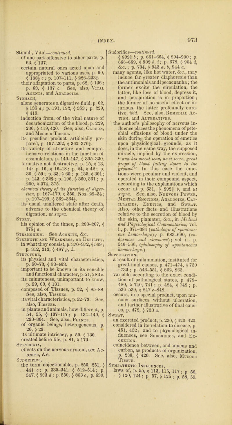 Stimuli, Vital—continued. of one part offensive to other parts, p. 63, <5* 137. certain natural ones acted upon and appropriated to various uses, p. 90, $ 188*c; p. 107-111, $ 226-2331. their adaptation to parts, p. 62, § 136 ; p. 63, § 137 c. See, also, Vital Agents, and Analogies. Stomach, alone generates a digestive fluid, p. 62, $ 135 a; p. 191, 192, $ 353 ; p. 229, § 419. induction from, of the vital nature of decarbonization of the blood, p. 229, 230, <$> 419, 420. See, also, Carbon, and Mucous Tissue. its peculiar product artificially pre- pared, p. 197-202, $ 362-376^. its variety of structure and compre- hensive relations in the function of assimilation, p. 140-147, § 305-330. formative not destructive, p. 15, § 13, 14; p. 16, $ 16-18 ; p. 24, <> 42; p. 30, $ 59 ; p. 33, $ 60 ; p. 135, $ 301; p. 143, $ 322; p. 196, $ 360, 361 ; p. 200, $ 374, 375. chemical theory of its function of diges- tion, p. 167-170, $ 350, Nos. 29-34; p. 197-199, <$> 362-364^. its usual unaltered state after death, adverse to the chemical theory of digestion, ut supra. Story, his opinion of the times, p. 203-207, § 376^ “■ Stramonium. See Aconite, &c. Strength and Weakness, or Debility, in what they consist, p. 370-372, § 569 ; p. 312, 313, § 487 g, h. Structure, its physical and vital characteristics, p. 50-73, $ 83-1*63. important to be known in its sensible and functional character, p. 51, <$> 83 c. its minuteness, unimportant to know, p. 59, 60, $ 131. composed of Tissues, p. 52, § 85-88. See, also, Tissues. its vital characteristics, p. 52-73. See, also, Tissues. in plants and animals, how different, p. 54, 55, § 107-117; p. 134-140, $ 293-304. See, also, Plants. of organic beings, heterogeneous, p. 20, $ 29. its ultimate intricacy, p. 59, $ 130. created before life, p. 81, § 170. Strychnia, effects on the nervous system, see Ac- onite, &c. Sudorifics, the term objectionable, p. 250, 251, $ 441 c; p. 335-341, $ 512-514; p. 547, $ 863 d; p. 550, $ 863 e ; p. 630, Sudorifics—continued. § 8922 b; p. 661-664, $ 894-900 ; p 666-669, $ 902 b, i; p. 678, $ 904 d, &c. ; p. 704, t) 943 a, b, 944 a. many agents, like hot water, &c., may induce far greater diaphoresis than the antimonials and ipecacuanha; the former excite the circulation, the latter, like loss of blood, depress it, and perspiration is in proportion ; the former of no useful effect or in- jurious, the latter profoundly cura- tive, ibid. See, also, Remedial Ac- tion, and Alteratives. the author’s philosophy of nervous in- fluence places the phenomena of pete- chial effusions of blood under the skin during the operation of emetics upon physiological grounds, as it does, in the same way, the supposed miracle, implied by the expression, “ and his sweat was, as it were, great drops of blood falling down to the ground.” In this case the emo- tions were peculiar and violent, and operated in their compound aspect, according to the explanations which occur at p. 631, § 892f b, and ut supra. See, also, Nervous Power, Mental Emotions, Analogies, Cap- illaries, Emetics, and Sweat. Also, other facts and illustrations relative to the secretion of blood by the skin, piamater, &c., in Medical and Physiological Commentaries, vol. i., p. 371-384 {pathology of spontane- ous hemorrhage); p. 683-690, {cn- dosmose and exosmose); vol. ii., p. 546-566, {philosophy of spontaneous hemorrhage.) Suppuration, a result of inflammation, instituted for great final causes, p. 471-474, $ 730 -733 ; p. 546-551, $ 862, 863. variable according to the exact condi- tion of pathological states, p. 478- 480, $ 740, 741 ; p. 484, $ 748 ; p. 536-539, $ 847 c-848. occurs, in a special product, upon mu- cous surfaces without ulceration, and farther illustrative of final caus- es, p. 472, § 733 a. Sweat, an excreted product, p. 230, $ 420-422. considered in its relation to disease, p. 451, 452; and to physiological in- fluences, see Sudorifics, and Ex- cretion. coincidence between, and mucus and carbon, as products of organization, p. 230, § 420. See, also, Mucous Tissue. Sympathetic Influences, laws of, p. 55, § 113, 115, 117; p. 56, $ 120> '21! P- 57, $ 135 ; p. 58, 59,