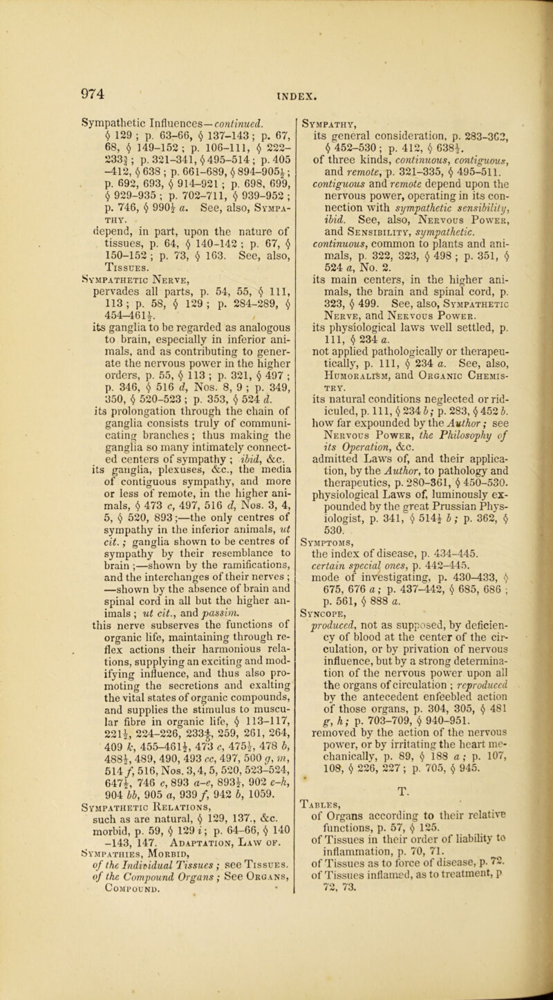 Sympathetic Influences—continued. t) 129 ; p. 63-66, $ 137-143 ; p. 67, 68, § 149-152; p. 106-111, $ 222- 2332; p. 321-341, H95-514; p. 405 -412, § 638 ; p. 661-689, $ 894-9051.; p. 692, 693, $ 914-921 ; p. 698, 699, § 929-935 ; p. 702-711, $ 939-952 ; p. 746, § 990| a. See, also, Sympa- thy. depend, in part, upon the nature of tissues, p. 64, § 140-142 ; p. 67, § 150-152 ; p. 73, $ 163. See, also, Tissues. Sympathetic Nerve, pervades all parts, p. 54, 55, $ 111, 113 ; p. 58, $ 129 ; p. 284-289, $ 454-46 H. its ganglia to be regarded as analogous to brain, especially in inferior ani- mals, and as contributing to gener- ate the nervous power in the higher orders, p. 55, 113; p. 321, § 497 ; p. 346, § 516 d, Nos. 8, 9 ; p. 349, 350, $ 520-523 ; p. 353, $ 524 d. its prolongation through the chain of ganglia consists truly of communi- cating branches; thus making the ganglia so many intimately connect- ed centers of sympathy ; ibid, &c. its ganglia, plexuses, &c., the media of contiguous sympathy, and more or less of remote, in the higher ani- mals, $ 473 u, 497, 516 d, Nos. 3, 4, 5, § 520, 893;—the only centres of sympathy in the inferior animals, ut cit.; ganglia shown to be centres of sympathy by their resemblance to brain ;—shown by the ramifications, and the interchanges of their nerves ; —shown by the absence of brain and spinal cord in all but the higher an- imals; ut cit., and passim. this nerve subserves the functions of organic life, maintaining through re- flex actions their harmonious rela- tions, supplying an exciting and mod- ifying influence, and thus also pro- moting the secretions and exalting the vital states of organic compounds, and supplies the stimulus to muscu- lar fibre in organic life, § 113-117, 221£, 224-226, 233f, 259, 261, 264, 409 k, 455-46lb, 473 c, 475£, 478 b, 4881, 489, 490, 493 cc, 497, 500 g, m, 514/, 516, Nos. 3,4, 5, 520, 523-524, 6471, 746 c, 893 a-e, 8931, 902 c-h, 904 bb, 905 a, 939/, 942 b, 1059. Sympathetic Relations, such as are natural, § 129, 137., &c. morbid, p. 59, t) 129 i; p. 64-66, § 140 -143, 147. Adaptation, Law of. Sympathies, Morbid, of the Individual Tissues ; see Tissues. of the Compound Organs ; See Organs, Compound. Sympathy, its general consideration, p. 283-3G2, () 452-530 ; p. 412, $ 6381. of three kinds, continuous, contiguous, and remote, p. 321-335, § 495-511. contiguous and remote depend upon the nervous power, operating in its con- nection with sympathetic sensibility, ibid. See, also, Nervous Power, and Sensibility, sympathetic, continuous, common to plants and ani- mals, p. 322, 323, § 498 ; p. 351, § 524 a, No. 2. its main centers, in the higher ani- mals, the brain and spinal cord, p. 323, § 499. See, also, Sympathetic Nerve, and Nervous Power. its physiological laws well settled, p. Ill, $ 234 a. not applied pathologically or therapeu- tically, p. Ill, § 234 a. See, also, HuMORALrSM, and Organic Chemis- try. its natural conditions neglected or rid- iculed, p. 111, § 234 b; p. 283, <$ 452 b. how far expounded by the Author; see Nervous Power, the Philosophy of its Operation, &c. admitted Laws of, and their applica- tion, by the Author, to pathology and therapeutics, p. 280-361, § 450-530. physiological Laws of, luminously ex- pounded by the great Prussian Phys- iologist, p. 341, § 514£ b; p. 362, § 530. Symptoms, the index of disease, p. 434-445. certain special ones, p. 442-445. mode of investigating, p. 430-433, $ 675, 676 a; p. 437-442, $ 685, 686 ; p. 561, § 888 a. Syncope, produced, not as supposed, by deficien- cy of blood at the center of the cir- culation, or by privation of nervous influence, but by a strong determina- tion of the nervous power upon all the organs of circulation ; reproduced by the antecedent enfeebled action of those organs, p. 304, 305, § 481 g, h; p. 703-709, $ 940-951. removed by the action of the nervous power, or by irritating the heart me- chanically, p. 89, § 188 a; p. 107, 108, $ 226, 227; p. 705, $ 945. T. Tables, of Organs according to their relative functions, p. 57, 125. of Tissues in their order of liability to inflammation, p. 70, 71. of Tissues as to force of disease, p. 72. of Tissues inflamed, as to treatment, p 72, 73.