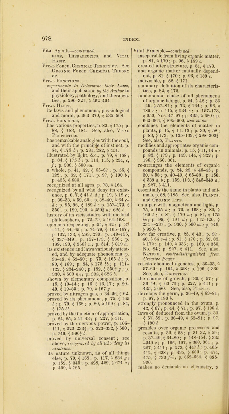 Vital Agents—continued,. ease, Therapeutics, and Vital Habit. Vital Force, Chemical Theory of. See Organic Force, Chemical Theory of. Vital Functions, experiments to Determine their Laws, and their application by the Author to physiology, pathology, and therapeu- tics, p. 290-321, $ 462-494. Vital Habit, its laws and phenomena, physiological and moral, p. 363-370, $ 535-568. Vital Principle, has various properties, p. 83, $ 175 ; p. 88, § 183, 184. See, also, Vital Properties. has remarkable analogies with the soul, and with the principle of instinct, p. 84, $ 175 b; p. 281, 282, § 451. illustrated by light, &c., p. 79, $ 168 ; p. 84, $ 175 b; p. 114, 115, $ 234, e, f; p. 330, $ 500 nn. a whole, p. 41, 42, $ 65-67 ; p. 56, $ 122; p. 82, $ 171 ; p. 97, $ 190 b; p. 435, $ 680. recognized at all ages, p. 73, $ 164. recognized by all who deny its exist- ence, p. 6, 7, §4\ b, d; p. 19, $ 18 e; p. 30-33, $ 59, 60 ; p. 38-40, $ 64 e- h; p. 95, 96, $ 189 b; p. 157-173, $ 350; p. 189, 190, $ 350^ n; 626 b. history of its vicissitudes with medical philosophers, p. 73-79, $ 164-168. opinions respecting, p. 24, $ 42 ; p. 37 -41, $ 64, 65; p. 74-79, $ 165-167; p. 132, 133, $ 289, 290; p. 149-155, $ 337-349 ; p. 157-173, $ 350 ; p. 189, 190, $ 350\n; p. 514, $ 819 a. its existence and laws variously attest- ed, and by adequate phenomena, p. 36-49, $ 63-80 ; p. 75, $ 165 b; p. 80, $ 169 ; p. 84, $ 175 bb ; p. 111- 122, $ 234-240 ; p. 182, $ 350| g; p. 330, $ 500 nn; p. 398, $ 626 b. shown by elementary composition, p. 15, $ 10-14 ; p. 16, $ 16, 17; p. 20- 49, $ 19-80; p. 79, $ 167g\ proved by nitrogen gas, p. 34-36, $ 62. proved by its phenomena, p. 75, $ 165 b; p. 79, $ 168; p. 80, $ 169; p. 84, $ 175 bb. proved by the function of appropriation, p. 24, 25, $ 41-43; p. 227, $ 411. proved by the nervous powder, p. 106- 111, § 223-2331; p. 323-332, $ 500 , p, 746, $ 990| b. proved by universal consent ; see above, recognized by all who deny its existence. its nature unknown, as of all things else, p. 79, $ 168 ; p. 117, $ 234 g; p. 152, $ 345 ; p. 428, 429, $ 674 a; p. 499, $ 785. Vital Principle—continued. inseparable from living organic matter, p. 81, $ 170 ; p. 96, § 189 c. created after structure, p. 81, $ 170. and organic matter mutually depend- ent, p. 81, § 170; p. 96, $ 189 c. indivisible, p. 82, $ 171. summary definition of its characteris- tics, p. 82, $ 172. fundamental cause of all phenomena of organic beings, p. 24, $ 42 ; p. 3C -49, $ 57-81 ; p. 73, $ 164; p. 96, $ 189 c; p. 115, $ 234 e; p. 157-173, $ 350, Nos. 47-97 ; p. 435, $ 680 ; p. 662-664, $ 895-900, and so on. combines the elements of matter in plants, p. 15, $ 11, 13 ; p. 30, $ 58 ; p. 83, $ 173; p. 135-139, $ 298-303§. See, also, Plants. modifies and appropriates organic com- pounds in animals, p. 15, $ 11, 14 a; p. 83, $ 173 ; p. 143, 144, $ 322 ; p. 196, $ 360, 361. re-arranges the elements of organic compounds, p. 24, 25, $ 40-45 ; p. 30, <5> 58 ; p. 40-49, $ 65-80 ; p. 150, $ 339 a, b; p. 152, 143, $ 345-349 a; p. 227, $ 411. essentially the same in plants and ani- mals, p. 88, $ 185. See, also, Plants, and Organic Life. on a par with magnetism and light, p. 75, $ 165 b; p. 79, $ 168 ; p. 80, $ 169 b; p. 81, $ 170 a; p. 84, $ 175 bb; p. 99, $ 191 d; p. 112-120, $ 234 c-237 ; p. 330, $ 500 nn; p. 746, $ 990£- b. how far creative, p. 25, <$» 43; p. 37 ■ 40, $ 64 c-h; p. 81, $ 170 ; p. 82, 83, $ 172 ; p. 149, $ 336 ; p. 169, $ 350, No. 84; p. 227, $ 411. See, also, Nature, contradistinguished from Creative Power. resists chemical agencies, p. 30-33, ■$ 57-60 ; p. 194, $ 358 ; p. 196, $ 360 See, also, Digestion. the source of growth, p. 30, $ 57; p. 36-44, $ 63-72; p. 227, $ 411 ; p. 435, $ 680. See, also, Plants. develops the germ, p. 36-49, $ 63-81 ; p. 97, $ 190 b. strongly pronounced in the ovum, p. 42, $ 67; p. 44, $ 71 ; p. 97, $ 190 b. laws of, deduced from the ovum, p. 30. $ 57, 58 ; p. 36-49, $ 63-81 ; p. 97, $ 190 b. presides over organic processes and results, p. 30, <J> 58 ; p. 31-32, $ 59 ; p. 37-49, $ 64-80 ; p. 148-154, $ 335 -349 c; p. 196, 197, $ 360, 361 ; p. 227, $4H ; P- 273, $ 447 A; p. 405- 412, $ 638 ; p. 435, $ 6S0 ; p. 474, 475, $ 733 f-i; p. 662-664, $ 895- 900. makes no demands on chemistry, p