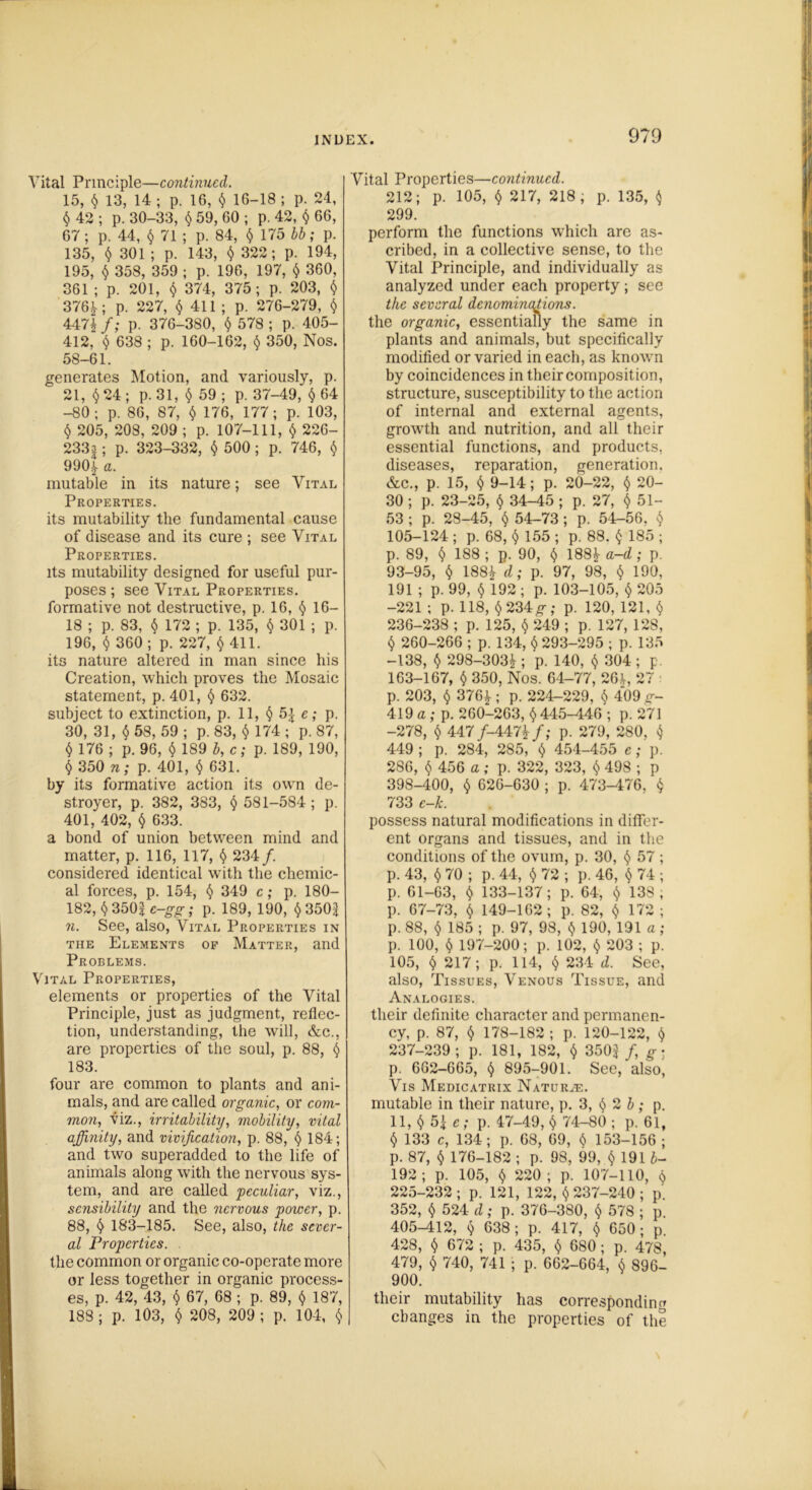 Vital Principle—continued. 15, § 13, 14 ; p. 16, § 16-18 ; p. 24, $ 42 ; p. 30-33, § 59, 60 ; p. 42, § 66, 67; p. 44, $ 71 ; p. 84, § 175 bb; p. 135, $ 301 ; p. 143, § 322; p. 194, 195, § 358, 359 ; p. 196, 197, § 360, 361 ; p. 201, § 374, 375; p. 203, $ 376*; p. 227, $ 411; p. 276-279, § 447* f; p. 376-380, § 578 ; p. 405- 412, § 638 ; p. 160-162, § 350, Nos. 58-61. generates Motion, and variously, p. 21, $ 24 ; p. 31, § 59; p. 37-49, § 64 -80; p. 86, 87, $ 176, 177; p. 103, § 205, 208, 209 ; p. 107-111, § 226- 233a ; p. 323-332, § 500; p. 746, § 990* a. mutable in its nature; see Vital Properties. its mutability the fundamental cause of disease and its cure ; see Vital Properties. its mutability designed for useful pur- poses ; see Vital Properties. formative not destructive, p. 16, § 16- 18 ; p. 83, § 172 ; p. 135, § 301 ; p. 196, § 360; p. 227, §411. its nature altered in man since his Creation, which proves the Mosaic statement, p. 401, § 632. subject to extinction, p. 11, § 5| e; p. 30, 31, § 58, 59 ; p. 83, § 174 ; p. 87, § 176 ; p. 96, § 189 b, c; p. 189, 190, § 350 n; p. 401, § 631. by its formative action its own de- stroyer, p. 382, 383, § 581-584; p. 401, 402, § 633. a bond of union between mind and matter, p. 116, 117, § 234/. considered identical with the chemic- al forces, p. 154, § 349 c; p. ISO- 182, § 350| e-gg; p. 189, 190, § 350$ n. See, also, Vital Properties in the Elements of Matter, and Problems. Vital Properties, elements or properties of the Vital Principle, just as judgment, reflec- tion, understanding, the will, &c., are properties of the soul, p. 88, § 183. four are common to plants and ani- mals, and are called organic, or com- mon, viz., irritability, mobility, vital affinity, and vivijication, p. 88, § 184; and two superadded to the life of animals along with the nervous sys- tem, and are called peculiar, viz., sensibility and the nervous power, p. 88, § 183-185. See, also, the sever- al Properties. the common or organic co-operate more or less together in organic process- es, p. 42, 43, § 67, 68 ; p. 89, § 187, 188 ; p. 103, § 208, 209 ; p. 104, § Vital Properties—continued. 212; p. 105, § 217, 218; p. 135, § 299. perform the functions which are as- cribed, in a collective sense, to the Vital Principle, and individually as analyzed under each property; see the several denominations. the organic, essentially the same in plants and animals, but specifically modified or varied in each, as known by coincidences in their composition, structure, susceptibility to the action of internal and external agents, growth and nutrition, and all their essential functions, and products, diseases, reparation, generation. &c., p. 15, § 9-14; p. 20-22, § 20- 30 ; p. 23-25, § 34-45 ; p. 27, §51- 53 ; p. 28-45, § 54-73 ; p. 54-56, § 105-124 ; p. 68, § 155 ; p. 88. § 185 ; p. 89, § 188 ; p. 90, § 188* a-d ; p. 93-95, § 188* d; p. 97, 98, § 190, 191 ; p. 99, § 192 ; p. 103-105, § 205 -221 ; p. 118, §234 g; p. 120, 121, § 236- 238 ; p. 125, § 249 ; p. 127, 128, § 260-266 ; p. 134, § 293-295 ; p. 135 -138, § 298-303* ; p. 140, § 304; p. 163-167, § 350, Nos. 64-77, 26*, 27 p. 203, § 376*; p. 224-229, § 409 g- 419 a ; p. 260-263, § 445-446 ; p. 271 -278, § 447/-447*/; p. 279, 280, § 449 ; p. 284, 285, § 454-455 e; p. 286, § 456 a; p. 322, 323, § 498 ; p 398-400, § 626-630 ; p. 473-476, § 733 e-k. possess natural modifications in differ- ent organs and tissues, and in the conditions of the ovum, p. 30, § 57 ; p. 43, § 70 ; p. 44, § 72 ; p. 46, § 74 ; p. 61-63, § 133-137; p. 64, § 138, p. 67-73, § 149-162; p. 82, § 172 ; p. 88, § 185 ; p. 97, 98, § 190, 191 a; p. 100, § 197-200; p. 102, § 203 ; p. 105, § 217; p. 114, § 234 d. See, also, Tissues, Venous Tissue, and Analogies. their definite character and permanen- cy, p. 87, § 178-182 ; p. 120-122, § 237- 239; p. 181, 182, § 350$/, g- p. 662-665, § 895-901. See, also, Vis Medicatrix Natures. mutable in their nature, p. 3, § 2 b; p. 11, § 5$ e; p. 47-49, § 74-80 ; p. 61, § 133 c, 134; p. 68, 69, § 153-156 ; p. 87, § 176-182 ; p. 98, 99, § 19 U- 192 ; p. 105, § 220 ; p. 107-110, § 225-232; p. 121, 122, § 237-240 ; p. 352, § 524 d; p. 376-380, § 578 ; p. 405-412, § 638; p. 417, § 650; p 428, § 672 ; p. 435, § 680; p. 478, 479, § 740, 741 ; p. 662-664, § 896- 900. their mutability has corresponding changes in the properties of the