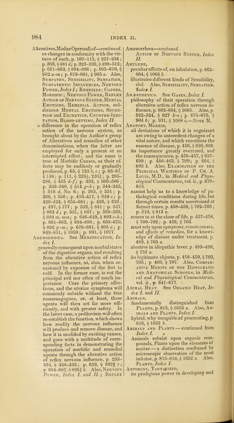 Alteratives,Modus Operandi of—continued. es changes in conformity with the vir- tues of each, p. 107-112, § 227-234 ; p. 303, $ 481 d; p. 323-336, $ 499-512; p. 661-663, <$> 894-896 ; p. 665-670, <$> 902 a-m; p. 679-681, § 905 a. Also, Sympathy, Sensibility, Sensation, Sympathetic Influences, Nervous Power, Index I.; Remedies; Causes, Morbific ; Nervous Power, Reflex Action of Nervous System, Mental Emotions, Remedial Action, sub- division Mental Emotions, Secre- tion and Excretion, Counter-Irri- tation, Blood-letting, Index II. a difference in the operation of reflex action of the nervous system, as brought about by the Author’s group of Alteratives and remedies of other denominations, when the latter are employed for only a present or an interrupted effect; and. the same is true of Morbific Causes, as their ef- fects may be suddenly or gradually produced, p. 65, <$> 123 b, c ; p. 66-67, <$. 148 ; p. 111,4 233^ 233f ; p. 285- 286, <$> 455 d-f; p. 333, $ 503-506 ; p. 339-340, $ 514 g-k; p. 344-345, $ 516 d, No. 6; p. 365, <$> 551 ; p. 366, $ 556 ; p. 416-417, $ 649 c; p. 420-424, § 654-661 ; p. 426, $ 626 ; p. 497, t) 777 ; p. 532, <$> 841 ; p. 547, $ 863 d; p. 551, $ 887; p. 568-569, <$> 889 771, mm; p. 646-649, <$> 893 c—h ; p. 661-663, $ 894-896; p. 668-670, <$> 892 g-m; p. 679-681, § 905 a; p. 849-851, $ 1059; p. 891, <$> 1077. Amenorrhcea. See Menstruation, In- dex I. generally consequent upon morbid states of the digestive organs, and resulting from the alterative action of reflex nervous influence, as, also, when oc- casioned by exposure of the feet to cold. In the former case, is not the principal evil nor often of much im- portance. Cure the primary affec- tions, and the uterine symptoms will commonly subside without the true emmenagogues, or, at least, these agents will then act far more effi- ciently, and with greater safety. In the latter case, a pediluvium will often re-establish the function, which shows how readily the nervous influence will produce and remove disease, and how it is modified by exciting causes, and goes with a multitude of corre- sponding facts in demonstrating the operation of morbific and remedial agents through the alterative action of reflex nervous influence, p 233- 234, <$> 428-432; p. 629, <$> 892f r; p 684-687, 6 895| A Also, Nervous Power, Index I. and 11.; Reflex Amenorrhoea—continued. Action of Nervous System, Index II. Amylene, peculiar effects of, on inhalation, p. 863- 864, <$> 1066 b. illustrates different kinds of Sensibility, ibid. Also, Sensibility, Sensation, 'Index I. Anaesthetics. See Gases, Index I. philosophy of their operation through alterative action of reflex nervous in- fluence, p. 862-864, $ 1066. Also, p. 522-524, <$» 827 b-e ; p. 674-675, $ 904 b; p. 931, § 1088 c.—Note M. Anatomy, Morbid, all deviations of which it is cognizant are owing to antecedent changes of a vital nature, and which constitute the essence of disease, p. 456, § 695, 696. its importance greatly overrated, and the consequences, p. 456-457, § 697- 699; p. 460-463, <$> 709; p. 604, <$> 892 k. Also, Examination of the Principal Writings of P. Ch. A. Louis, M.D., in Medical and Physi- ological Commentaries, vol. ii., p. 679- 815. cannot help us to a knowledge of pa- thological conditions during life, but through certain results ascertained at former times, p. 458-459, <$> 702-703 ; p. 510, <$> 813 a. comes in at the close of life, p. 457-458, $ 700-702 ; p. 459, $ 704. must rely upon symptoms, remote causes, and effects of remedies, for a knowl- edge of disease under treatment, p. 489, f) 705 a. abortive in idiopathic fever, p. 489-490, $ 757 a. its legitimate objects, p. 458-459, <$>703, 705 ; p 460, § 707. Also, Compar- ative Merits of the Hippocratic and Anatomical Schools, in Medi- cal and Physiological Commentaries, vol. ii., p. 641-677. Animal Heat. See Organic Heat, In- dex I. and II. Animals, fundamentally distinguished from Plants, p. 815, <$> 1052 a. Also, An- imals and Plants, Index I. hybrid, why incapable of procreating, p. 816, $ 1052 b. Animals and Plants — continued from Index I. • Animals subsist upon organic com- pounds, Plants upon the elements 01 matter — a distinction confirmed by microscopic observation of the most, inferior, p. 815-816, <J 1052 a. Also, Plants, Index I. Antimony, Tartajuzed, its prodigious power in developing and