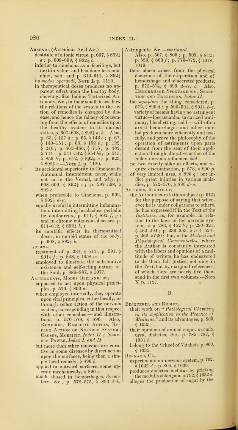 Arsenic, (Arsenious Acid &c.) destitute of a tonic virtue, p. 607, $ 892f a ; p. 608-609, $ 892i c. inferior to cinchona as a febrifuge, but next in value, and has done less mis- chief, ibid, and p. 610-611, § 892f its modus operandi, Note L p. 1120. in therapeutical doses produces no ap- parent effect upon the healthy body, showing, like Iodine, Tartarized An- timony, &c., in their small doses, how the relations of the system to the ac- tion of remedies is changed by dis- ease, and hence the fallacy of reason- ing from the effects of remedies upon the healthy system to its morbid states, p. 607-608, $ 892i a, b. Also, p. 63, $ 137 d; p. 65, $ 143 c ; p. 67, $ 149-151 ; p. 68, § 152 b; p. 122, $ 240 ; p. 465-466, $ 715 ; p. 482, $ 744; p. 541-542, $ 854 bb; p.545, $ 859 b; p. 612, $ 8£2i a; p. 623, $ 892f c.—Note L p. 1120. its accidental superiority to Cinchona in Autumnal intermittent fever, while not so in the Vernal, and why, p. 608-609, $ 892f c; p. 597-598, $ 892 c. when preferable to Cinchona, p. 609, $ 892£ d-g. equally useful in intermitting inflamma- tion, intermitting headaches, periodic tic douloureux, p. 611, $ 892 /, g; and in chronic cutaneous diseases, p 611-612, $ 892f h, i. its morbific effects in therapeutical doses, in morbid states of the body, p. 608, $ 892-j b. iSTHMA, treatment of, p 337, § 514; p 591, $ 891£/,* p. 848, $ 1058 w. employed to illustrate the substantive existence and self-acting nature of the Soul, p. 886-887, $ 1077. Astringents, Modus Operandi of, supposed to act upon physical princi- ples, p. 570, $ 890 a. when employed internally, they operate upon vital principles, either locally, or through reflex action of the nervous system, corresponding in this respect with other remedies — and illustra- tions, p. 570-578, $ 890. Also, Remedies, Remedial Action, Re- flex Action of Nervous System ; Causes, Morbific, Index 11.; Nerv- ous Power, Index I. and II. but more than other remedies are cura- tive in some diseases by direct action upon the surfaces, being then a sim- ply local remedy, $ 890 b. applied to outward surfaces, some op- erate mechanically, $ 890 c. much abused in hemorrhages, dysen- tery, &c., p. 572-575, $ 890' d-k. Astringents, &c.—continued. Also, p. 507, $ 805 ; p. 509, $ 812 ; p. 550, $ 863 f; p. 770-772, $ 1018- 1019. their abuse arises from the physical doctrines of their operation and of hemorrhage and of secreted products, p. 573-574, § 890 d-ee, o. Also, Hemorrhage, Spontaneous ; Secre- tion and Excretion, Index II. the symptom the thing considered, p. 572, $ 890 d ; p. 590-591, $891* b-f. variety of means having no astringent virtue—ipecacuanha, tartarized anti- mony, bloodletting, cold — will often arrest hemorrhages and other mor- bid products more efficiently and use- fully, and prove the philosophy of the operation of astringents upon parts distant from the seat of their appli- cation through alterative action of the reflex nervous influence, ibid. no two exactly alike in effects, and re- quire discrimination, p. 578, $ 890 p. of very limited uses, $ 890 q; but in- flict great injuries in various mala- dies, p. 572-576, $ 890 d-n. Authors, Rights of, the Author recurs to this subject (p. 912) for the purpose of saying that when- ever he is under obligations to others, he has expressed if in the Text of the Institutes, as, for example, in rela- tion to the laws of the nervous sys- tem, at p. 283, $ 452 b; p. 290-321, $ 463-494; p. 336-353, $ 514-524; p. 362, $ 530 ; but, in the Medical and Physiological Commentaries, where the Author is constantly interested with the labors and opinions of a mul- titude of writers, he has endeavored to do them full justice, not only in the Text, but by marginal references, cf which there are nearly five thou- sand in the first two volumes.—Note X p. 1127. B. Becquerel and Rodier, their work on “ Pathological Chemistry in its Application to the Practice of Medicine, and its advantages, p. 800, $ 1035. their opinions of animal sugar, ursemia, urea, diabetes, &c., p. 785-7S7, $ 1031 b. belong to the School of Vitalists, p. 800, $ 1035. Bernard, Cl., experiments on nervous system, p. 792, $ 1032 d; p. 804, $ 1039. produces diabetes mellitus by pricking tbc medulla oblongata, p 792, $ 1032 d. alleges the production of sugar by the