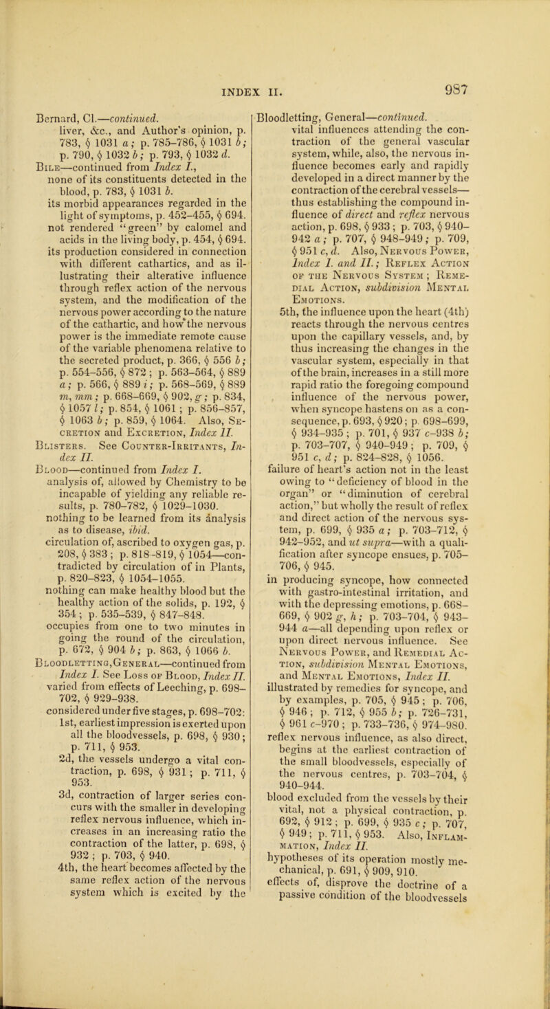 9S7 Bernard, Cl.—continued. liver, &c., and Author’s opinion, p. 783, $ 1031 a; p. 785-786, $ 1031 b; p. 790, $ 1032 b; p. 793, $ 1032 d. Bile—continued from Index /., none of its constituents detected in the blood, p. 783, $ 1031 b. its morbid appearances regarded in the light of symptoms, p. 452-455, <$> 694. not rendered “green” by calomel and acids in the living body, p. 454, § 694. its production considered in connection with different cathartics, and as il- lustrating their alterative influence O through reflex action of the nervous svstem, and the modification of the nervous power according to the nature of the cathartic, and how*the nervous pow’er is the immediate remote cause of the variable phenomena relative to the secreted product, p. 366, <$> 556 b; p. 554-556, $ 872 ; p. 563-564, $ 889 a; p. 566, § 889 i; p. 568-569, f) 889 m, mm; p. 66S-669, <$> 902, g; p. 834, § 1057 l; p. 854, 1061 ; p^ 856-857, $ 1063 b; p. 859, § 1064. Also, Se- cretion and Excretion, Index II. Blisters. See Counter-Irritants, In- dex II. Blood—continued from Index I. analysis of, allowed by Chemistry to bo incapable of yielding any reliable re- sults, p. 780-782, $ 1029-1030. nothing to be learned from its analysis as to disease, ibid. circulation of, ascribed to oxygen gas, p. 208, fl 383 ; p. 818 -819, $ 1054—con- tradicted by circulation of in Plants, p. 820-823, $ 1054-1055. nothing can make healthy blood but the healthy action of the solids, p. 192, t) 354 ; p. 535-539, $ 847-848. occupies from one to two minutes in going the round of the circulation, p. 672, $ 904 b; p. 863, $ 1066 b. Bloodletting,General—continued from Index I. See Loss of Blood, IndexII. varied from effects of Leeching, p. 698- 702, $ 929-938. considered under five stages, p. 698-702: 1st, earliest impression is exerted upon all the bloodvessels, p. 698, § 930; p. 711, $ 953. 2d, the vessels undergo a vital con- traction, p. 698, $ 931 ; p. 711, 6 953. 3d, contraction of larger scries con- curs with the smaller in developing reflex nervous influence, which in- creases in an increasing ratio the contraction of the latter, p. 698, 932 ; p. 703, $ 940. 4th, the heart becomes affected by the same reflex action of the nervous system which is excited by the Bloodletting, General—continued. vital influences attending the con- traction of the general vascular system, while, also, the nervous in- fluence becomes early and rapidly developed in a direct manner by the contraction of the cerebral vessels— thus establishing the compound in- fluence of direct and reflex nervous action, p. 698, $ 933 ; p. 703, $ 940- 942 a ; p. 707, $ 948-949 ; p. 709, $951c, d. Also, Nervous Power, Index 1. and II.; Reflex Action of the Nervous System ; Reme- dial Action, subdivision Mental Emotions. 5th, the influence upon the heart (4th) reacts through the nervous centres upon the capillary vessels, and, by thus increasing the changes in the vascular system, especially in that of the brain, increases in a still more rapid ratio the foregoing compound influence of the nervous power, when syncope hastens on as a con- sequence, p. 693, <$> 920; p 698-699, $ 934-935; p.701, $ 937 c-938 b; p. 703-707, $ 940-949; p. 709, $ 951 c, d; p. 824-828, $ 1056. failure of heart's action not in the least owing to “ deficiency of blood in the organ” or “diminution of cerebral action,” but wholly the result of reflex and direct action of the nervous sys- tem, p. 699, $ 935 a; p. 703-712, $ 942-952, and ut supra—with a quali- fication after syncope ensues, p. 705- 706, $ 945. in producing syncope, how connected with gastro-intestinal irritation, and with the depressing emotions, p. 668- 669, $ 902 g, h; p. 703-704, $ 943- 944 a—all depending upon reflex or upon direct nervous influence. See Nervous Ijowter, and Remedial Ac- tion, subdivision Mental Emotions, and Mental Emotions, Index II. illustrated by remedies for syncope, and by examples, p. 705, $ 945; p. 706, $ 946 ; p. 712, $ 955 b; p. 726-731, $ 961 c-970 ; p. 733-736, $ 974-980. reflex nervous influence, as also direct, begins at the earliest contraction of the small bloodvessels, especially of the nervous centres, p. 703-704, i 940-944. blood excluded from the vessels by their vital, not a physical contraction, p 692, $ 912; p. 699, $ 935 c; p. 707 $ 949; p. 711, $ 953. Also, Inflam- mation, Index II. hypotheses of its operation mostly me- chanical, p. 691, ^ 909, 910. effects of, disprove the doctrine of a passive condition of the bloodvessels