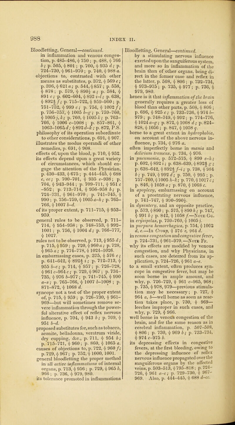 Bloodletting, General—continued. in inflammation and venous conges- tion, p. 485-486, § 750 ; p. 488, § 766 b; p. 505, § 801 ; p. 700, § 935 d; p. 724-730, § 961-970 ; p. 740, $ 988 a. objections to, contrasted with other means as substitutes, p. 372, § 569 e; p. 396, § 621 a; p. 544, § 857 ; p. 558, $ 878 ; p. 579, $ 890^ a; p. 584, $ 891 e ; p. 602-604, § 892 i-l; p. 638, § 892$/; p. 715-722, $ 959-960 ; p. 751-752, § 999 c; p. 754, $ 1002 f; p. 756-757, § 1005 b-g; p. 759-760, § 1005/ k; p. 760, $ 1005 k; p. 763- 766, $ 1006 c-1008 ; p. 857-861, $ 1063-1065d; §892d-k; p. 872, P.S. philosophy of its operation subordinate to other considerations, p. 691, § 907. illustrates the modus operandi of other remedies, p. 691, § 908. effects of, upon the blood, p. 710, § 952. its effects depend upon a great variety of circumstances, which should en- gage the attention of the Physician, p. 430-433, § 675 ; p. 444-445, § 688 e, ce; p. 700-701, § 935 e-938; p. 704, § 943-944 ; p. 709-711, § 951c -952; p. 713-714, § 956-958 b; p. 724-731, § 961-970; p. 741-745, § 990 ; p. 756-759, § 1005 a-h; p. 765- 766, § 1007 b-d. of its proper extent, p. 711-715, § 953- 959. general rules to be observed, p. 711— 714, § 954-958 ; p. 748-753, § 992- 1001 ; p. 756, § 1004 d; p. 766-777, § 1027. rules not to be observed, p. 713, § 955 d; p. 715, § 959 ; p. 720, § 960 a; p. 728, § 965 a; p. 774-778, § 1024-1026. in embarrassing cases, p. 375, § 576 e; p. 641-642, § 8924 i; p. 712-713, § 955 b-c; p. 714, §°957; p. 726-728, § 961 c-964 c; p. 729, § 967 ; p. 734- 735, § 976 b-977; p. 741-745, § 990 a-s; p. 765-766, § 1007 6-1008 ; p. 871-872, § 1068 d. syncope not a test of the proper extent of, p. 715, § 959 ; p. 726-730, § 961- 969—but will sometimes remove se- vere inflammation through the power- ful alterative effect of reflex nervous influence, p. 704, § 943 b; p. 709, § 951 b-d. proposed substitutes for, such as tobacco, aconite, belladonna, veratrum viride, dry cupping, &c., p. 711, § 954 b; p. 715-721, § 960 ; p. 860, § 1065 a. causes of objections to, p. 722, § 960 f; p. 729, § 967; p. 752, § 1000, 1001. general bloodletting the proper method in all active inflammations of internal organs, p. 713, § 956 ; p. 729, § 965 b, 966 ; p. 736, § 979, 980. its tolerance promoted in inflammations Bloodletting, General—continued. by a stimulating nervous influence exerted upon the sanguiferous system, and more so in inflammation of the brain than of other organs, being di- rect in the former case and reflex in the latter, p. 508, § 806 ; p. 732-734, § 973-975; p. 735, § 977; p. 736, § 979, 980. hence is it that inflammation of the brain generally requires a greater loss of blood than other parts, p. 508, § 806 ; p. 696, § 925 c; p. 733-736, § 974 b- 979 ; p. 748-749, § 992 ; p. 774-776, § 1024 a-g; p. 872, § 1068 d; p. 824- 828, § 1056 ; p. 847, § 1058 q. borne to a great extent in hydrophobia, on account of the above nervous in- fluence, p. 734, § 976 a. often imperfectly borne in mania and delirium tremens, p. 734, § 976. in pneumonia, p. 572-575, § 890 c-h; p. 602, § 892 i; p. 638-639, § 892$ g; p. 638-642, § 892$ f-i; p. 738, § 984 b ; p. 749, § 992 d; p. 750, § 995 ; p. 757-760, § 1005 h-k; p. 770, § 1017 c ; p. 846, § 1058 o; p. 870, § 1068 c. in apoplexy, embarrassing on account of a prostrating nervous influence, p. 741-747, § 990-990/ in dysentery, and an opposite practice, p. 573, § 890 ; p. 575, § 890 h; p. 747, § 991 b; p. 842, § 1058 f.—Note Gg. in erysipelas, p. 759-760, § 1005 j. in purpura hemorrhagica, p. 754, § 1002 d, e.—In Croup, § 576 e, 964 d. in venous congestion and congestive fever, p. 724-731, § 961-970.—Note Ff. why its effects are modified by venous congestion, and why Physicians, in such cases, are deterred from its ap- plication, p. 724-726, § 961 a-e. to a small extent, often produces syn- cope in congestive fever, but may be soon borne in ample amount, and why, p. 726-729, § 961 c-965, 968; p. 735, § 978, 979—previous stimula- tion may be necessary ; p. 727, § 964 a, b—well borne as soon as reac- tion takes place, p. 730, § 969— leeches improper in such cases, and why, p. 729, § 966. well borne in venous congestion of the brain, and for the same reason as in cerebral inflammation, p. 507-508, § 806 ; p. 730, § 969 b; p. 733-734, § 974 c-975 b. its depressing effects in congestive fevers, at the first bleeding, owing to the depressing influence of reflex nervous influence propagated over the sanguiferous organs by the affected veins, p. 503-513, § 795-818 ; p. 724- 726, § 961 a-e; p. 729-730, § 967- 969. Also, p. 444-445, § 688 d-cc.