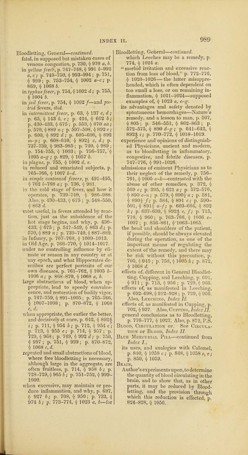 Bloodletting, General—continued. fatal, in supposed but mistaken cases of venous congestion, p. 730, $ 970 a, b. in yellow fever, p. 747-748, § 991 b-992 a, c ; p. 749-750, $ 993-994 ; p. 751, $ 999; p. 753-754, $ 1002 a-c; p. 869, $ 1068 b. in typhus fever, p. 754, $ 1002 d; p. 755, $ 1004 b. in jail fever, p. 754, $ 1002 /—and pu- trid fevers, ibid. in intermittent fever, p. 63, $ 137 c, d ; p. 65, § 143 b, c; p. 424, $ 662 b; p. 430-433, $ 675 ; p. 553, $ 870 aa; p. 570, $ 889 n ; p. 597-598, $ 892 c; p. 600, $ 892 d ; p. 605-606, $ 892 m—p; p. 608-610, $ 892f c, d; p. 737-739, $ 983-985; p. 740, $ 989 ; p. 754-755, 1003; p. 756-757, '$ 1005 a-g; p. 829, $ 1057 b. in plague, p. 755, $ 1002 d, e. in reduced and emaciated subjects, p. 765-766, $ 1007 b-d. in simple continued fevers, p. 491-495, $ 762 5-768 a; p. 736, $981. in the cold stage of fever, and how it operates, p. 739-740, § 986-988. Also, p. 430-433, $ 675 ; p. 548-550, § 863 d. most useful, in fevers attended by reac- tion, just as the subsidence of the hot stage begins, and why, p. 430- 433, $ 675 ; p. 547-549, $ 863 d; p. 570, $ 889 n; p. 739-740, $ 887-889. in Infancy, p. 767-768, $ 1009-1013. in Old Age, p. 768-770, $ 1014-1017. under no controlling influence by cli- mate or season in any country or at any epoch, and what Hippocrates de- scribes are perfect portraits of our own diseases, p. 761-762, $ 1005 b- 1006 a; p. 868-870, $ 1068 a, b. large abstractions of blood, when ap- propriate, lead to speedy convales- cence, and restoration of bodily vigor, р. 747-759, $ 891-1005 ; p. 765-766, $ 1007-1008; p. 870-872, $ 1068 с, d. when appropriate, the earlier the better, and decisively at once, p. 642, $ 8924 i; p. 711, $ 954 b; p. 712, $ 954 c°; p. 713, $ 955 e; p. 714, $ 957; p. 729, $ 968; p. 749, $ 992 d; p. 750, $ 997 ; p. 751, $ 999; p. 870-872, $ 1068 c, d. repeated and small abstractions of blood, where free bloodletting is necessary, although large in the aggregate, are often fruitless, p. 714, $ 958 b ; p. 728-729, $ 965 b ; p. 751-752, $ 999- 1000. when excessive, may maintain or pro- duce inflammation, and why, p. 697, $ 927 b; p. 708, $ 950; p. 733, $ 974 b; p. 773-774, $ 1023 a, b—for Bloodletting, General—continued. which Leeches may be a remedy, p. 774, $ 1024 a. “morbid irritation and excessive reac- tion from loss of blood,” p. 772-776, $ 1020-1026—the latter misappre- hended, which is often dependent on too small a loss, or on remaining in- flammation, $ 1021-1024—supposed examples of, $ 1023 a, c-g. its advantages and safety denoted by spontaneous hemorrhages—Nature's remedy, and a lesson to man, p. 507, $ 805; p. 546-551, $ 862-863; p. 572-575, $ 890 d-g ; p. 641-642, $ 8924 i; p. 770-772, $ 1018-1019. experience and opinions of distinguish- ed Physicians, ancient and modern, as to bloodletting in inflammatory', congestive, and febrile diseases, p. 747-776, $ 991-1026. admissions of eminent Physicians as to their neglect of the remedy, p. 756- 761, $ 1005 a-k—contrasted with the abuse of other remedies, p. 372, $ 569 e; p. 395, $ 621 a; p. 572-576, $ 890 c-n; p. 579, $ 890 a ; p. 581, $ 890£ f; p. 584, $ 891 c; p. 590- 591, $ 89H a-f; p. 603-604, $ 892 k; p. 637-639, $ 8924 e, f; p. 715, 718, $ 960 ; p. 763-766, $ 1006 c- 1007; p. 856-861, $ 1063-1065. tho head and shoulders of the patient, if possible, should be always elevated during the operation, as one of the important means of regulating the extent of the remedy, and there may be risk without this precaution, p. 705, $ 945 ; p. 758, $ 1005 h; p. 872, $ 1068 d. effects of, different in General Bloodlet- ting, Cupping, and Leeching, p. 691, $ 911 ; p. 713, $ 956 ; p. 729, $ 966. effects of, as manifested in Leeching, p. 692-698, $ 912-928 ; p. 729, $ 966. Also, Leeching, Index II. effects of, as manifested in Cupping, p. 702, $ 937. Also, Cupping, Ind.cx II. general conclusions as to Bloodletting, p. 776-777, $ 1027. Also, p. 872, P.S. Blood, Circulation of. See Circula- tion of Blood, Index II. Blue Mercurial Pill—continued from Index its uses, and analogies with Calomel, p. 840, $ 1058 c ; p. 848, $ 1058 s, v; p. 850, $ 1059. Brain, Author’s experiments upon, to determine the quantity of blood circulating in the brain, and to show that, as in other parts, it may be reduced by Blood- letting, and the provision through which this reduction is effected, *p 824-828, $ 1056.