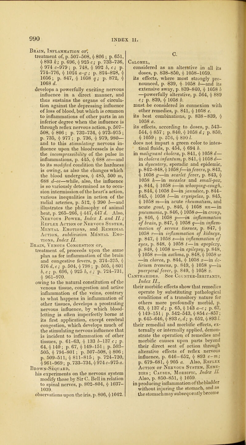 Brain, Inflammation of, treatment of, p. 507-508, $ 806 ; p. 651, § 893 k; p. 696, § 925 c; p. 733-736, § 974 c-979 ; p. 748, $ 992 b, c; p. 774-776, $ 1024 a-g; p. 824-828, $ 1056; p. 847, § 1058 q; p. 872, $ 1068 d. develops a powerfully exciting nervous influence in a direct manner, and thus sustains the organs of circula- tion against the depressing influence of loss of blood, but which is common to inflammations of other parts in an inferior degree when the influence is through reflex nervous action, p. 507- 508, $ 806 ; p. 732-734, $ 973-975; p. 735, $ 977; p. 736, $ 979, 980— and to this stimulating nervous in- fluence upon the bloodvessels is due the incompressibility of the pulse in inflammations, p. 445, § 688 ce—and to its modified condition the hardness is owing, as also the changes which the blood undergoes, § 485, 500 m, 688 d-ee—while, also, the influence is so variously determined as to occa- sion intermission of the heart’s action, various inequalities in action of the radial arteries, p. 512, § 390 b—and illustrates the philosophy of animal heat, p. 265-266, § 447, 447 d. Also, Nervous Power, Index I. and II.; Reflex Action of Nervous System, Mental Emotions, and Remedial Action, subdivision Mental Emo- tions, Index II. Brain, Venous Congestion of, treatment of, proceeds upon the same plan as for inflammation of the brain and congestive fevers, p. 374-375, 576 d, e; p. 504, $ 798 ; p. 505, $ 801 b, c; p. 696, $ 925 b, c; p. 724-731, $ 961-970. owing to the natural constitution of the venous tissue, congestion and active inflammation of the veins, contrary to what happens in inflammation of other tissues, develops a prostrating nervous influence, by which blood- letting is often imperfectly borne at its first application, except cerebral congestion, which develops much of the stimulating nervous influence that is incident to inflammation of other tissues, p. 61-63, § 133 5-137 c; p. 64, $ 140 ; p. 67, $ 149-151; p. 503- 505, l) 794-801 ; p. 507-508, $ 806 ; p. 509-511, $ 811-815; p. 724-730, <5) 961-969 ; p. 733-734, $ 974 c-975 a. Brown-Sequard, his experiments on the nervous system modify those by Sir C. Bell in relation to spinal nerves, p. 802-804, § 1037- 1039. observations upon the iris, p. 806, <$> 1042. C. Calomel, considered as an alterative in all its doses, p. 838-850, § 1058-1059. its effects, where most strongly pro- nounced, p. 839, § 1058 b—and its extensive sway, p. 839-840, § 1058 b —powerfully alterative, p. 564, § 889 c; p. 839, § 1058 b. must be considered in connexion with other remedies, p. 841, 1058 e. its best combinations, p. 838-839, 1} 1058 a. its effects, according to doses, p. 543- 544, $ 857 ; p. 840, $ 1058 d; p. 850, $ 1059 ; p. 576, § 890 l. does not impart a green color to intes- tinal fluids, p. 454, § 694 b. in malignant cholera, p. 841, l) 1058 d— in cholera infantum, p. 841, § 1058 d— in dysentery, sporadic and epidemic, p. 842-848, t) 1058f—m fevers, p. 843, t) 1058 g—in scarlet fever, p. 843, § 1058 h—in measles and small-pox, p. 844, § 1058 i—in whooping-cough, p. 844, 1058 k—in jaundice, p. 844- 845, 1058 /—in erysipelas, p. 845, § 1058 m—in acute rheumatism, and acute gout, p. 846, § 1058 nn—in pneumonia, p. 846, § 1058 o—in croup, p. 846, § 1058 p in inflammation of brain, p. 847, § 1058 q—in inflam- mation of serous tissues, p. 847, § 1058 r—in inflammation of kidneys, p. 847, § 1058 s—in inflammation of eyes, p. 848, § 1058 t — in apoplexy, p. 848, § 1058 u—in epilepsy, p. 848, § 1058 v—in asthma, p. 848, § 1058 w —in chorea, p. 844, § 1058 x—in de- lirium tremens, p. 849, <$> 1058 y—in puerperal fever, p. 849, § 1058 2. Cantharides. See Counter-Irritants, Index II., their morbific effects show that remedies operate by substituting pathological conditions of a transitory nature for others more profoundly morbid, p. 63, $ 137 d; p. 65, $ 143 a-c; p. 67, $ 149-151; p. 542-543, $ 854 c-857; p. 645-646, $ 893 c, d; p. 652, $ 893 l. their remedial and morbific effects, ex- ternally or internally applied, demon- strate the operation of remedies and morbific causes upon parts beyond their direct seat of action through alterative effects of reflex nervous influence, p. 646-652, § 893 e-m; p. 679-681, l) 905 a. Also, Reflex Action of Nervous System, Reme- dies ; Causes, Morbific, Index II Also, p. 850-851, $ 1059. in producing inflammation of the bladder without injuring the stomach, and as the stomach may subsequently become