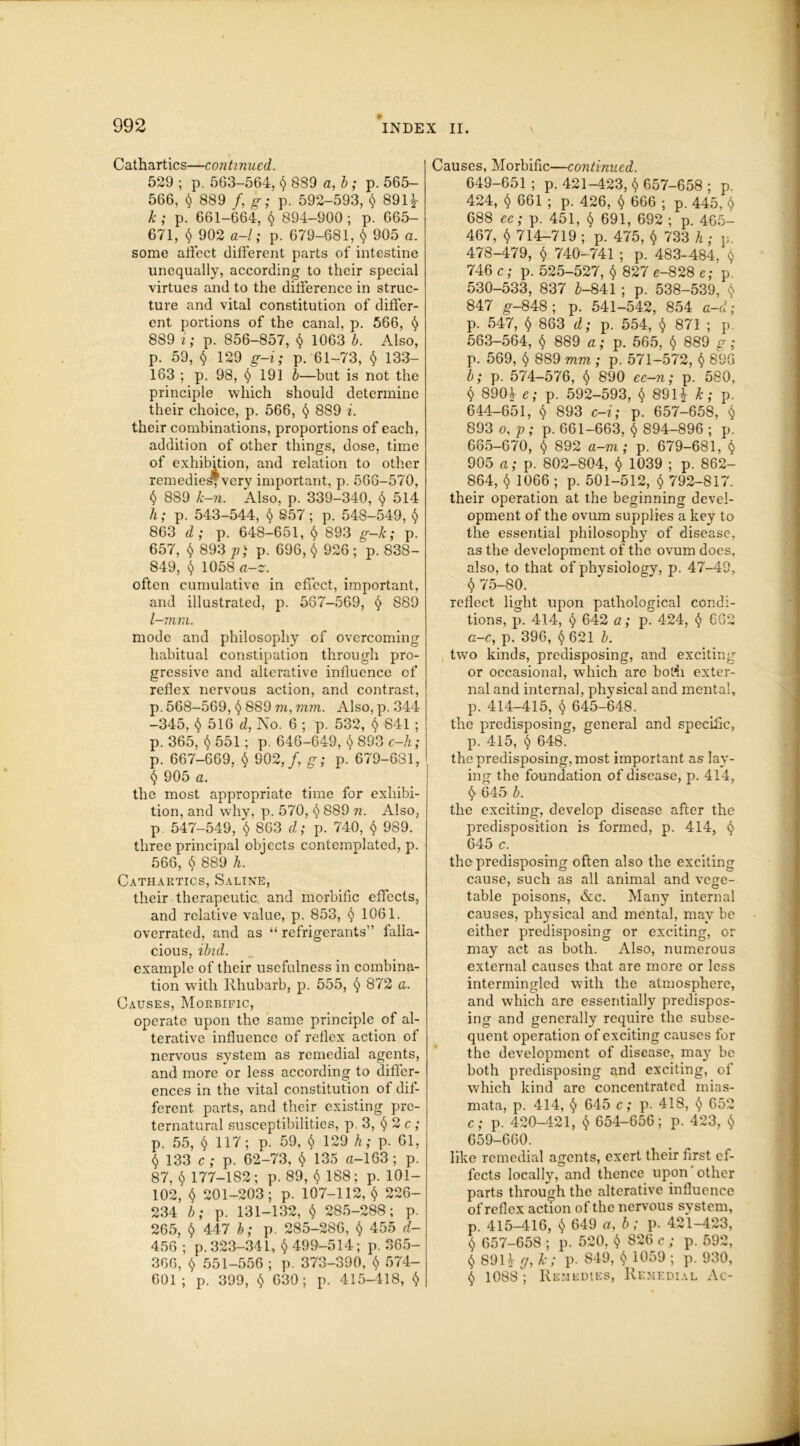 Cathartics—continued. 529 ; p. 563-564, $ 889 a, b ; p. 565- 566, $ 889 /, g; p. 592-593, $ 891* k; p. 661-664, $ 894-900 ; p. 665- 671, $ 902 a-/; p. 679-681, $ 905 a. some alfect different parts of intestine unequally, according to their special virtues and to the difference in struc- ture and vital constitution of differ- ent portions of the canal, p. 566, $ 889 i; p. 856-857, $ 1063 b. Also, p. 59, $ 129 g-i; p. 61-73, $ 133- 163 ; p. 98, § 191 b—but is not the principle which should determine their choice, p. 566, $ 889 i. their combinations, proportions of each, addition of other things, dose, time of exhibition, and relation to other remedies*very important, p. 566-570, $ 889 k-n. Also, p. 339-340, $ 514 h; p. 543-544, $ 857; p. 548-549, $ 863 d; p. 648-651, $ 893 g-k; p. 657, $ 893 p) p. 696, $ 926 ; p. 838- 849, $ 1058 as. often cumulative in effect, important, and illustrated, p. 567-569, $ 889 l—mm. mode and philosophy of overcoming habitual constipation through pro- gressive and alterative influence of reflex nervous action, and contrast, p. 568-569, $ 889 m, mm. Also, p.344 -345, $ 516 d, No. 6 ; p. 532, $ 841 ; p. 365, $ 551; p. 646-649, $ 893 e-h; p. 667-669, $ 902,/, g; p. 679-681, § 905 a. the most appropriate time for exhibi- tion, and why, p. 570, $ 889 n. Also, p. 547-549, t) 863 d; p. 740, $ 989. three principal objects contemplated, p. 566, $ 889 h. Cathartics, Saline, their therapeutic, and morbific effects, and relative value, p. 853, $ 1061. overrated, and as “ refrigerants” falla- cious, ibid. example of their usefulness in combina- tion with Rhubarb, p. 555, § 872 a. Causes, Morbific, operate upon the same principle of al- terative influence of reflex action of nervous system as remedial agents, and more or less according to differ- ences in the vital constitution of dif- ferent parts, and their existing pre- ternatural susceptibilities, p. 3, § 2 c ; p. 55, $ 117; p. 59, $ 129 h; p. 61, $ 133 c ; p. 62-73, $ 135 a-163; p. 87, $ 177-182; p. 89, $ 188: p. 101— 102, $ 201-203; p. 107-112,$ 226- 234 b; p. 131-132, $ 285-288; p. 265, $ 447 b; p. 285-286, $ 455 d- 456 ; p. 323-341, $ 499-514; p. 365- 366, $ 551-556 ; p. 373-390, $ 574- 601 ; p. 399, $ 630; p. 415-418, $ Causes, Morbific—continued. 649-651 ; p.421-423, $ 657-658 ; p. 424, $ 661 ; p. 426, $ 666 ; p. 445, 0 688 ec; p. 451, $ 691, 692 ; p. 465- 467, $ 714-719 ; p. 475, $ 733 h ; p. 478-479, $ 740-741 ; p. 483-484, $ 746 c; p. 525-527, $ 827 e-828 e; p. 530-533, 837 £-841 ; p. 538-539, SS 847 g-848; p. 541-542, 854 a-d; p. 547, $ 863 d; p. 554, $ 871 ; p. 563-564, $ 889 a; p. 565, $ 889 g; p. 569, $ 889 mm ; p. 571-572, $ 896 b; p. 574-576, $ 890 ee-n; p. 580, $ 890* e; p. 592-593, $ 891* k; p. 644-651, $ 893 c-i; p. 657-658, $ 893 o, p ; p. 661-663, $ 894-896 ; p. 665-670, $ 892 a-m ; p. 679-681, $ 905 a; p. 802-804, $ 1039 ; p. 862- 864, $ 1066 ; p. 501-512, $ 792-817. their operation at the beginning devel- opment of the ovum supplies a key to the essential philosophy of disease, as the development of the ovum does, also, to that of physiology, p. 47-49, $ 75-80. reflect light upon pathological condi- tions, p. 414, $ 642 a; p. 424, $ 662 c-c, p. 396, $ 621 b. two kinds, predisposing, and exciting or occasional, which are botii exter- nal and internal, physical and mental, p. 414-415, $ 645-648. the predisposing, general and specific, p. 415, $ 648. the predisposing, most important as lay- ing the foundation of disease, p. 414, $ 645 b. the exciting, develop disease after the predisposition is formed, p. 414, $ 645 c. the predisposing often also the exciting cause, such as all animal and vege- table poisons, &c. Many internal causes, physical and mental, may be either predisposing or exciting, or may act as both. Also, numerous external causes that are more or less intermingled with the atmosphere, and which are essentially predispos- ing and generally require the subse- quent operation of exciting causes for the development of disease, may be both predisposing and exciting, of which kind arc concentrated mias- mata, p. 414, $ 645 c; p. 418, $ 652 c; p. 420-421, $ 654-656; p. 423, $ 659-660. like remedial agents, exert their first ef- fects locally, and thence upon other parts through the alterative influence of reflex action of the nervous system, p. 415-416, $ 649 a, b; p. 421-423, $ 657-658 ; p. 520, $ 826 c ; p. 592, $ 891* rj, k; p. 849, $ 1059 ; p. 930, $ 1088 ; Remedies, Remedial Ac-