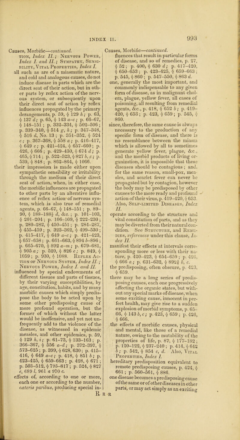 Causes, Morbific—continued. tion, Index II.; Nervous Power, Index I. and II.; Sympathy, Sensi- bility, Vital Properties, Index I. all such as are of a miasmatic nature, and cold and analogous causes, do not induce disease in parts which are the direct seat of their action, but in oth- er parts by reflex action of the nerv- ous system, or subsequently upon their direct seat of action by reflex influences propagated by the primary derangements, p. 59, $ 129 h; p. 63, § 137 d; p. 65, § 143 a-c; p. 66-67, $ 148-151; p. 332-334, $ 502-506; p. 339-340, $ 514 g, h; p. 347-348, () 516 d, No. 13 ; p. 351-352, $ 524 c; p. 367-368, $ 558 a; p. 416-417, § 649 c; p. 421-424, $ 657-660; p. 426, $ 666 ; p. 429-430, $ 674 d; p. 465, 714 ; p. 522-523, $ 827 b, c; p. 539, $ 848; p. 862-864, $ 1066. their impression is made either upon sympathetic sensibility or irritability through the medium of their direct seat of action, when, in either case, the morbific influences are propagated to other parts by an alterative influ- ence of reflex action- of nervous sys- tem, which is also true of remedial agents, p. 66-67, § 148-151 ; p. 89- 90, $ 188-188* d, &c. ; p. 101-103, $ 201-204; p. 106-109, $ 222-230; p. 280-282, $ 450-451; p. 284-287, § 455-459; p. 323-362, $ 499-530; p. 415-417, 5 649 a-c; p. 421-423, $ 657-658 ; p. 661-663,$ 894 6-896 ; p. 665-670, $ 892 a-m; p. 679-681, § 905 a; p. 520, <$> 826 c; p. 849, t) 1059 ; p. 930, 1088. Reflex Ac- tion of Nervous System, Index II. ; Nervous Power, Index I. and II. influenced by special endowments of different tissues and parts of tissues, by their varying susceptibilities, by age, constitution, habits, and by many morbific causes which simply predis- pose the body to be acted upon by some other predisposing cause of more profound operation, but the former of which without the latter would be inoffensive, and yet not un- frequently add to the violence of the disease, as witnessed in epidemic measles, and other epidemics, p. 59, <$> 129 h, i; p. 61-73, <$> 133-163 ; p. 366-367, $ 556 a-d; p. 372-397, $ 573-625 ; p. 399, $ 628, 630; p. 415- 416, § 649 a-c; p. 418, § 851 b; p. 423-425, $ 659-663; p. 428, $ 671 ; p. 503-512, $ 795-817; p. 524, $ 827 e, 689 l, 961 a 970 c. effects of, according to one or more, each one or according to the number, ccetcris paribus, producing special in- R i Causes, Morbific—continued. fluences that result in particular forms of disease, and so of remedies, p. 27, $ 52 ; p. 400, $ 630 d; p. 417-420, $ 650-653 ; p. 423-425, $ 659-663 ; p. 545, <$> 860 ; p. 547-550, $ 863 d. one, generally the most important, and commonly indispensable to any given form of disease, as in malignant chol- era, plague, yellow fever, all cases of poisoning, all resulting from remedial agents, &c., p. 418, <) 652 b ; p. 419- 420, § 653; p. 423, $ 659 ; p. 545, <$> 860. since, therefore, the same cause is always necessary to the production of any specific form of disease, and there is no resemblance between the miasm which is allowed by all to sometimes generate yellow fever, plague, &c., and the morbid products of living or- ganization, it is impossible that these diseases should be contagious ; and. for the same reason, small-pox, mea- sles, and scarlet fever can never be propagated but by contagion, however the body may be predisposed by other causes to the more ready and profound action of their virus, p. 419-420, <$> 653. Also, Self-limited Diseases, Index II. operate according to the structure and vital constitution of parts, and as they may be diverted from their natural con- dition. See Structure, and Reme- dies, references under this clause, In- dex II. manifest their effects at intervals corre- sponding more or less with their na- ture, p. 420-423, $ 654-659 ; p. 42G, $ 666 a; p. 631-632, $ 892.J b, c. the predisposing, often obscure, p. 423, <$> 659. there may be a long series of predis- posing causes, each one progressively affecting the organic states, but with- out any special marks of disease, when some exciting cause, innocent in per- fect health, may give rise to a sudden explosion of morbid symptoms, p. 65- 66, $ 143 b, c; p. 423, $ 659 ; p. 426, § 666. the effects of morbific causes, physical and mental, like those of a remedial nature, owing to the mutability of the properties of life, p. 87, $ 177-182 ; p. 120-122, <$> 237-240 ; p. 414, $ 642 b; p. 542, § 854 c, d. Also, Vital Properties, Index 1. hereditary predisposition equivalent to remote predisposing causes, p. 424 <S 661 ; p. 560-561, $ 886. one disease becomes a predisposing cause of the same or of other diseases in other parts, or may act simply as an exciting l R