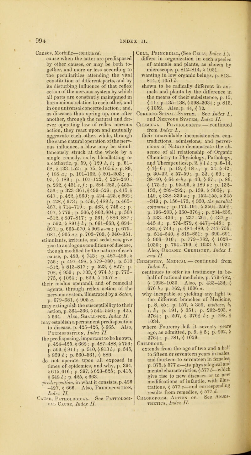 Causes, Morbific—continued. cause when the latter are predisposed by other causes, or may be both to- gether, and more or less according to the peculiarities attending the vital constitution of different parts, and by its disturbing influence of that reflex action of the nervous system by which all parts are constantly maintained in harmonious relation to each otlier, and in one universal concerted action; and, as diseases thus spring up, one after another, through the natural and for- ever operating law of reflex nervous action, they react upon and mutually aggravate each other, while, through the same natural operation of the nerv- ous influence, a blow may be simul- taneously struck at the whole by a single remedy, as by bloodletting or a cathartic, p. 59, < 129 h, i; p. GI- GS, < 133-152 ; p. 75, $165 b; p. 89, $ 188 a; p. 101-102, $ 201-203; p. 95, $ 189 ; p. 107-122, $ 226-240 ; p. 282, $ 451 c,f; p. 284-286, $ 455- 456; p. 323-361, < 499-529; p.415,< 647 ; p. 422, < 660; p. 424-425, $ 662; p. 428, < 673 ; p. 450, § 489 l; p.465- 467, $ 714-719 ; p. 483, < 746 c; p. 497, $ 779 ; p. 506, $ 803,804; p. 508 -512, $ 807-817 ; p. 561, $ 886, 887 ; p. 592, $ 891^ k; p. 661-663, $ 894- 897; p. 665-670, < 902 a-m ; p. 679- 681, $ 905 a; p. 703-709, $ 940-951. stimulants, irritants, and sedatives, give rise to analogous conditions of disease, though modified by the nature of each cause, p. 480, § 743 ; p. 487-489, < 756 ; p. 497-498, $ 779-780 ; p. 510 -512, $ 813-817; p. 523, $ 827; p. 708, (5) 950 ; p. 733, $ 974 b; p. 773- 775, $ 1024; p. 829, $ 1057 a. their modus operandi, and of remedial agents, through reflex action of the nervous system, illustrated by a Scton, p. 679-681, $ 905 a. may extinguish the susceptibility to their action, p. 364-366, $ 544-556 ; p. 425, $ 664. Also, Small-pox, Index II. may establish a permanent predisposition to disease, p. 425-426, $ 665. Also, Predisposition, Index II. the predisposing, important to be known, p. 424-425, <662; p. 487-488, $ 756; p. 509, $811; p. 510, $8136,- p.545, § 859 b ; p. 560-561, § 886. do not operate upon all exposed in times of epidemics, and why, p. 394, $ 615,616 ; p. 397, $ 623-625 ; p.415, $ 648 b; p. 425, < 663. predisposition, in what it consists, p. 426 -427, $ 666. Also, Predisposition, Index II. Cause, Pathological. See Pathologi- cal Cause, Index II. Cell, Primordial, (See Cells, Index 1.), differs in organization in each species of animals and plants, as shown by microscope, p. 812-814, $ 1051. wanting in low organic beings, p. 813— 814, < 1051 b. shown to be radically different in ani- mals and plants by the difference in the means of their subsistence, p. 15, <.11; p. 135-138, $ 298-3031; p. 815, $ 1052. Also,p. 44, <72. Cerebro-Spinal System. See Index I, and Nervous System, Index II. Chemical Physiologists — continued from Index /., their unavoidable inconsistencies, con- tradictions, admissions, and perver- sions of Nature demonstrate the ab- sence of all relationship of Organic Chemistry to Physiology, Pathology, and Therapeutics, p. 2, < 1 b ; p. 6-14, < *4i-6 ; p. 19, < 18 e ; p. 24, < 42 ; p. 30-32, < 57-59 ; p. 33, < 60 ; p. 38-40, < 64 c-h; p. 43, < 67 ; p. 86, < 175 d; p. 95-96, < 189 b; p. 132- 133, < 289-292 ; p. 139, < 303f; p. 149, < 338-339 a; p. 152-155, < 345 -349 ; p. 156-173, < 350, the parallel columns ; p. 174—191, < 3504-350i; p. 196-203, < 360-376^ ; p. 234-236, < 433-436; p. 237-261, < 437 g- 445 d; p. 274-279, < 447^-448 ; p. 482, < 744 ; p. 484-489, $ 747-756; p. 514-540, < 819-851; p. 690-691, < 906-910; p. 779-782, < 1028- 1030; p. 794-799, < 1033 £-1034. Also, Organic Chemistry, Index I. and II. Chemistry, Medical — continued from Index I., esntinues to offer its testimony in be- half of rational medicine, p. 779-782, < 1028-1030. Also, p. 433-434, < 676 b; p. 762, < 1006 a. why incapable of yielding any light to the different branches of Medicine, p. 8, <5; p. 157, < 350, mottoes, h, i, k; p. 191, $ 351 ; p. 202-203, < 376^ ; p. 207, < 376f b; p. 798, $ 1034. where Fourcroy left it seventy years aero, as admitted, p. 9, < 5 ; p. 202, < 376ir; P- 781, < 1029. Childhood, extends from the age of two and a halt to fifteen or seventeen years in males, and fourteen to seventeen in females, p. 375, < 577 a—its physiological and mental characteristics, < 5771—which give rise to new diseases or to new modifications of infantile, with illus- trations, < 577 c—and corresponding results from remedies, < 577 d. Chloroform, Action of. See Anes- thetics, Index II.