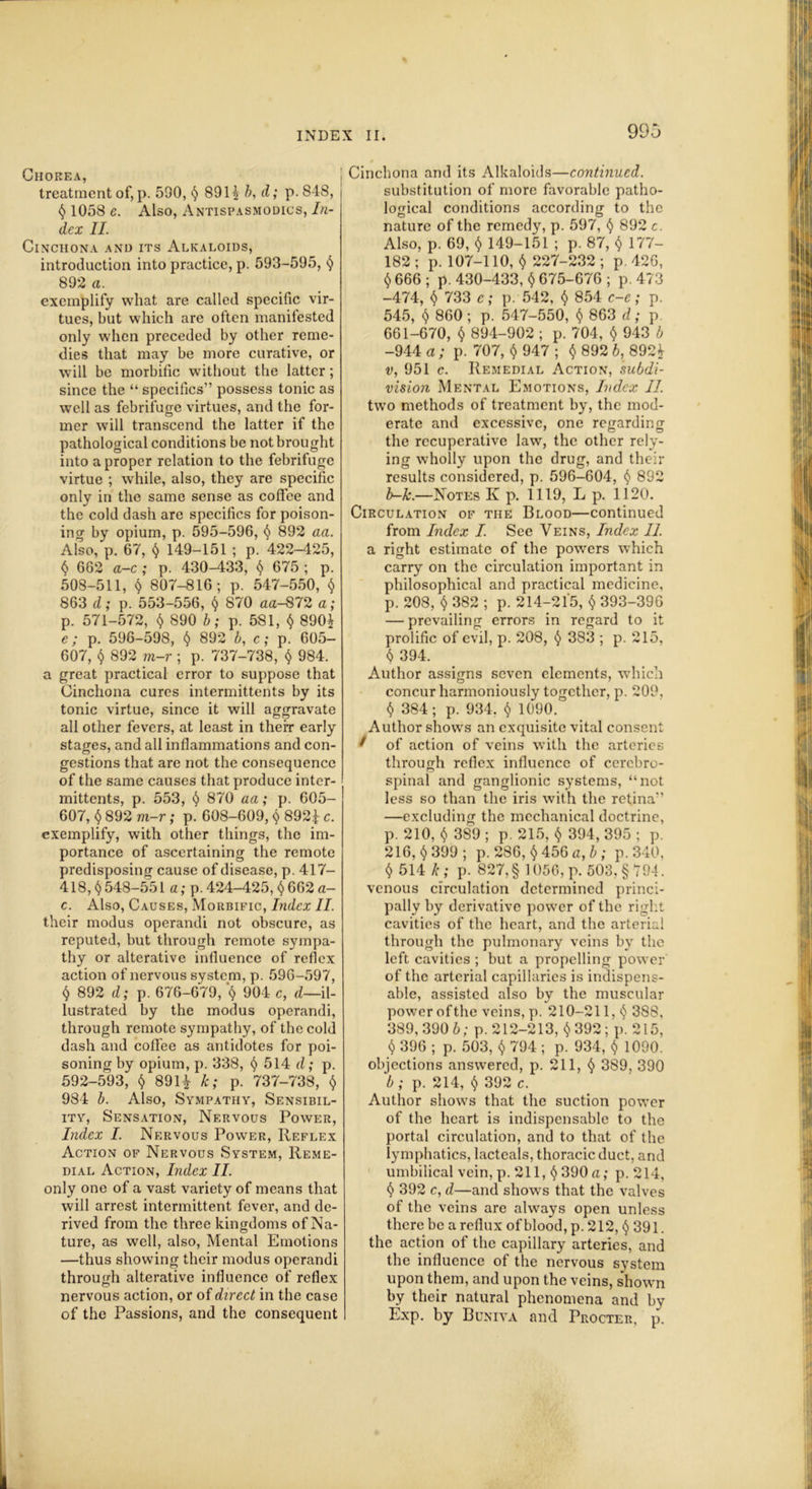 Chorea, treatment of, p. 590, § 891} b, d; p. 848, $ 1058 e. Also, Antispasmodics, In- dex II. Cinchona and its Alkaloids, introduction into practice, p. 593-595, $ 892 a. exemplify what are called specific vir- tues, but which are often manifested only when preceded by other reme- dies that may be more curative, or will be morbific without the latter; since the “ specifics” possess tonic as well as febrifuge virtues, and the for- mer will transcend the latter if the pathological conditions be not brought into a proper relation to the febrifuge virtue ; w'hile, also, they are specific only in the same sense as coffee and the cold dash are specifics for poison- ing by opium, p. 595-596, $ 892 aa. Also, p. 67, $ 149-151 ; p. 422-425, $ 662 a-c ; p. 430-433, $ 675 ; p. 508-511, $ 807-816; p. 547-550, $ 863 d; p. 553-556, $ 870 aa-872 a; р. 571-572, $ 890 b; p. 581, $ 890} c; p. 596-598, $ 892 b, c; p. 605- 607, $ 892 m-r ; p. 737-738, $ 984. a great practical error to suppose that Cinchona cures intermittents by its tonic virtue, since it will aggravate all other fevers, at least in their early stages, and all inflammations and con- gestions that are not the consequence of the same causes that produce inter- mittents, p. 553, § 870 aa; p. 605- 607, $ 892 m-r; p. 608-609, $ 892f c. exemplify, with other things, the im- portance of ascertaining the remote predisposing cause of disease, p. 417- 418, $ 548-551 a; p. 424-425, $ 662 a- с. Also, Causes, Morbific, Index II. their modus operandi not obscure, as reputed, but through remote sympa- thy or alterative influence of reflex action of nervous system, p. 596-597, $ 892 d; p. 676-679, '$ 904 c, d—il- lustrated by the modus operandi, through remote sympathy, of the cold dash and coffee as antidotes for poi- soning by opium, p. 338, $ 514 d; p. 592-593, $ 891} k; p. 737-738, $ 984 b. Also, Sympathy, Sensibil- ity, Sensation, Nervous Power, Index I. Nervous Power, Reflex Action of Nervous System, Reme- dial Action, Index II. only one of a vast variety of means that will arrest intermittent fever, and de- rived from the three kingdoms of Na- ture, as well, also, Mental Emotions —thus showing their modus operandi through alterative influence of reflex nervous action, or of direct in the case of the Passions, and the consequent Cinchona and its Alkaloids—continued. substitution of more favorable patho- logical conditions according to the nature of the remedy, p. 597, $ 892 c. Also, p. 69, $ 149-151 ; p. 87, $ 177- 182; p. 107-110, $ 227-232; p.426, $ 666 ; p.430-433, $ 675-676; p. 473 -474, $ 733 c; p. 542, $ 854 c-e; p. 545, $ 860; p. 547-550, $ 863 d; p. 661-670, $ 894-902 ; p. 704, $ 943 b -944 a ; p. 707, $ 947 ; $ 892 b, 892} v, 951 c. Remedial Action, subdi- vision Mental Emotions, Index II. two methods of treatment by, the mod- erate and excessive, one regarding the recuperative law, the other rely- ing wholly upon the drug, and their results considered, p. 596-604, § 892 b-k.—Notes K p. 1119, L p. 1120. Circulation of the Blood—continued from Index I. See Veins, Index II. a right estimate of the powers which carry on the circulation important in philosophical and practical medicine, p. 208, $ 382 ; p. 214-215, $ 393-396 — prevailing errors in regard to it prolific of evil, p. 208, $ 383 ; p. 215, <5 394. Author assigns seven elements, which concur harmoniously together, p. 209. $ 384; p. 934. $ 1090. Author shows an exquisite vital consent 1 of action of veins with the arteries through reflex influence of cerebro- spinal and ganglionic systems, “not less so than the iris with the retina” —excluding the mechanical doctrine, p. 210, $ 389 ; p. 215, $ 394, 395 ; p. 216, $399; p. 286, $ 456 a, b ; p. 340, $ 514 k ; p. 827,§ 1056, p. 503, §794. venous circulation determined princi- pally by derivative power of the right cavities of the heart, and the arterial through the pulmonary veins by the left cavities ; but a propelling power of the arterial capillaries is indispens- able, assisted also by the muscular power ofthe veins, p. 210-211, $ 388, 389, 390 b; p. 212-213, $ 392; p. 215, $ 396 ; p. 503, $ 794 ; p. 934, $ 1090. objections answered, p. 211, $ 389, 390 b ; p. 214, $ 392 c. Author shows that the suction power of the heart is indispensable to the portal circulation, and to that of the lymphatics, lacteals, thoracic duct, and umbilical vein, p. 211, $ 390 a; p. 214, $ 392 c, d—and show's that the valves of the veins are always open unless there be a reflux of blood, p. 212, $ 391. the action of the capillary arteries, and the influence of the nervous system upon them, and upon the veins, shown by their natural phenomena and by Exp. by Buniva and Procter, p.