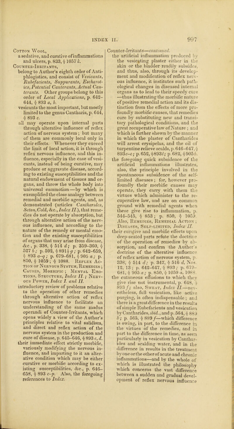 Cotton Wool, a sedative, and curative of inflammations and ulcers, p. 833, 4 1057 /;. Counter-Irritants, belong to Author’s eighth order of Anti- phlogistics, and consist of Vesicants, Rubefacients, Suppurants, Escharot- ics, Potential Canter ants, Actual Cau- terants. Other groups belong to this order of Local Applications, p. G42- 644, 4 893 a, b. vesicants the most important, but mostly limited to the genus Cantharis, p. 644, 4 893 c. all may operate upon internal parts through alterative influence of reflex action of nervous system ; but many of them are commonly local only in their effects. Whenever they exceed the limit of local action, it is through reflex nervous influence, and this in- fluence, especially in the case of vesi- cants, instead of being curative, may produce or aggravate disease, accord- ing to existing susceptibilities and the natural endowment of tissues and or- gans, and throw the whole body into universal commotion—by which is exemplified the close analogy between remedial and morbific agents, and, as demonstrated (articles Cantharides, Seton, Cold, &c., Index II ), that reme- dies do not operate by absorption, but through alterative action of the nerv- ous influence, and according to the nature of the remedy or mental emo- tion and the existing susceptibilities of organs that may arise from disease, &c , p. 338, 4 514 d; p. 359-360, $ 527 b; p. 592, $891*^; p. 642-659, $ 893 a-q; p. 679-681, 4 905 a; p. 850, § 1059 ; 4 1088. Reflex Ac- tion of Nervous System, Remedies ; Causes, Morbific ; Mental Emo- tions, Structure, Index II.; Nerv- ous Power, Index I. and II. introductory review of problems relative to the operation of other remedies through alterative action of reflex nervous influence to facilitate an understanding of the same modus operandi of Counter-Irritants, which opens widely a view of the Author’s principles relative to vital solidism, and direct and reflex action of the nervous system in the production and cure of disease, p. 645-646, 4 893 c, d. their immediate effect strictly morbific, variously modifying the nervous in- fluence, and imparting to it an alter- ative condition which may be either curative or morbific according to ex- isting susceptibilities, &c., p. 646- 658, 4 893 c-p. Also, the foregoing references to Index. Counter-Irritants—continued. the artificial inflammation produced by the vesicating plaster either in the skin or the bladder readily subsides, and thus, also, through its develop- ment and modification of reflex nerv- ous influence, it institutes such path- ological changes in diseased internal organs as to lead to their speedy cure —thus illustrating the morbific nature of positive remedial action and its dis- tinction from the effects of more pro- foundly morbific causes, that remedies cure by substituting new and transi- tory pathological conditions, and the great recuperative law of Nature ; and which is farther shown by the manner in which the plaster of Cantharides will arrest erysipelas, and the oil of turpentine relieve scalds, p. 646-647,4 893c-e; p. 652, 4893/,* p.682, 4905A the foregoing quick subsidence of the artificial inflammations illustrates, also, the principle involved in the spontaneous subsidence of the sell- limited diseases ; for, however pro- foundly their morbific causes may operate, they carry with them the virtues which administer to the re- cuperative law, and are on common ground with remedial agents when these give rise to inflammation, p. 544-545, 4 853 ; p. 850, 4 1059. Also, Remedies, Remedial Action ; Diseases, Self-limited, Index II. their curative and morbific effects upon deep-seated parts refute the doctrine of the operation of remedies by ab- sorption, and confirm the Author's doctrine of the alterative influence of reflex action of nervous system, p. 338, 4 514 d; p. 347, 4 516 d, Nos. 12, 13; p. 642-647, 4 893; p. 679- G81, 4 905 a; p. 850, 4 1059 a, 1088. the cutaneous effusions to which they give rise not instrumental, p. 648, ) 893 f; also, Sweat, Index II.—nev- ertheless, full vesication, like active purging, is often indispensable; and there is a greatdifference in the results of simple Rubefacients and vesication by Cantharides, ibid., and p. 564, 4 889 b; p. 565, 4 889 /—which difference is owing, in part, to the difference in the virtues of the remedies, and in part to the difference in time, as seen particularly in vesication by Canthar- ides and scalding water, and in the difference in results in the treatment by one or the other of acute and chronic inflammations—and by the whole of which is illustrated the philosophy which concerns the vast difference between a sudden and gradual devel- opment of reflex nervous influence