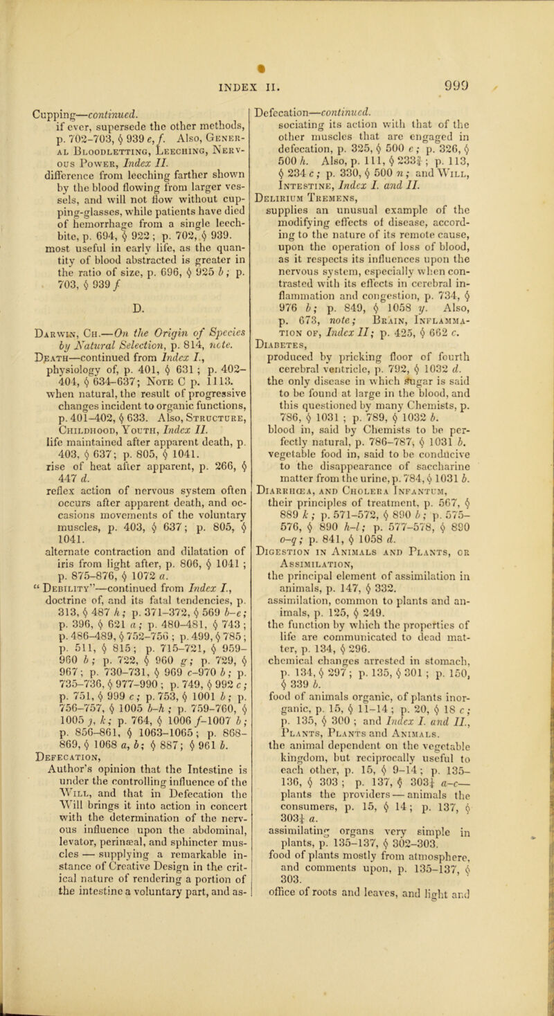 Cupping—continued. if ever, supersede the other methods, p. 702-703, $ 939 e,f. Also, Gener- al Bloodletting, Leeching, Nerv- ous Power, Index II. difference from leeching farther shown by the blood flowing from larger ves- sels, and will not flow without cup- ping-glasses, while patients have died of hemorrhage from a single leech- bite, p. 094, $ 922; p. 702, $ 939. most useful in early life, as the quan- tity of blood abstracted is greater in the ratio of size, p. 096, $ 925 b; p. 703, $ 939 / D. Darwln, Ch.— On the Origin of Species by Natural Selection, p. 814, 'note. Death—continued from Index physiology of, p. 401, <$> 631 ; p. 402- 404, $ 634-637; Note C p. 1113. when natural, the result of progressive changes incident to organic functions, p. 401-402, l) 633. Also, Structure, Childhood, Youth, Index 11. life maintained after apparent death, p. 403, $ 637; p. 805, § 1041. rise of heat after apparent, p. 266, <$> 447 d. reflex action of nervous system often occurs after apparent death, and oc- casions movements of the voluntary muscles, p. 403, $ 637; p. 805, § 1041. alternate contraction and dilatation of iris from light after, p. 806, <$> 1041 ; p. 875-876, $ 1072 a. “ Debility”—continued from Index doctrine of, and its fatal tendencies, p. 313, $ 487 h; p. 371-372, $ 569 b-c; p. 396, $ 621 a; p. 480-481, $ 743 ; p. 486-489, $ 752-756 ; p. 499, $ 785; p. 511, 815; p. 715-721, $ 959- 960 b ; p. 722, $ 960 g; p. 729, $ 967; p. 730-731, $ 969^ c-970 b; p. 735-736, $ 977-990 ; p. 749, $ 992 c ; p. 751, $ 999 c; p. 753, $ 1001 b; p. 756-757, $ 1005 b-h ; p. 759-760, $ 1005 j, k; p. 764, $ 1006/-1007 b; p. 856-861, () 1063-1065; p. 868- 869, $ 1068 a, b; $ 887; $ 961 b. Defecation, Author’s opinion that the Intestine is under the controlling influence of the Will, and that in Defecation the W ill brings it into action in concert with the determination of the nerv- ous influence upon the abdominal, levator, perineal, and sphincter mus- cles — supplying a remarkable in- stance of Creative Design in the crit- ical nature of rendering a portion of the intestine a voluntary part, and as- Defecation—continued. sociatinff its action with that of the other muscles that arc engaged in defecation, p. 325, 500 e ; p. 326, § 500 h. Also, p. 111, § 233£ ; p. 113, <$> 234 c ; p. 330, $ 500 n ; and Will, Intestine, Index 1. and II. Delirium Tremens, supplies an unusual example of the modifying effects of disease, accord- ing to the nature of its remote cause, upon the operation of loss of blood, as it respects its influences upon the nervous system, especially when con- trasted with its effects in cerebral in- flammation and congestion, p. 734, § 976 b; p. 849, $ 1058 y. Also, p. 673, note; Brain, Inflamma- tion of, Index II; p. 425, § 662 c. Diabetes, produced by pricking floor of fourth cerebral ventricle, p. 792, § 1032 d. the only disease in which £ugar is said to be found at large in the blood, and this questioned by many Chemists, p. 786, $ 1031 ; p. 789, $ 1032 b. blood in, said by Chemists to be per- fectly natural, p. 786-787, § 1031 b. vegetable food in, said to be conducive to the disappearance of saccharine matter from the urine, p. 784, ^ 1031 b. Diarriicea, and Cholera Infantum, their principles of treatment, p. 567, <$> 889 k ; p. 571-572, $ 890 b; p. 575- 576, $ 890 h-l; p. 577-578, $ 890 o-q; p. 841, § 1058 d. Digestion in Animals and Plants, or Assimilation, the principal element of assimilation in animals, p. 147, <$> 332. assimilation, common to plants and an- imals, p. 125, <$> 249. the function by which the properties of life are communicated to dead mat- ter, p. 134, <$> 296. chemical changes arrested in stomach, p. 134, $ 297 ; p. 135, $ 301 ; p. 150, $ 339 b. food of animals organic, of plants inor- ganic, p. 15, $ 11-14 ; p. 20, $ 18 c; p. 135, $ 300 ; and Index I. and II., Plants, Plants and Animals. the animal dependent on the vegetable kingdom, but reciprocally useful to each other, p. 15, § 9-14; p. 135- 136, <$> 303 ; p. 137, $ 303] a-c— plants the providers — animals the consumers, p. 15, <$> 14; p. 137, 6 303£ a. assimilating organs very simple in plants, p. 135-137, $ 302-303. food of plants mostly from atmosphere, and comments upon, p. 135-137 b 303. office of roots and leaves, and light and C*