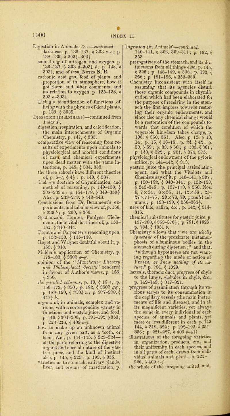 Digestion in Animals, &c.—continued. darkness, p. 136-137, 303 c-e; p. 138-139, $ 303^-3031. something of nitrogen, and oxygen, p. 136-137, $ 303 <j-3Q3£ b; p. 138, $ 303^, and of iron, Notes N, R. carbonic acid gas, food of plants, and proportion of in atmosphere, how it got there, and other comments, and its relation to oxygen, p. 135-138, 6 303 a-303£. Liebig’s identification of functions of living with the physics of dead plants, p. 139, $ 303f. Digestion (in Animals)—continued from Index I., digestion, respiration, and calorification, the main intrenchments of Organic Chemistry, p. 147, § 333. comparative view of reasoning from re- sults of experiments upon animals to physiological and morbid conditions of man, and chemical experiments upon dead matter with the same in- tentions, p. 148, § 334, 335. the three schools have different theories of, p. 6-7, $ 4* ; p. 149, $ 337. Liebig's doctrine of Chymification, and method of reasoning, p. 149-150, § 338-339 a; p. 154-178, $ 349-350#. Also, p. 239-279, <$> 440-448. Conclusions from Dr. Beaumont’s ex- periments, and tabular view of, p. 150, $ 339 b; p. 200, $ 366. Spallanzani, Hunter, Fordyce, Tiede- mann, their vital doctrines of, p. ISO- 152, § 340-344. Prout’s and Carpenter’s reasoning upon, p. 152-153, § 145-148. Roget and Wagner doubtful about it, p. 153, $ 348. Mulder’s application of Chemistry, p. ' 179-183, $ 350f a-g. opinion of the “ Manchester Literary and Philosophical Society” rendered in favour of Author’s views, p. 156, $ 350. the parallel columns, p. 19, <$> 18 e; p. 156-173, $ 350 ; p. 182, $ 350f gg ; p. 189-190, § 350| n; p. 277-278, $ 4471 b. organs of, in animals, complex and va- rious, with a corresponding variety in functions and gastric juice, and food, p. 140, $304-306; p. 191-192, $ 353; p. 223-226, $ 409 e-j. how to make up an unknown animal from any given part, as a tooth, or bone, &c., p. 144—145, § 323-324— ali the parts referring to the digestive organs and special nature of the gas- tric juice, and the kind of instinct also, p. 145, <$> 325 ; p. 193, <$> 356. varieties as to stomach, salivary glands, liver, and organs of mastication, p. Digestion (in Animals)—continued 140-141, $ 306, 309-311 ; p. 192, $ 353. prerogatives of the stomach, and its dis- tinctions from all things else, p. 145, $ 325; p. 148-149, $ 336; p. 193, $ 356; p. 191-196, t) 353-360. Chemistry inconsistent with itself in assuming that its agencies disturb those organic compounds in chymifi- cation which had been elaborated for the purpose of receiving in the stom- ach the first impress towards restor- ing their organic endowments, and since also any chemical change would be a restoration of the compounds to- wards that condition of which the vegetable kingdom takes charge, p. 196, § 360, 361. Also, p. 15, $ 13, 14; p. 16, § 16-18 ; p. 24, <5> 42 ; p. 30, $ 59 ; p. 33, 60 ; p. 135, $ 301; p. 143, $ 322 ; p. 201, $ 374, 375. physiological endowment of the pyloric orifice, p. 141-142, 313. gastric juice the principal assimilating agent, and what the Vitalists and Chemists say of it, p. 140-141, § 307 ; p. 150-152, $ 340-344; p. 152-153, $ 345-348; p. 157-173, $ 350, Nos. 6, 7X54; 8X55; 11, 12x58; 25- 27 X 71-76 ; 29 X 78, 79, parallel col- umns ; p. 193-199, 356-364£. uses of bile, saliva, &c., p. 142, § 314- 316. chemical substitutes for gastric juice, j? 197-203, $ 363-3762; P-781, $ 1029 p. 784, $ 1031 b. Chemistry allows that “ wTe are wholly ignorant of the proximate metamor- phosis of albuminous bodies in tho stomach during digestion and that, “ although hypotheses are not want- ing regarding the mode of action of Pepsin, -we know nothing of its na- ture,” p. 781, § 1029. lacteals, thoracic duct, progress of chyle to the lungs, globules in chyle, &c., p. 142-143, $ 317-321. progress of assimilation through its va- rious stages to its consummation in the capillary vessels (the main instru- ments of life and disease), and in all its magnificent varieties, yet always the same in every individual of each species of animals and plants, yet more or less different in each, p. 143 144, $ 319, 322; p. 192-193, $ 354- 356 ; p. 221-227, $ 409 £-411. . illustrations of the foregoing varieties in organization, products, &c., and their uniformity in each species, and in all parts of each, drawn from indi- vidual animals and plants, p. 222- 226, $ 409 c-j. the whole of the foregoing united, and,