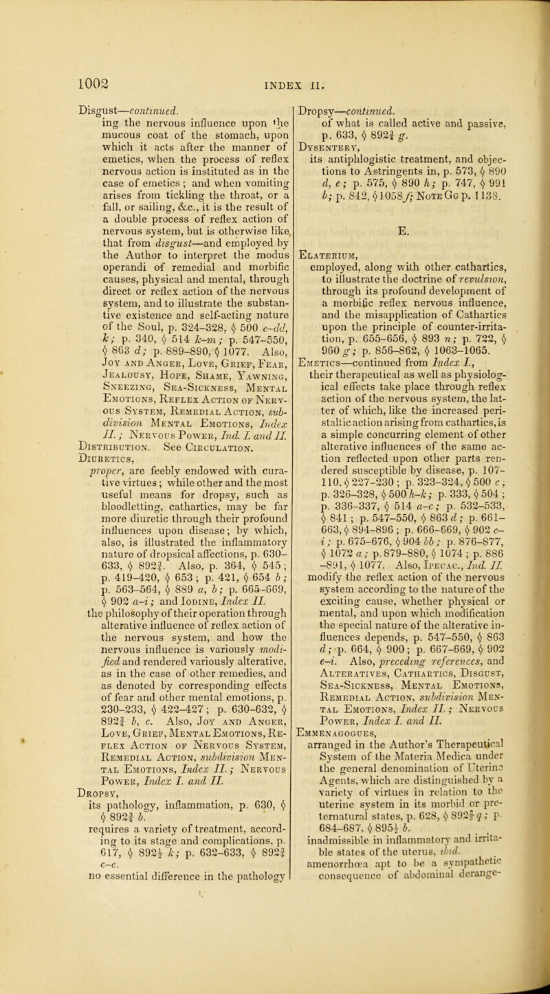 Disgust—continued. ing the nervous influence upon fhe mucous coat of the stomach, upon which it acts after the manner of emetics, when the process of reflex nervous action is instituted as in the case of emetics ; and when vomiting arises from tickling the throat, or a fall, or sailing, &c., it is the result of a double process of reflex action of nervous system, but is otherwise like, that from disgust—and employed by the Author to interpret the modus operandi of remedial and morbific causes, physical and mental, through direct or reflex action of the nervous system, and to illustrate the substan- tive existence and self-acting nature of the Soul, p. 324-328, $ 500 c-dd, k; p. 340, $ 514 k-m; p. 547-550, $ 863 d; p. 889-890, $ 1077. Also, Joy and Anger, Love, Grief, Fear, Jealousy, Hope, Shame, Yawning, Sneezing, Sea-Sickness, Mental Emotions, Reflex Action of Nerv- ous System, Remedial Action, sub- division Mental Emotions, Judex II. ; Nervous Power, Ind. I. and II. Distribution. See Circulation. Diuretics, ;proper, are feebly endowed with cura- tive virtues; while other and the most useful means for dropsy, such as bloodletting, cathartics, may be far more diuretic through their profound influences upon disease; by which, also, is illustrated the inflammatory nature of dropsical affections, p. 630- 633, $ 892|. Also, p. 364, $ 545; p. 419-420, $ 653; p. 421, $ 654 b; p. 563-564, § 889 a, b; p. 665-669, $ 902 a-i; and Iodine, Index II. the philosophy of their operation through alterative influence of reflex action of the nervous system, and how the nervous influence is variously modi- fied and rendered variously alterative, as in the case of other remedies, and as denoted by corresponding effects of fear and other mental emotions, p. 230-233, $ 422-427; p. 630-632, $ 892| b, c. Also, Joy and Anger, Love, Grief, Mental Emotions, Re- flex Action of Nervous System, Remedial Action, subdivision Men- tal Emotions, Index II.; Nervous Powter, Index I. and II. Dropsy, its pathology, inflammation, p. 630, $ $ 892i b. requires a variety of treatment, accord- ing to its stage and complications, p. 617, $ 8921 k; p. 632-633, $ 892£ c—c. no essential difference in the pathology Dropsy—continued. of what is called active and passive, p. 633, $ 892i g. Dysentery, its antiphlogistic treatment, and objec- tions to Astringents in, p. 573, $ 890 d, e; p. 575, $ 890 fi; p. 747, $ 991 b; p. 812, 1058/- Note Gg p. 1138. E. Elaterium, employed, along with other cathartics, to illustrate the doctrine of revulsion, through its profound development of a morbific reflex nervous influence, and the misapplication of Cathartics upon the principle of counter-irrita- tion, p. 655-656, $ 893 n; p. 722, § 960 g; p. 856-862, $ 1063-1065. Emetics—continued from Index their therapeutical as well as physiolog- ical effects take place through reflex action of the nervous system, the lat- ter of which, like the increased peri- staltic action arising from cathartics, is a simple concurring element of other alterative influences of the same ac- tion reflected upon other parts ren- dered susceptible by disease, p. 107- 110.$227-230 ; p. 323-324, $ 500 c, p. 326-328, $ 500 h-k; p. 333, $ 504 ; p. 336-337, $ 514 a-c; p. 532-533, $ 841 ; p. 547-550, $ 863 d ; p. 661— 663, $ 894-896 ; p. 666-669, $ 902 c- i; p. 675-676, $ 904 bb ; p. 876-877, $ 1072 a ; p. 879-880, $ 1074 ; p. 886 -891, $ 1077. Also, Ipecac., Ind. II. modify the reflex action of the nervous system according to the nature of the exciting cause, whether physical or mental, and upon which modification the special nature of the alterative in- fluences depends, p. 547-550, $ 863 d; p. 664, $ 900; p. 667-669, $ 902 e-i. Also, preceding references, and Alteratives, Cathartics, Disgust, Sea-Sickness, Mental Emotions, Remedial Action, subdivision Men- tal Emotions, Index II.; Nervous Power, Index I. and II. Emmenagogues, arranged in the Author's Therapeutical System of the Materia Medica under the general denomination of Uterine Agents, which are distinguished by a variety of virtues in relation to the uterine system in its morbid or pre- ternatural states, p. 628, $ 892| q; p- 684-687, $ 895^ b. inadmissible in inflammatory and irrita- ble states of the uterus, ibid. amenorrhoea apt to be a sympathetic consequence of abdominal derange-