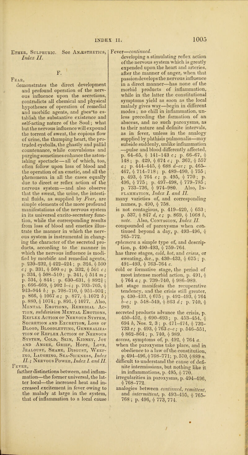 100,3 Ether, Sulphuric. See Anaesthetics, Index II. Fear, demonstrates the direct development and profound operation of the nerv- ous influence upon the secretions, contradicts all chemical and physical hypotheses of operation of remedial and morbific agents, and goes’to es- tablish the substantive existence and self-acting nature of the Soul; what but the nervous influence will expound the torrent of sweat, the copious flow of urine, the thumping heart, the pro- truded eyeballs, the ghastly and pallid countenance, while convulsions and purging sometimes enhance the aston- ishing spectacle — all of which, too, often follow upon loss of blood and the operation of an emetic, and all the phenomena in all the cases equally due to direct or reflex action of the nervous system — and also observe that the sweat, the urine, the intesti- nal fluids, as supplied by Fear, are simple elements of the more profound manifestations of the nervous system in its universal excito-secretory func- tion, while the corresponding results from loss of blood and emetics illus- trate the manner in which the nerv- ous system is instrumental in chang- ing the character of the secreted pro- ducts, according to the manner in which the nervous influence is modi- fied by morbific and remedial agents, p 230-232, $ 422-424 ; p. 324, $ 500 c; p. 331, $ 500 o ; p. 332, $ 501 c; p. 334, $ 508-510 ; p. 341, $ 514 m; p. 534, $ 844; p. G30-C31, $ 892|; p. 666-609, $ 902 b-i; p. 703-705, $ 943-944 b; p. 703-710, $ 951-952; p. 866, $ 1067 a; p. 877, $.1072 b; p. 880, $ 1074; p. 891, $ 1077. Also, Mental Emotions, Remedial Ac- tion, subdivision Mental Emotions, Reflex Action of Nervous System, Secretion and Excretion, Loss of Blood, Bloodletting, Generaliza- tion of Reflex Action of Nervous System, Cold, Skin, Kidney, Joy and Anger, Grief, Hope, Love, Jealousy, Shame, Disgust, Weep- ing, Laughing, Sea-Sickness, Index II.; Nervous Power, Index I. and II. Fever, farther distinctions between, and inflam- mation—the former universal, the lat- ter local—the increased heat and in- creased excitement in fever owing to the malady at large in the system, that of inflammation to a local cause Fever—continued. developing a stimulating reflex action of the nervous system which is greatly expended upon the heart and arteries, after the manner of anger, when that passion develops the nervous influence in a direct manner—has none of the morbid products of inflammation, while in the latter the constitutional symptoms yield as soon as the local malady gives way—begin in different modes ; no chill in inflammation, un- less preceding the formation of an abscess, and no such paroxysms, as to their nature and definite intervals, as in fever, unless in the analogy supplied by phthisis pulmonalis—may subside suddenly, unlike inflammation —pulse and blood differently affected, p. 64-65, $ 141-143 c; p^ 66-67, $ 148; p. 429, $ 674 c; p. 367, $ 557 a; p. 444-445, $ 688 d-ee; p. 465- 467, $ 714-718 ; p. 489-490, $ 755 ; p. 493, $ 764 e; p. 495, $ 770 ; p. 496, $ 775; p. 497-498, $ 779-785; p. 733-736, $ 974-980. Also, In- flammation, Index I. and II. many varieties of, and corresponding names, p. 490, $ 758. is not contagious, p. 419-420, $ 653 ; p. 537, $ 847 d, c; p. 869, $ 1068 b, note. Also, Contagion, Index II. compounded of paroxysms when con. tinued beyond a day, p. 493-496, $ 765-772. ephemera a simple tvpe of, and descrip- tion, p. 490-493, $ 759-764. has three stages, cold, hot, and crisis, or sweating, &c., p. 430-433, $ 675 ; p. 491-493, $ 763-764 c. cold or formative stage, the period of most intense morbid action, p. 491, $ $ 764 a; p. 739-740, $ 986-9S9. hot stage manifests the recuperative tendency, and the crisis still greater, p. 430-433, $ 675 ; p. 492-493, $ 764 b-c; p. 548-549, $ 863 d; p. 740, $ 989. secreted products advance the crisis, p. 450-452, $ 690-693 ; p. 453-454, $ 694 b, Nos. 2, 3 ; p. 471-474, $ 732- 733 c; p. 493, $ 763 c-c ; p. 546-551, $ 862-864; p. 740, $ 989. access, symptoms of, p. 492, $ 764 a. when the paroxysms take place, and in obedience to a law of the constitution, p. 494-496, $768-771; p. 570, $889 n. difficult to understand the cause of defi- nite intermissions, but nothing like it in inflammations, p. 495, $ 770. irregularities in paroxysms, p. 494-496 $ 768-772. analogies between continued, remittent, and intermittent, p. 493-495, $ 765- 768 ; p. 496, $ 773, 774.