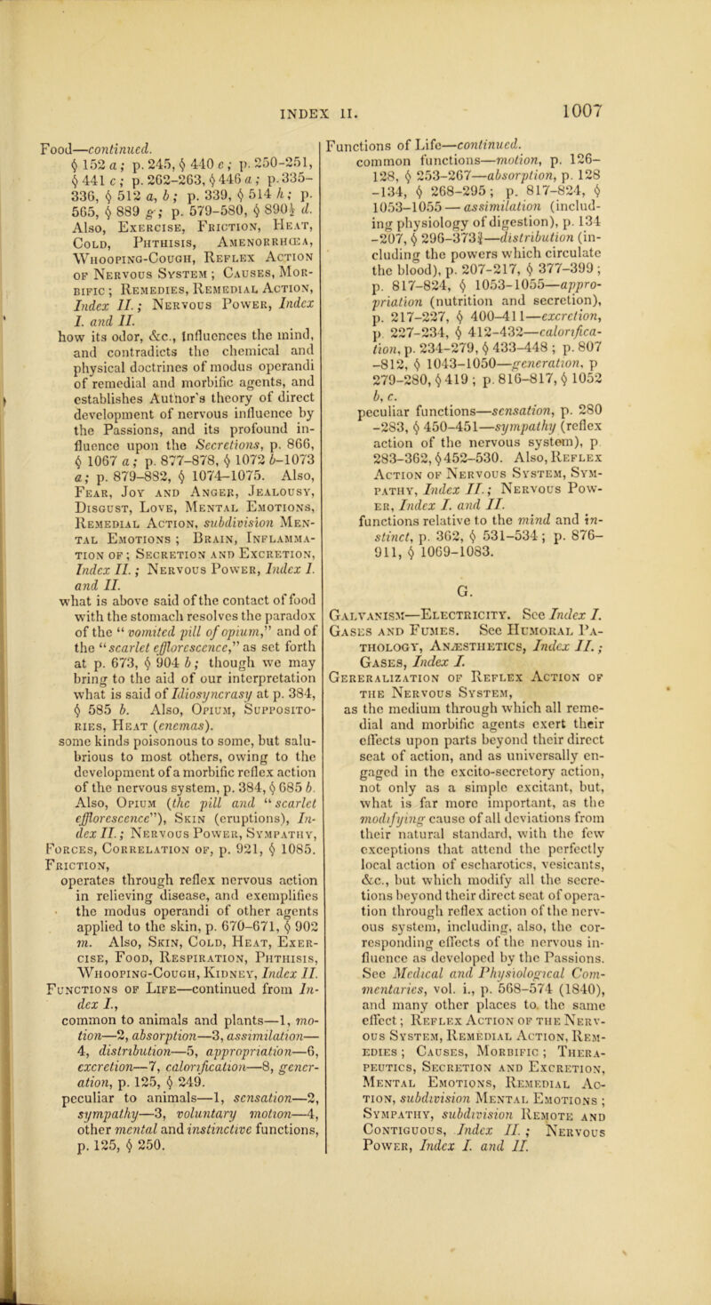 Food—continued. $ 152 a ; p. 245, $ 440 c ; p. 250-251, $441 c; p. 262-263, $ 446 a ; p.335- 336, $ 512 a, b; p. 339, $ 514 h; p. 565, $ 889 g; p. 579-580, $ 890^ d. Also, Exercise, Friction, Heat, Cold, Phthisis, Amenorrhcea, Whooping-Cough, Reflex Action of Nervous System ; Causes, Mor- bific ; Remedies, Remedial Action, Index II.; Nervous Power, Index l. and II. how its odor, &c., Influences the mind, and contradicts the chemical and physical doctrines of modus operandi of remedial and morbific agents, and establishes Author’s theory of direct development of nervous influence by the Passions, and its profound in- fluence upon the Secretions, p. 866, $ 1067 a; p. 877-878, $ 1072 £-1073 a; p. 879-882, $ 1074-1075. Also, Fear, Joy and Anger, Jealousy, Disgust, Love, Mental Emotions, Remedial Action, subdivision Men- tal Emotions ; Brain, Inflamma- tion of ; Secretion and Excretion, Index II.; Nervous Power, Index 1. and II. what is above said of the contact of food with the stomach resolves the paradox of the “ vomited pill of opium, and of the “ scarlet efflorescence, as set forth at p. 673, $ 904 b; though we may bring to the aid of our interpretation what is said of Idiosyncrasy at p. 384, $ 585 b. Also, Opium, Supposito- ries, Heat {enemas). some kinds poisonous to some, but salu- brious to most others, owing to the development of a morbific reflex action of the nervous system, p. 384, $ 685 b. Also, Opium {the pill and “ scarlet efflorescence), Skin (eruptions), In- dex II.; Nervous Power, Sympathy, Forces, Correlation of, p. 921, $ 1085. Friction, operates through reflex nervous action in relieving disease, and exemplifies the modus operandi of other agents applied to the skin, p. 670-671, $ 902 m. Also, Skin, Cold, Heat, Exer- cise, Food, Respiration, Phthisis, Whooping-Cough, Kidney, Index II. Functions of Life—continued from In- dex I., common to animals and plants—1, mo- tion—2, absorption—3, assimilation— 4, distribution—5, appropriation—6, excretion—7, calorification—8, gener- ation, p. 125, $ 249. peculiar to animals—1, sensation—2, sympathy—-3, voluntary motion—4, other mental and instinctive functions, Functions of Life—continued. common functions—motion, p. 126- 128, $ 253-267—absorption, p. 128 -134, $ 268-295; p. 817-824, $ 1053-1055 — assimilation (includ- ing physiology of digestion), p. 134 -207, $ 296-3733—distribution (in- cluding the powers which circulate the blood), p. 207-217, $ 377-399 ; p. 817-824, $ 1053-1055—appro- priation (nutrition and secretion), p. 217-227, $ 400-411—excretion, p 227-234, $ 412-432—calorifica- tion, p. 234-279, $ 433-448 ; p. 807 -812, $ 1043-1050—generation, p 279-280, $ 419 ; p. 816-817, $ 1052 b, c. peculiar functions—sensation, p. 280 -283, $ 450-451—sympathy (reflex action of the nervous system), p 283-362, $452-530. Also, Reflex Action of Nervous System, Sym- pathy, Index II.; Nervous Pow- er, Index I. and II. functions relative to the mind and in- stinct, p. 362, $ 531-534; p. 876- 911, $ 1069-1083. G. Galvanism—Electricity. See Index I. Gases and Fumes. See Humoral Pa- thology, Anesthetics, Index II.; Gases, Index I. Gereralization of Reflex Action of the Nervous System, as the medium through which all reme- dial and morbific agents exert their effects upon parts beyond their direct seat of action, and as universally en- gaged in the excito-secrctory action, not only as a simple excitant, but, what is far more important, as the modifying cause of all deviations from their natural standard, with the few exceptions that attend the perfectly local action of cscharotics, vesicants, &c., but which modify all the secre- tions beyond their direct scat of opera- tion through reflex action of the nerv- ous system, including, also, the cor- responding effects of the nervous in- fluence as developed by the Passions. See Medical and Physiological Com- mentaries, vol. i., p. 568-574 (1840), and many other places to. the same effect; Reflex Action of the Nerv- ous System, Remedial Action, Rem- edies ; Causes, Morbific ; Thera- peutics, Secretion and Excretion, Mental Emotions, Remedial Ac- tion, subdivision Mental Emotions ; Sympathy, subdivision Remote and Contiguous, Index II. ; Nervous