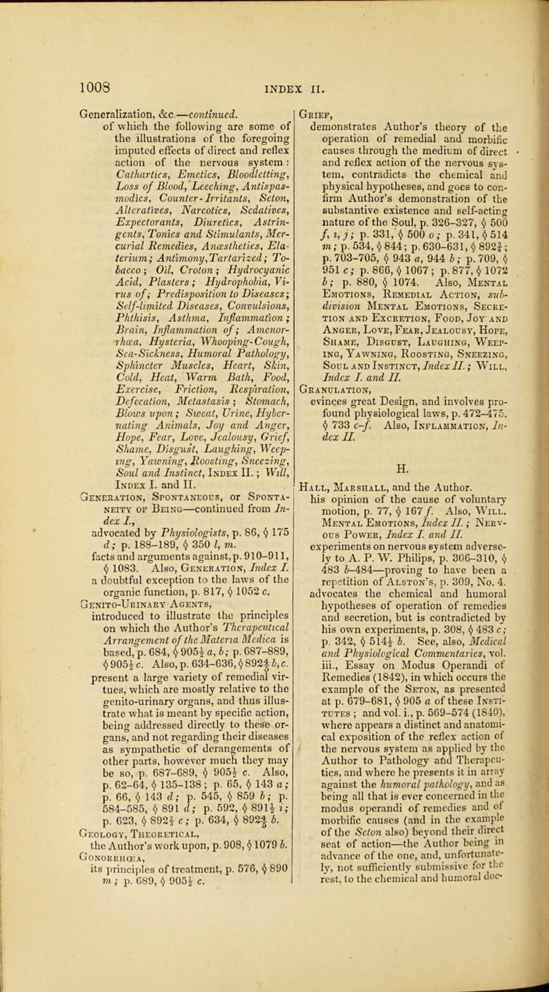 Generalization, &c.—continued. of which the following are some of the illustrations of the foregoing imputed effects of direct and reflex action of the nervous system : Cathartics, Emetics, Bloodletting, Loss of Blood, Leeching, Antispas- modics, Counter-Irritants, Seton, Alteratives, Narcotics, Sedatives, Expectorants, Diuretics, Astrin- gents, Tonics and Stimulants, Mer- curial Remedies, Ancesthctics, Ela- terium; Antimony, Tartarized; To- bacco ; Oil, Croton; Hydrocyanic Acid, Plasters; Hydrophobia, Vi- rus of; Predisposition to Diseases; Self-limited Diseases, Convulsions, Phthisis, Asthma, Inflammation; Brain, Inflammation of; Amcnor- rhoea, Hysteria, Whooping-Cough, Sea-Sickness, Humoral Pathology, Sphincter Muscles, Heart, Skin, Cold, Heat, Warm Bath, Food, Exercise, Friction, Respiration, Defecation, Metastasis; Stomach, Blows upon ; Sweat, Urine, Hybcr- nating Animals, Joy and Anger, Hope, Fear, Love, Jealousy, Grief, Shame, Disgust, Laughing, Weep- ing, Yawning, Roosting, Sneezing, Soul and Instinct, Index II.; Will, Index I. and II. Generation, Spontaneous, or Sponta- neity of Being—continued from In- dex I., advocated by Physiologists, p. 86, § 175 d; p. 188-189, § 350 l, m. facts and arguments against, p. 910-911, $ 1083. Also, Generation, Index 1. a doubtful exception to the laws of the organic function, p. 817, $ 1052 c. Genito-Urinary Agents, introduced to illustrate the principles on which the Author’s Therapeutical Arrangement of the Materia Mcdica is based, p. 684, $ 905£ a, b; p. 687-889, $905£c. Also,p. 634—636,§8924-6,c. present a large variety of remedial vir- tues, which are mostly relative to the genito-urinary organs, and thus illus- trate what is meant by specific action, being addressed directly to these or- gans, and not regarding their diseases as sympathetic of derangements of other parts, however much they may be so, p. 687-689, 905£ c. Also, p. 62-64, $ 135-138 ; p. 65, $ 143 a; p. 66, $ 143 cl; p. 545, $ 859 b; p. 584-585, $ 891 d; p. 592, $ 89H i; p. 623, $ 892^ c; p. 634, $ 892j b. Geology, Theoretical, the Author’s work upon, p. 908, $ 1079 b. Gonorrhcea, its principles of treatment, p. 576, $ 890 m ; p. 689, $ 905£ c. Grief, demonstrates Author’s theory of the operation of remedial and morbific causes through the medium of direct and reflex action of the nervous sys- tem, contradicts the chemical and physical hypotheses, and goes to con- firm Author’s demonstration of the substantive existence and self-acting nature of the Soul, p. 326-327, $ 500 /, i, j; p. 331, $ 500 o; p. 341, $ 514 m; p. 534, § 844; p. 630-631, $ 892f; p. 703-705, $ 943 a, 944 b; p. 709, $ 951 c; p. 866, $ 1067; p. 877, $ 1072 b; p. 880, § 1074. Also, Mental Emotions, Remedial Action, sub- division Mental Emotions, Secre- tion and Excretion, Food, Joy and Anger, Love, Fear, Jealousy, Hope, Shame, Disgust, Laughing, Weep- ing, Yawning, Roosting, Sneezing, Soul and Instinct, imfor/A ; Will, Index I. and II. Granulation, evinces great Design, and involves pro- found physiological laws, p. 472-475, 733 c-f. Also, Inflammation, In- dex II. H. Hall, Marshall, and the Author. his opinion of the cause of voluntary motion, p. 77, $167 /. Also, Will. Mental Emotions, Index II; Nerv- ous Power, Index I and II. experiments on nervous system adverse- ly to A. P. W. Philips, p. 306-310, $ 483 5-484—proving to have been a repetition of Alston's, p. 309, No. 4. advocates the chemical and humoral hypotheses of operation of remedies and secretion, but is contradicted by his own experiments, p. 308, $ 483 c; p. 342, $ 514£ b. See, also, Medical and Physiological Commentaries, vol. iii., Essay on Modus Operandi of Remedies (1842), in which occurs the example of the Seton, as presented at p. 679-681, $ 905 a of these Insti- tutes ; and vol. i., p. 569-574 (1840), where appears a distinct and anatomi- cal exposition of the reflex action of the nervous system as applied by the Author to Pathology afid Therapeu- tics, and where he presents it in array against the humoral pathology, and as being all that is ever concerned in the modus operandi of remedies and ot morbific causes (and in the example of the Seton also) beyond their direct seat of action—the Author being in advance of the one, and, unfortunate- ly, not sufficiently submissive for the rest, to the chemical and humoral doc-